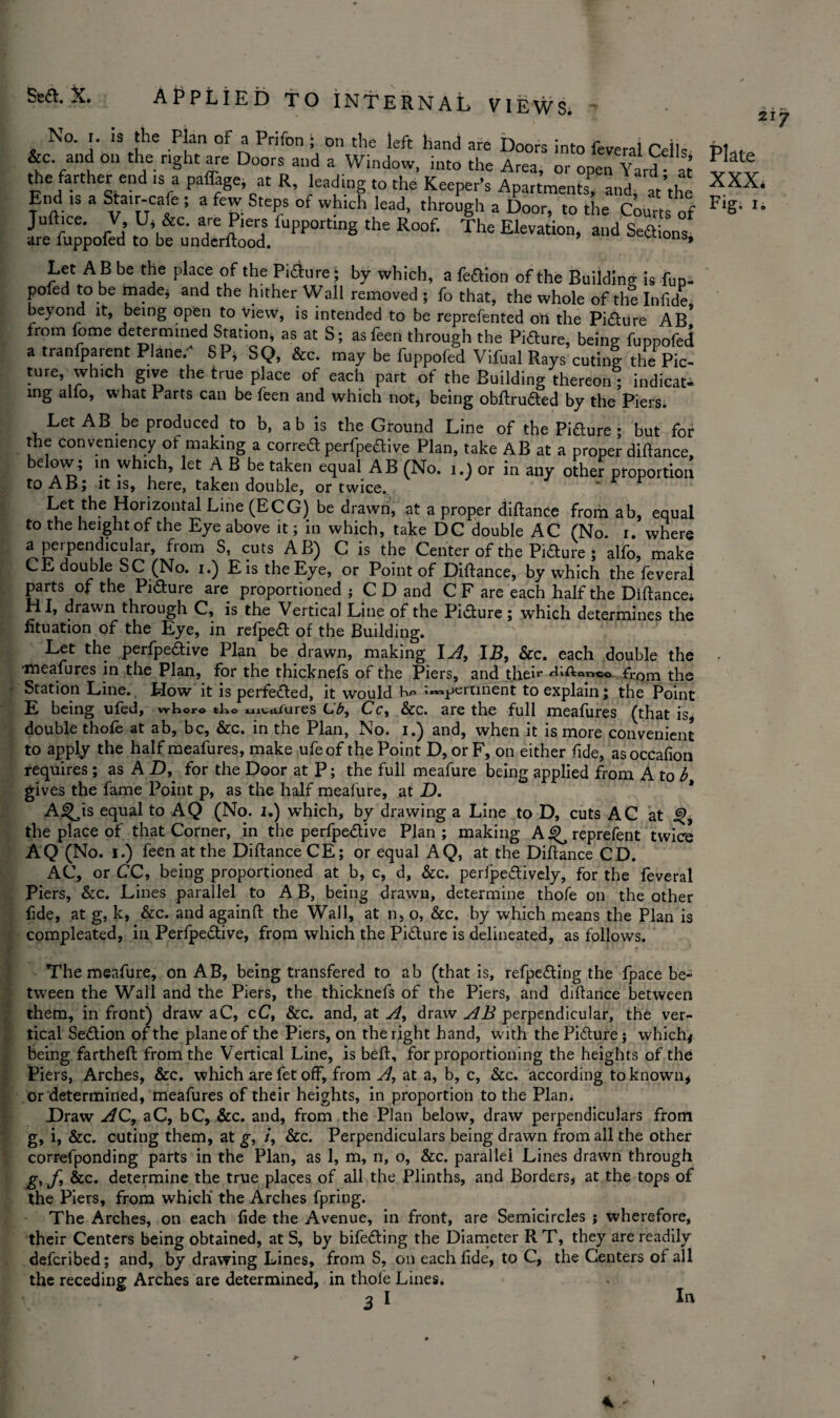 Sea. X. APPLIED TO INTERNAL VIEWS. No. I. is the Plan of a Prifon ; on the left hand are Doors into &c. and on the right are Doors and a Window, into the Area or o Let A B be the place of the Pidure £ by which, a fedion of the Building is fup- ien to he manP: arm fh** hither _j . r^\ . . , . .. . & _ * r ing alfo, what Parts can be feen and which not, being obftruded by the'piers. Let AB be producedto b, ab is the Ground Line of the Pidure ; but for the convenience of making a corred perfpedive Plan, take AB at a proper didance, below; in which, let A B be taken equal AB (No. i.) or in any other ptoportion to AB; it is, here, taken double, or twice. Let the Horizontal Line (ECG) be drawn, at a proper diftance from ab, equal to the height of the Eye above it; in which, take DC double AC (No. i. where a peipendicular, from S, cuts AB) C is the Center of the Pidure ; alfo, make CE double SC (No. i.) Eis the Eye, or Point of Diftance, by which the feveral parts of the Pidure are proportioned ; C D and C F are each half the Diftance; HI, drawn through C, is the Vertical Line of the Picture; which determines the iituation of the Eye, in refped of the Building. Let the perfpedive Plan be drawn, making I A, 115, &c. each double the •meafures in the Plan, for the thicknefs of the Piers, and their ^‘^nnco from the Station Line. How it is perfected, it would impertinent to explain; the Point E being ufed, where tko tenures Lb, Cc, &c. are the full meafures (that is, double thole at ab, be, &c. in the Plan, No. i.) and, when it is more convenient to apply the half meafures, make ufeof the Point D, or F, on either fide, asoccafion requires ; as AD, for the Door at P; the full meafure being applied from A to b gives the fame Point p, as the half meafure, at D. A^is equal to AQ (No. I.) which, by drawing a Line to D, cuts AC at the place of that Corner, in the perfpedive Plan ; making A ^ reprefent twice AQ (No. i.) feen at the Diftance CE; or equal AQ, at the Diftance CD. AC, or CC, being proportioned at b, c, d, &c. perfpedively, for the feveral Piers, &c. Lines parallel to A B, being drawn, determine thofe on the other fide, at g, k, &c. and againft the Wall, at n, o, &c. by which means the Plan is compleated, in Perfpedive, from which the Pidure is delineated, as follows. The meafure, on AB, being transfered to ab (that is, refpeding the fpace be¬ tween the Wall and the Piers, the thicknefs of the Piers, and diftance between them, in front) draw aC, cC, &c. and, at A, draw AB perpendicular, the ver¬ tical Sedion of the plane of the Piers, on the right hand, with the Pidure; which* being fartheft from the Vertical Line, is beft, for proportioning the heights of the Piers, Arches, &c. which arefetoff, from A, at a, b, c, &c. according to known, or determined, meafures of their heights, in proportion to the Plam Draw AC, aC, bC, &c. and, from the Plan below, draw perpendiculars from g, i, &c. cuting them, at g, i, &c. Perpendiculars being drawn from all the other correfponding parts in the Plan, as 1, m, n, o, &c. parallel Lines drawn through g, f, &c. determine the true places of all the Plinths, and Borders, at the tops of the Piers, from which' the Arches fpring. The Arches, on each fide the Avenue, in front, are Semicircles j wherefore, their Centers being obtained, at S, by bifeding the Diameter RT, they are readily deferibed; and, by drawing Lines, from S, on each fide, to C, the Centers of all the receding Arches are determined, in thole Lines. In