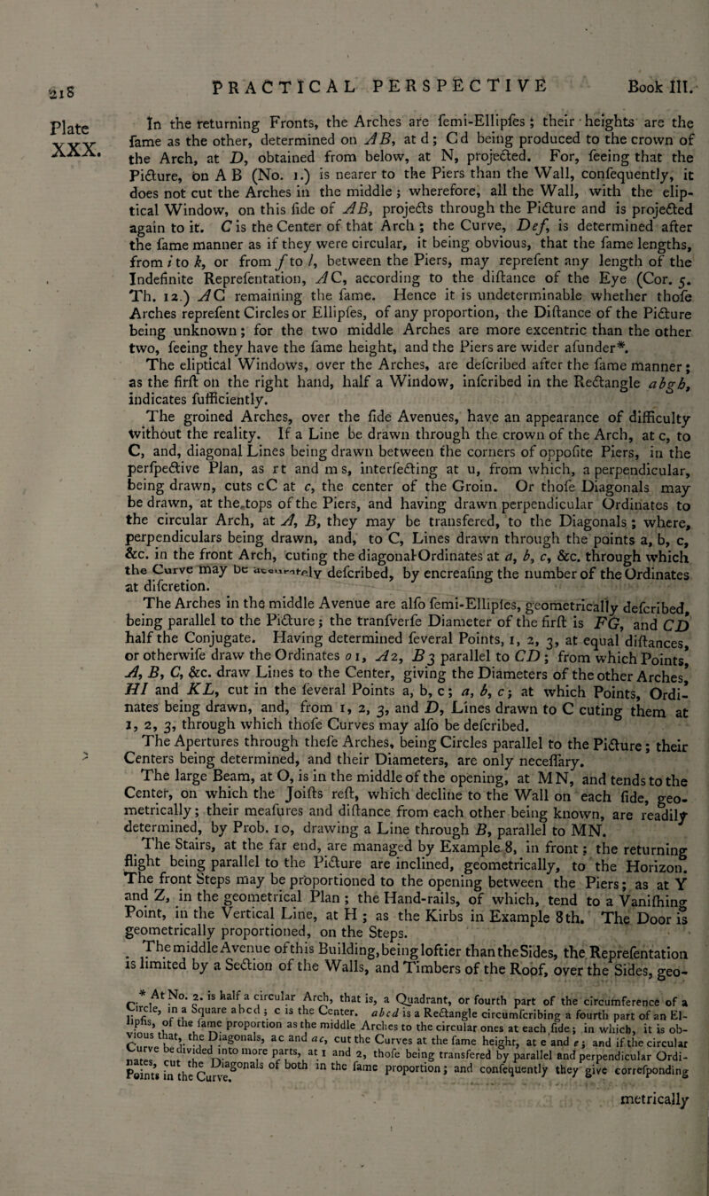 aiS Plate XXX. In the returning Fronts, the Arches are femi-Ellipfes ; their • heights are the fame as the other, determined on AB, at d ; Cd being produced to the crown of the Arch, at D, obtained from below, at N, proje&ed. For, feeing that the Pi&ure, bn A B (No. 1.) is nearer to the Piers than the Wall, confequently, it does not cut the Arches in the middle ; wherefore, all the Wall, with the elip- tical Window, on this lide of AB, projects through the Picture and is projedted again to it. Cis the Center of that Arch ; the Curve, Dej,\ is determined after the fame manner as if they were circular, it being obvious, that the fame lengths, from i to k, or from f to /, between the Piers, may reprefent any length of the Indefinite Reprefentation, AC, according to the diftance of the Eye (Cor. 5. Th. 12.) AC remaining the fame. Hence it is undeterminable whether thofe Arches reprefent Circles or Ellipfes, of any proportion, the Diftance of the Pidture being unknown; for the two middle Arches are more excentric than the other two, feeing they have the fame height, and the Piers are wider afunder*. The eliptical Windows, over the Arches, are defcribed after the fame manner; as the firft on the right hand, half a Window, infcribed in the Redtangle abgh, indicates fufficiently. The groined Arches, over the fide Avenues, have an appearance of difficulty tvithout the reality. If a Line be drawn through the crown of the Arch, at c, to C, and, diagonal Lines being drawn between the corners of oppofite Piers, in the perfpedtive Plan, as rt and m s, interfering at u, from which, a perpendicular, being drawn, cuts cC at c, the center of the Groin. Or thofe Diagonals may¬ be drawn, at the«.tops of the Piers, and having drawn perpendicular Ordinates to the circular Arch, at A, B, they may be transfered, to the Diagonals ; where, perpendiculars being drawn, and, to C, Lines drawn through the points a, b, c, &c. in the front Arch, cuting the diagonalOrdinates at a, b, c, &c. through which the Curve may be ,\y defcribed, by encreafing the number of the Ordinates at difcretion. The Arches in the middle Avenue are alfo femi-Elliples, geometrically defcribed being parallel to the Pidture; the tranfverfe Diameter of the firft is FG, and CD half the Conjugate. Having determined feveral Points, 1, 2, 3, at equal diftances or otherwife draw the Ordinates 01, A2, B3 parallel to CD ; from which Points* A, B, C, &c. draw Lines to the Center, giving the Diameters of the other Arches* HI and KL, cut in the feveral Points a, b, c; a, b, c; at which Points, Ordi¬ nates being drawn, and, from 1, 2, 3, and D, Lines drawn to C cuting them at j, 2, 3, through which thofe Curves may alfo be defcribed. ° The Apertures through thefe Arches, being Circles parallel to the Pidture; their Centers being determined, and their Diameters, are only neceflary. The large Beam, at O, is in the middle of the opening, at MN, and tends to the Center, on which the Joifts reft, which decline to the Wall on each fide, geo¬ metrically; their meafures and diftance from each other being known, are readily- determined, by Prob. 10, drawing a Line through B, parallel to MN. The Stairs, at the far end, are managed by Example 8, in front: the returning flight being parallel to the Pidture are inclined, geometrically, to the Horizon. The front Steps may be proportioned to the opening between the Piers; as at Y and Z, in the geometrical Plan ; the Hand-rails, of which, tend to a Vanilhing Point, in the Vertical Line, at H ; as the Kirbs in Example 8 th, The Door it geometrically proportioned, on the Steps. . The middle Avenue ofthis Building, being loftier thantheSides, the Reprefentation is limited by a Sedtion of the Walls, and Timbers of the Roof, over the Sides, geo- * At No. 2. is half a circular Arch, that is, a Quadrant, or fourth part of the circumference of a Jfr,cle> 'n ? S<Juare abcd!£ls the Ce«ter. abed is a Redtangle circumfcribing a fourth part of an El- liphs, of the fame proportion as the middle Arches to the circular ones at each fide; in which, it is ob- C’tirvp ,at’ the Diagonals, ac and ac, cut the Curves at the fame height, at e and *; and if the circular natel ffn T 1 and 2> thofe beinS transfered by parallel and perpendicular Ordi- Points in thcCurw20118^ °f ^ ^ ^ ^ pioportlon’ and c<mfequently they give correfponding metrically