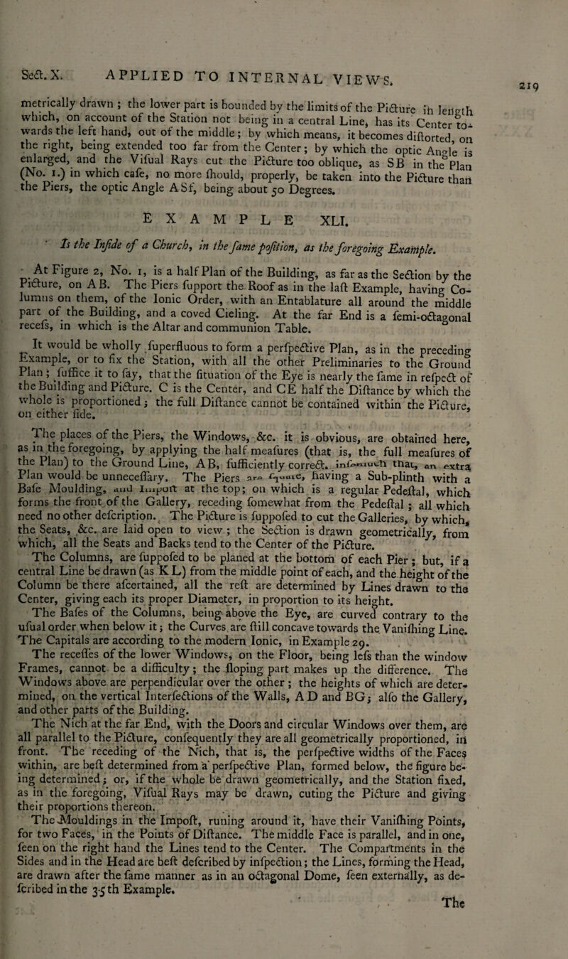 219 applied to internal views* metrically drawn ; the lower part is bounded by the limits of the Pidure ih length which, on account of the Station not being in a central Line* has its Center to¬ wards the left hand, out of the middle; by which means, it becomes diftorted on the right, being extended too far from the Center; by which the optic Angle is enlarged, and the Vilual Rays cut the Picture too oblique, as SB in the Plan (No. 1.) in which cafe, no more fliould, properly, be taken into the Pidure than the Piers, the optic Angle ASf, being about 50 Degrees. example XLI. Is the Infide of a Church, in the fame poftion, as the foregoing Example. ’At Figure 2, No. 1, is a half Plan of the Building, as far as the Sedion by the Picture, on A B. The Piers fupport the Roof as in the laft Example, having Co¬ lumns on them, of the Ionic Order, with an Entablature all around the middle part of the Building, and a coved Cieling. At the far End is a femi-odagonal receis, in which is the Altar and communion Table. It would be wholly Superfluous to form a perfpedive Plan, as in the preceding Example,^or to fix the Station, with all the other Preliminaries to the Ground Plan , luffice it to fay, that the fituation of the Eye is nearly the fame in refped of the Building and Pidure. C is the Center, and CE half the Diftance by which the whole is proportionedj the full Diftance cannot be contained within the Pidure, on either fide. The places of the Piers, the Windows, &c. it is obvious, are obtained here, as in the foregoing, by applying the half meafures (that is, the full meafures of the Plan) to the Ground Line, AB, fufficiently corred. _inf*>*nucii that, an extra Plan would be unneceflary, The Piers Cxr f* ^uuiCj having a Sub-plinth with a Bafe Moulding, <md import at the top; on which is a regular Pedeftal, which forms the front of the Gallery, receding fomewhat from the Pedeftal ; all which need no other defcription. ( The Pidure is fuppofed to cut the Galleries/ by which, the Seats, &c. are laid open to view ; the Sedion is drawn geometrically, from which, all the Seats and Backs tend to the Center of the Pidure. The Columns, are fuppofed to be planed at the bottom of each Pier ; but, if a central Line be drawn (as K L) from the middle point of each, and the height of the Column be there afcertained, all the reft are determined by Lines drawn to the Center, giving each its proper Diameter, in proportion to its height. The Bafes of the Columns, being above the Eye, are curved contrary to the ufual order when below it j the Curves are ftill concave towards the Vanifhing Line. The Capitals are according to the modern Ionic, in Example 29. The recedes of the lower Windows, on the Floor, being lefs than the window Frames, cannot be a difficulty; the doping part makes up the difference* The Windows above are perpendicular over the other ; the heights of which are deter¬ mined, on the vertical Interfedions of the Walls, A D and BG,- alfo the Gallery, and other parts of the Building. The Nich at the far End, with the Doors and circular Windows over them, are all parallel to the Pidure, confequently they are all geometrically proportioned, in front. The receding of the Nich, that is, the perfpedive widths of the Faces within, are beft determined from a' perfpedive Plan, formed below, the figure be¬ ing determined; or, if the whole be drawn geometrically, and the Station fixed, as in the foregoing, Vifual Rays may be drawn, cuting the Pidure and giving their proportions thereon. The .Mouldings in the Impoft, runing around it, have their Vanifhing Points, for two Faces, in the Points of Diftance. The middle Face is parallel, and in one, feen on the right hand the Lines tend to the Center. The Compartments in the Sides and in the Head are beft defcribed by infpedion; the Lines, forming the Head, are drawn after the fame manner as in an odagonal Dome, feen externally, as de¬ fcribed in the 3-5 th Example.