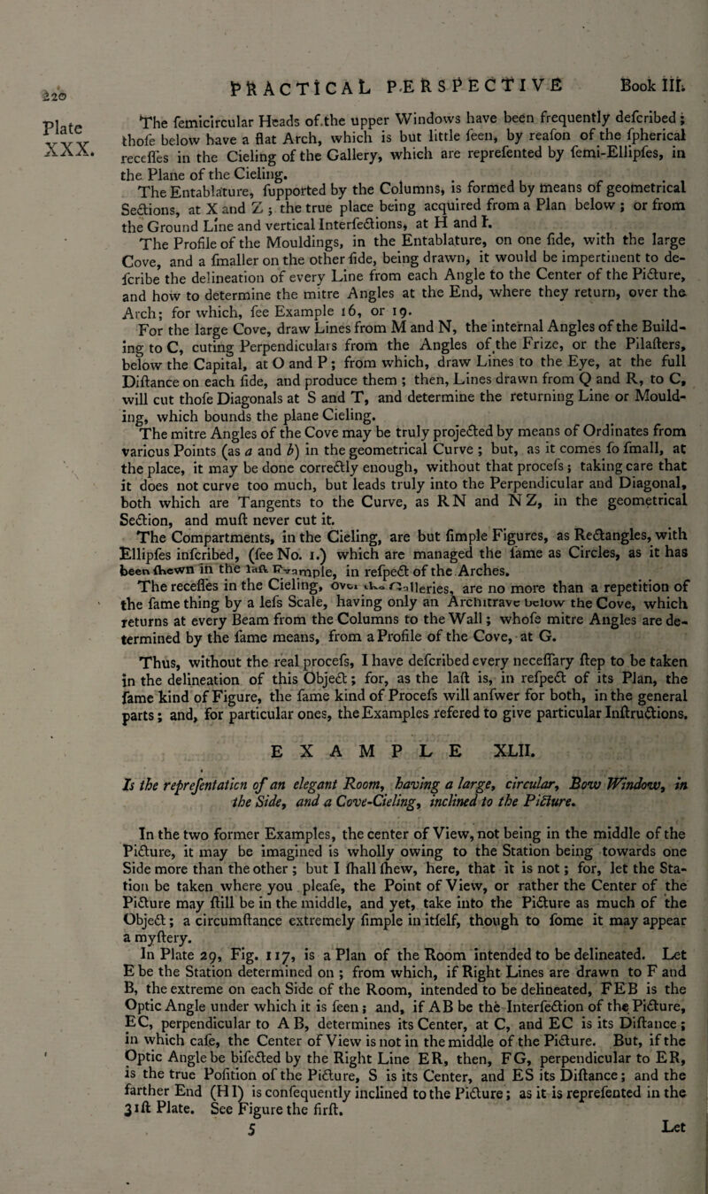 Book HI; 220 Plate XXX. practical Perspective The femicircular Heads of.the upper Windows have been frequently defcribed; thofe below have a flat Arch, which is but little feen, by reafon of the fpherical recedes in the Cieling of the Gallery, which are reprefented by femi-Ellipfes, in the Plane of the Cieling. . . ., r . . The Entablature, fupported by the Columns, is formed by means of geometrical Sections, at X and Z ; the true place being acquired from a Plan below ; or from the Ground Line and vertical Interfedtions, at H and I. The Profile of the Mouldings, in the Entablature, on one fide, with the large Cove, and a fmaller on the other fide, being drawn, it would be impertinent to de- fcribe the delineation of every Line from each Angle to the Center of the Pidture, and how to determine the mitre Angles at the End, where they return, over the Arch; for which, fee Example 16, or 19. For the large Cove, draw Lines from M and N, the internal Angles of the Build¬ ing to C, cuting Perpendiculars from the Angles of the Frize, or the Pilafters, below the Capital, at O and P ; from which, draw Lines to the Eye, at the full Diftance on each fide, and produce them ; then, Lines drawn from Q and R, to C, will cut thofe Diagonals at S and T, and determine the returning Line or Mould¬ ing, which bounds the plane Cieling. The mitre Angles of the Cove may be truly projected by means of Ordinates from various Points (as a and b) in the geometrical Curve ; but, as it comes fo fmall, at the place, it may be done corredfly enough, without that procefs ; taking care that it does not curve too much, but leads truly into the Perpendicular and Diagonal, both which are Tangents to the Curve, as RN and N Z, in the geometrical Sedlion, and muft never cut it. The Compartments, in the Cieling, are but Ample Figures, as Redlangles, with Ellipfes infcribed, (fee No. 1.) which are managed the lame as Circles, as it has been {hewn in the la-ft, Evq.mple, in relpedt of the . Arches, The recedes in the Cieling, ovci ik. ^cileries, are no more than a repetition of the fame thing by a lefs Scale, having only an Architrave below the Cove, which returns at every Beam from the Columns to the Wall; whofe mitre Angles are de¬ termined by the fame means, from a Profile of the Cove, at G. Thus, without the real procefs, I have defcribed every neceflary ftep to be taken in the delineation of this Object; for, as the laft is, in refpedt of its Plan, the fame kind of Figure, the fame kind of Procefs will anfwer for both, in the general parts; and, for particular ones, the Examples refered to give particular Inftrudtions. EXAMPLE XLII. % ; ' ' - Is the reprefentatlcn of an elegant Room, having a large, circular, Bow Window, in the Side, and a Cove-deling, inclined to the Pitture. In the two former Examples, the center of View, not being in the middle of the Pidlure, it may be imagined is wholly owing to the Station being towards one Side more than the other ; but I fhall (hew, here, that it is not; for, let the Sta¬ tion be taken where you pleafe, the Point of View, or rather the Center of the Picture may ftill be in the middle, and yet, take into the Pidlure as much of the Objedt; a circumftance extremely Ample in itfelf, though to fome it may appear a myftery. In Plate 29, Fig. 117, is a Plan of the Room intended to be delineated. Let E be the Station determined on ; from which, if Right Lines are drawn to F and B, the extreme on each Side of the Room, intended to be delineated, FEB is the Optic Angle under which it is feen; and, if AB be the Interfedlion of the Pidlure, EC, perpendicular to A B, determines its Center, at C, and EC is its Diftance; in which cafe, the Center of View is not in the middle of the Picture. But, if the Optic Angle be bifedled by the Right Line ER, then, FG, perpendicular to ER, is the true Pofition of the Pidlure, S is its Center, and ES its Diftance; and the farther End (HI) is confequently inclined to the Pidlure; as it is reprefented in the 31ft Plate. See Figure the firft. Let