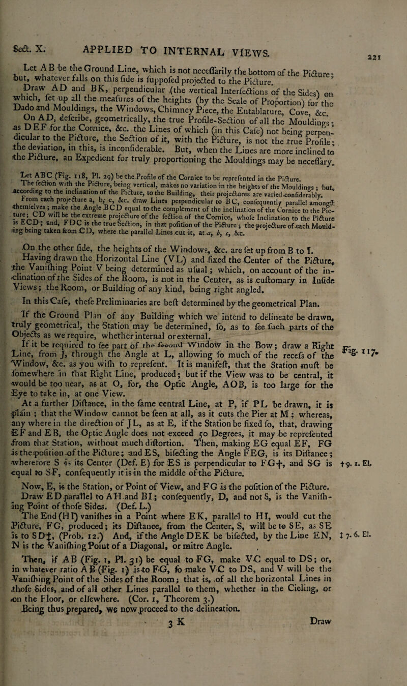 Let A B be the Ground Line, which is not neceflarily the bottom of the Pidlure* but, whatever falls on this fide is fuppofed projedled to the Pidlure * Draw AD and BK, perpendicular {the vertical Interferons of the Sides^ on winch, fet ■up all the meafures of the heights (by the Scale of Proportion) for the Dado and Mouldings, the Windows, Chimney Piece, the Entablature, Cove &c On AD, defcribe, geometrically, the true Profile-Sedlion of all the Moulding- as DEF for the Cornice, &c. the Lines of which (in this Cafe) not being perpen¬ dicular to the Pidure, the Sedlion of it, with the Picture, is not the true Profile- the deviation, in this, is inconfiderable. But, when the Lines are more inclined to the Picture, an Expedient for truly proportioning the Mouldings may be neceflary. •Tn! 1 I*b 29) be the Profile of the Cornice to be reprefented in the Pi&ure. 1 he lection with the Pidture, being vertical, makes no variation in the heights of the Mouldings ; but, according to the inclination of the Picture, to the Building, their projeftnres are varied.confiderably. hromeachprojeaurea b,_c, &c. draw Lines perpendicular to BC, confequently parallel amoncft them (elves ; make the Angle BCD equal to the complement of the inclination of the Cornice to the Pic- *UE'r'r» Wj rr>^C-Xtrfme Proje<^ure die fe&ion of the Cornice, whole Inclination to the Pi&ure is tCU; end, J* DC is the trueSedion, in that pofitionof the Pi&ure ; the proje&ure of -each Mould¬ ing being taken &om CD, where the parallel Lines cut it, at a, b, ct &c. .On the other fide, the heights of the Window?, &c. are let up from B to T. Having drawn the Horizontal Line (VL) and fixed the Center of the Pidture., the Vanilhing Point V being determined as ufual; which, on account of the in¬ clination of the Sides of the Room, is .not in the Center, as is cufloraary in Infide Views; the Room, or Building of any kind, being right angled. In this Cafe, thefe Preliminaries are belt determined by the geometrical Plan. If the Ground Plan of any Building which we intend to delineate be drawn, truly geometrical, the Station may be determined, lb, as to fee fuch parts of the Objedls as we require, whether internal orexternal. If it be required to fee part of rb^ Lcoud Window in the Bow; draw a Right Line, from J, through the Angle at L, allowing fo much of the recefs of the Window, &e. as you wifli to reprefent. It is manifeft, that the Station rauft be fomewhere In fhat Right Line, produced ; but if the View was to be central, it •would be too near, as at G, for, the Optic Angle, A OB, is too large for the Eye to take in, at one View. At a further Diflance, in the fame central Line, at P, if PL be drawn, it is plain ; that the Window cannot be feen at all, as it cuts the Pier at M ; whereas, any where in the dire&ion of J L, as at E, if the Station be fixed fo, that, drawing EFandEB, the-Optic Angle does not exceed 50 Degrees, it may be reprefented from that Station, without much drffortion. Then, making EG equal EF, FG -is thespofition-ofthe Pidture; andES, bifedting the Angle FEG, is its Difiance; wherefore S is its Center (Def. E) for ES is perpendicular to FG-f*, and SG is equal to SF, confequently it is in the middle of the Pidture. Now, E, i« the Station, or Point of View, and FG is the pofitionofthe Pidlure. Draw ED parallel to AH.and BI.; confequently, D, and not S, is the Vanilh¬ ing Point of thofe Sides. (De£ L.) The End (HI*) vanifhes in a Point where EK, parallel to HI, would cut the Pidlure, FG, produced; its Diflance, from the Center, S, will be to SE, as SE is to SDJ, (Prob. 12.^ And, if the Angle DEK be bifedted, by the Line EN, N is the VanifhingPoiut of a Diagonal, or mitre Angle. Then., if AB (Fig. 1, PI. 31) be equal to FG, make VC equal to DS; or, in whatever ratio AB (Fig. 1) isto F»G, fo make VC to DS, and V will be the -Vanifhing Point of the Sides of the Room; that is, .of all the horizontal Lines in ihofe Sides, and of all other Lines parallel to them, whether in the Cieling, or «on the Floor, or elfewhere. (Cor. 1, Theorem 3.) iking thus prepared* we now proceed to the delineation. ^ ' SK 221 Fig- 117. 19.2. EL t 7. 6. EL