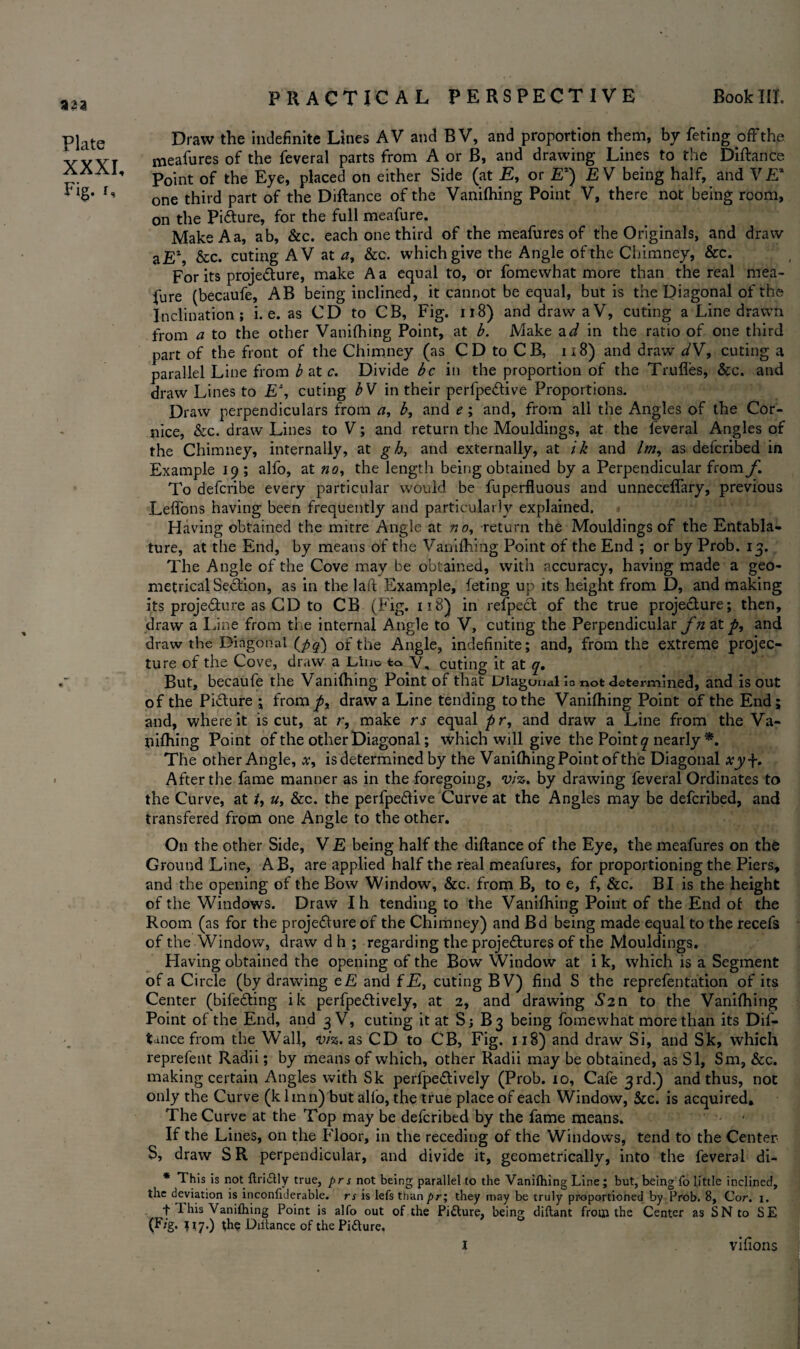 aaa Plate XXXI, Fig. r. Draw the indefinite Lines AV and BV, and proportion them, by feting off the meafures of the feveral parts from A or B, and drawing Lines to the Diftance Point of the Eye, placed on either Side (at E, or E2) £ V being half, and V£* one third part of the Diftance of the Vanilhing Point V, there not being room, on the Pifture, for the full meafure. MakeAa, ab, &c. each one third of the meafures of the Originals, and draw aE2, &c. cuting AV at a, &c. which give the Angle of the Chimney, &c. For its projedure, make A a equal to, or fomewhat more than the real mea¬ fure (becaufe, AB being inclined, it cannot be equal, but is the Diagonal of the Inclination; i. e. as CD to CB, Fig. 118) and draw aV, cuting a Line drawn from a to the other Vanilhing Point, at b. Make ad in the ratio of one third part of the front of the Chimney (as CD to CB, 118) and draw dV, cuting a parallel Line from b at c. Divide be in the proportion of the Trufles, &c. and draw Lines to E% cuting bV in their perfpedive Proportions. Draw perpendiculars from a, b, and e; and, from all the Angles of the Cor¬ nice, &c. draw Lines to V; and return the Mouldings, at the leveral Angles of the Chimney, internally, at g h, and externally, at ik and /w, as deferibed in Example 19; alfo, at no, the length being obtained by a Perpendicular from/l To deferibe every particular would be fuperfluous and unneceflary, previous Leffons having been frequently and particularly explained. Having obtained the mitre Angle at no, -return the Mouldings of the Entabla¬ ture, at the End, by means of the Vanilhing Point of the End ; or by Prob. 13. The Angle of the Cove may be obtained, with accuracy, having made a geo¬ metrical Section, as in the laft Example, feting up its height from D, and making its projedure as CD to CB (Fig. 118) in refpe£t of the true proje&ure; then, draw a Line from the internal Angle to V, cuting the Perpendicular fn at p, and draw the Diagonal {fiq) of the Angle, indefinite; and, from the extreme projec- ture of the Cove, draw a L-ino to V. cuting it at q. But, becaufe the Vanilhing Point of that Diagonal lo not determined, and is out of the Picture ; from^, draw a Line tending to the Vanilhing Point of the End; and, where it is cut, at r, make rs equal pr, and draw a Line from the Va¬ nilhing Point of the other Diagonal; which will give the Pointy nearly *. The other Angle, is determined by the Vanilhing Point of the Diagonal xyj-. After the fame manner as in the foregoing, viz. by drawing feveral Ordinates to the Curve, at t, &c. the perfpe&ive Curve at the Angles may be deferibed, and transfered from one Angle to the other. On the other Side, V E being half the diftance of the Eye, the meafures on the Ground Line, AB, are applied half the real meafures, for proportioning the Piers, and the opening of the Bow Window, &c. from B, to e, f, &c. BI is the height of the Windows. Draw Ih tending to the Vanilhing Point of the End ot the Room (as for the proje&ure of the Chimney) and Bd being made equal to the recefs of the Window, draw d h ; regarding the proje&ures of the Mouldings. Having obtained the opening of the Bow Window at i k, which is a Segment of a Circle (by drawing e£ and f£, cuting BV) find S the reprefentation of its Center (bife&ing ik perfpe&ively, at 2, and drawing *S,2n to the Vanilhing Point of the End, and 3 V, cuting it at S; B3 being fomewhat more than its Dis¬ tance from the Wall, viz. as CD to CB, Fig. 118) and draw Si, and Sk, which reprefent Radii; by means of which, other Radii may be obtained, as SI, Sm, &c. making certain Angles with Sk perfpe&ively (Prob. 10, Cafe 3rd.) and thus, not only the Curve (k lmn) but alio, the true place of each Window, &c. is acquired. The Curve at the Top may be deferibed by the fame means. If the Lines, on the Floor, in the receding of the Windows, tend to the Center S, draw SR perpendicular, and divide it, geometrically, into the feveral di- * This is not ftriftly true, pr s not being parallel to the Vanifhing Line; but, being fo little inclined, the deviation is inconliderable. rs is lefs than pr; they may be truly proportioned by Prob. 8, Cor. 1. f 1 his Vanifhing Point is alfo out of the Picture, being diftant from the Center as SN to SE (F/g. $17.) the Diitance of the Pi&ure.