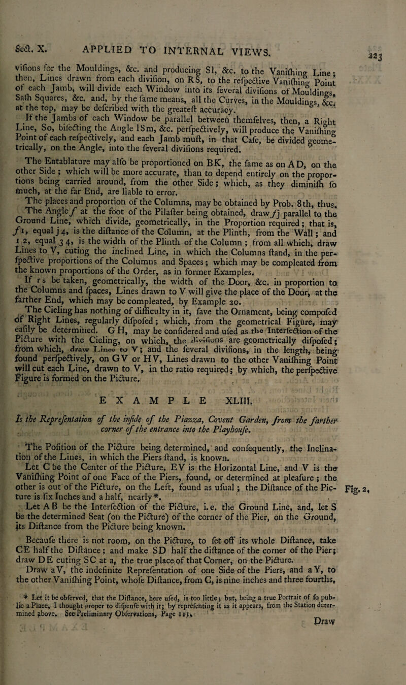 vifions for the Mouldings, &c. and producing SI, &c. to the Vanifhing Line • then, Lines drawn from each divifion, on RS, to the refpedive Vanilhing Point ot each Jamb, wftl divide each Window into its feveral divifions of Mouldings Sa(h Squares, &c. and, by the fame means, all the Curves, in the Mouldings &c* at the top, may be defcribed with the greateft accuracy. 6 J If the Jambs of each Window be parallel between themfelves, then, a Right Line, So, bifeding the Angle ISm, &c. perfpedively, will produce the Vanifhing Point of each refpedively, and each Jamb muft, in that Cafe, be divided geome¬ trically, on the Angle, into the feveral divifions required. The Entablature may alfo be proportioned on BK, the fame as on AD, on the other Side ; which will be more accurate, than to depend entirely on the propor— tions being carried around, from the other Side; which, as they diminifh fo much, at the far End, are liable to error. The Angle f at the foot of the Pilafter being obtained, draw f] parallel to the Ground Line, which divide, geometrically, in the Proportion required; that is, fly equal j 4, isthe diftance of the Column, at the Plinth, from the Wall; and i 2, equal 3 4, is the width of the Plinth of the Column ; from all which, draw Lines to V, cuting the inclined Line, in which the Columns ftand, in the per- fpedive proportions of the Columns and Spaces; which may be compleated from the known proportions of the Order, as in former Examples, If r s be taken, geometrically, the width of the Door, &c. in proportion to the Columns and fpaces, Lines drawn to V will give the place of the Door, at the farther End, which may be compleated, by Example 20. The Cieling has nothing of difficulty in it, fave the Ornament, being compofed of Right Lines, regularly difpofed; which, from the geometrical Figure, may eafily be determined. G H, may be confidered and ufed as the Interfedion of the Pidure with the Cieling, on which, the zhvlfiuns are geometrically difpofed; from which, draw Dine® to V; and the feveral divifions, in the length, being found perfpeaively, on GV or HV, Lines drawn to the other Vanifhing Point will cut each Line, drawn to V, in the ratio required; by which, the perfpeaive Figure is formed on the Piaure, . . .■ i n . EXAMPLE XLIII. * Is the Reprefentation of the infde of the Piazza, Covent Garden, from the farther corner of the entrance into the Playhoufe. The Pofition of the Piaure being determined, and confequently, the Inclina¬ tion of the Lines, in which the Piers ftand, is known. Let C be the Center of the Piaure, EV is the Horizontal Line, and V is the Vanifhing Point of one Face of the Piers, found, or determined at pleafure ; the other is out of the Piaure, on the Left, found as ufual ; the Diftance of the Pic- pig, 2 ture is fix Inches and a half, nearly*. Let A B be the Interfeaion of the Piaure, i. e. the Ground Line, and, let S be the determined Seat (on the Piaure) of the corner of the Pier, on the G/ound, Its Diftance from the Pidure being known. Becaufe there is not room, on the Piaure, to fet off its whole Diftance, take CE half the Diftance; and make SD half the diftance of the corner of the Pier; draw DE cuting SC at a, the true place of that Corner, on the Pidure. Draw a V, the indefinite Reprefentation of one Side of the Piers, and aY, to the other Vanifhing Point, whofe Diftance, from G, is nine inches and three fourths, * Let it be obferved, that the Diftance, here ufed, is too little; but, being a true Portrait of fo pub¬ lic a Place, I thought proper to difpenfe with it; by reprefenting it as it appears, from the Station deter¬ mined above. See Preliminary Obfervations, Page u Draw 223