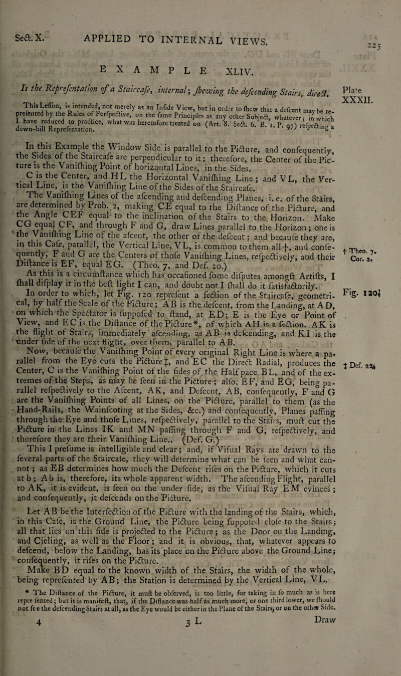 example XLIV. Is the Rcprefentation of a Stair cafe, internal; fjewing the defcending Stairs, direct. This Leflbn, is intended, not merely as an Tnfide View, but in order to fhevr that a defcent mav be re presented by the Rules of Perfpeaive, on the fame Principles as any other Subjedt, whatever; in which Lwn-hi« %&&&£* WhMWaS hEret0f“'etreated “ <*«' 8' Sc£l- 6' B- *-P- 97) refpe&inga “ Example Window Side is parallel to the Pidure, and confequently, the Sides or the Staircafe are perpendicular to it; therefore, the Center of the Pic¬ ture is the Vanifhing Point of horizontal Lines, in the Sides. C is the Center, and HL the Horizontal Vanifhing Line; and V L, the Ver¬ tical Line, is the Vanifliing Line of the Sides of the Staircafe. The Vanifhing Lines of the afcending and defcending Planes, i.e. of the Stairs, are determined by Prob. 2, making CE equal to the Diflance of the Pidure, and the Angle CEF equal to the inclination of the Stairs to the Horizon. Make CG equal CF, and through F and G, draw Lines parallel to the Horizon ; one is the Vanifhing Line of the afcent, the other of the defcent; and becaute they are, in this Cafe, parallel, the Vertical Line, VL, is common to them all~j~, and confe¬ quently, F and G are the Centers of thofe Vanifhing Lines, relpedively, and their Diftanceis EF, equal EG. (Theo. 7, and Def. 20.) As this is a circumflance which has occafioned fome difputes amongft Artifls, I fhall difplay it in the befl light I can, and doubt not I fliall do it fatisfadorily. In order to which, let Fig. 120 reprefent a fedion of the Staircafe, geometri- cal, by half the Scale of the Picture; AB is the defcent, from the Landing, at AD, 011 which the Spectator is fuppofed to hand, at ED; E is the Eye or Point of View, and EC is the Diflance of the Picture*, of which AH is a fedion. AK is the flight of Stairs, immediately afcending, as AB is defcending, and KI is the under lide of the next flight, over them, parallel to AB. Now, becaufethe Vanifhing Point of every original Right Line is where a pa* rallel from the Eye cuts the Pidure;};, and EC the Dired Radial, produces the Center, C is the Vanifliing Point of the fides of the Half pace BL, and of the ex¬ tremes of the Steps, as may be feen in the Pidure ; alfo, EF, and EG, being pa¬ rallel refpedively to the Afcent, AK, and Defcent, AB, confequently, F and G are the Vanifhing Points of all Lines, 011 the Pidure, parallel to them (as the Hand-Rails, the Wainfcoting at the Sides, &c.) and confequently, Planes paffing through the-Eye and thofe Lines, refpedively, parallel to the Stairs, muft cut the Pidure in the Lines IK and MN paffing through F and G, refpedively, and therefore they are their Vanifhing Line.. (Def. G.) This I prefume is intelligible and clear; and, if Vifual Rays are drawn to the feveral parts of the Staircaie, they will determine what can be feen and what can¬ not ; as EB determines how much the Defcent riles on the Pidure, which it cuts at b ; Ah is, therefore, its whole apparent width. The afcending Flight, parallel to AK, it is evident, is feen on the under fide, as the Vifual Ray EM evinces; and confequently, it defcends on the Pidure. Let A B be the Iuterfedion of the Pidure with the landing of the Stairs, which, in this Cafe, is the Ground Line, the Pidure being fuppofed dole to the Stairs; all that lies on this fide is projeded to the Pidure; as the Door on the Landing, and Cieling, as well as the Floor; and it is obvious, that, whatever appears to defcend, below the Landing, has its place on the Pidure above the Ground Line; confequently, it rifes on the Pidure. Make BD equal to the known width of the Stairs, the width of the whole, being reprefented by AB; the Station is determined by the Vertical Line, VL. * The Diflance of the Pidure, it muft be obferved, is too little, for taking in fo much as is here repre fented; but it is manifeft, that, if the Diflance was half as much more, or one third lower, we fhuuld not fee the defcending Stairs at all, as the Eye would be either in the Plane of the Stairs, or on the other Side. 4 3 L Draw Plate XXXII. f -Theo. 1. Cor. 2. Fig. 120} t Def. 22*