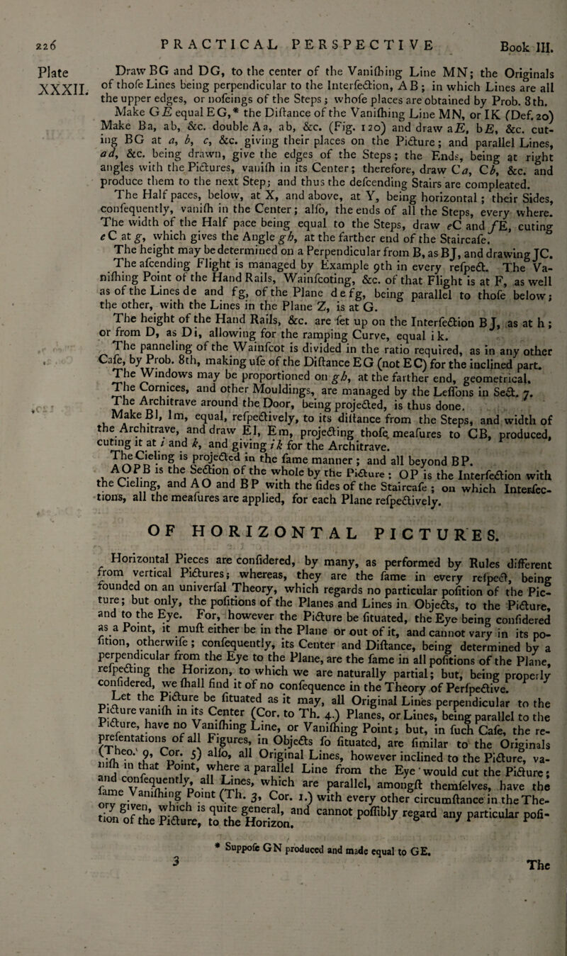 Plate XXXII. « DrawBG and DG, to the center of the Vanifbing Line MN; the Originals of thofeLines being perpendicular to the Interfe&ion, AB ; in which Lines are all the upper edges, or nofeings of the Steps; whofe places are obtained by Prob. 8 th. Make GE equal EG,* the Diftance of the Vanifhing Line MN, or IK (Def. 20) Make Ba, ab, &c. double Aa, ab, &c. (Fig. 120) and draw aE, bE, &c. cut- ing BG at a, b, c, &c. giving their places on the Piaure; and parallel Lines, ad, &c. being drawn, give the edges of the Steps; the Ends, being at right angles with the Piaures, vanifh in its Center; therefore, draw Ca, Cb, &c. and produce them to the next Step; and thus the defending Stairs are compleated. The Half paces, below, at X, and above, at Y, being horizontal ; their Sides, confequently, vanifh in the Center; alfo, the ends of all the Steps, every where. The width of the Half pace being equal to the Steps, draw eC and /E, cuting * C at g, which gives the Angle gb, at the farther end of the Staircafe. The height may be determined on a Perpendicular from B, as BJ, and drawing JC. The afcending Flight is managed by Example 9th in every refpe£t. The Va¬ nifhing Point of the Hand Rails, Wainfcoting, &c. of that Flight is at F, as well as of the Lines de and fg, of the Plane defg, being parallel to thofe below; the other, with the Lines in the Plane Z, is at G. The height of the Hand Rails, &c. are fet up on the Interfedion B J, as at h ; or from D, as Di, allowing for the ramping Curve, equal i k. The panneling of the Wainfcot is divided in the ratio required, as in any other Cafe, by Prob. 8th, making ufe of the Diftance EG (not EC) for the inclined part. The Windows may be proportioned on gb, at the farther end, geometrical. The Cornices, and other Mouldings, are managed by the Leffons in Se&. 7. The Architrave around the Door, being proje&ed, is thus done. Make Bl, lm, equal, refpeaively, to its diftance from the Steps, and width of the Architrave, and draw El, Em, projecting thofq meafures to CB, produced, cuting it at / and k, and giving ik for the Architrave. T^^nel-ingi.1Sc?rSe<^c<1 m fame manner ; and all beyond BP. . rB 15 thj ^0l? by Chc Piaure ; OP is the Interfeaion with the Ciehng, and AO and BP with the Tides of the Staircafe ; on which Intersec¬ tions, all the meafures are applied, for each Plane refpeaively. OF HORIZONTAL PICTURES. Horizontal Pieces are confidered, by many, as performed by Rules different from vertical Pidtures; whereas, they are the fame in every refpea, being rounded on an univerfal Theory, which regards no particular pofition of the Pic¬ ture; but only, the pofitions of the Planes and Lines in Objeas, to the Piaure and to the Eye. For, however the Piaure be fituated, the Eye being confidered as a Point, it muft either be in the Plane or out of it, and cannot vary in its po¬ rtion, otherwise ; confequently, its Center and Diftance, being determined by a perpendicular from the Eye to the Plane, are the fame in all pofitions of the Plane, lefpeaing the Horizon, to which we are naturally partial; but, being properly confidered, we (hall find it of no confequence in the Theory of Perfpeaive: Let the Pxfture be fituated as it may, all Original Lines perpendicular to the Piaure van,(h m its Center (Cor. to Th. 4.) Planes, or Lines, being parallel to the '5urf’ havc Vanifhing Line, or Vamlhing Point j but, in fuch Cafe, the re¬ presentations of all Figures in Objefts fo fituated, are f.milar to the Originals f ?’ u' ^ a,°’ a Original Lines, however inclined to the Piaure, va- ,,T‘fhal P°.'nt’ where a parallel Line from the Eye' would cut the Piaure; i v ' ^6S’ Wh'ch are Parallel- -'■mongft themfelves, have the rt!amfl,lnn? u°lnt (-Th- 3’ C,or- '•) w“h every other circumftance in theThe- tio./of'the PiZrd mihe Hotizon.and Can0t P°ffib'y teSard Particular Pofl' * Suppofe GN produced and made equal to GE.