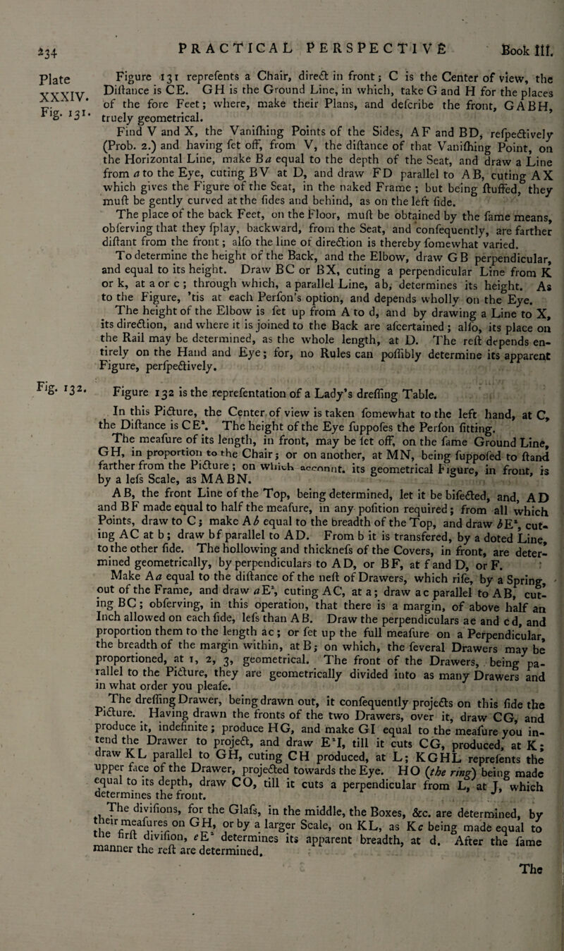 ^34 Plate XXXIV. Fig. 131. Fig. 132. Figure 131 reprefents a Chair, direct in front; C is the Center of view, the Diftance is CE. GH is the Ground Line, in which, take G and H for the places of the fore Feet; where, make their Plans, and defcribe the front, GABH, truely geometrical. Find V and X, the Vanifhing Points of the Sides, AF and BD* refpe&ively (Prob. 2.) and having fet off, from V, the diftance of that Vanifliing Point, on the Horizontal Line, make Ba equal to the depth of the Seat, and draw a Line from a to the Eye, cuting BV at D, and draw FD parallel to AB, cuting AX which gives the Figure of the Seat, in the naked Frame ; but being Ruffed, they muft be gently curved at the fides and behind, as on the left fide. The place of the back Feet, on the Floor, muft be obtained by the fame means, obferving that they fplay, backward, from the Seat, and confequently, are farther diftant from the front; alfo the line of direction is thereby fomewhat varied. To determine the height of the Back, and the Elbow, draw GB perpendicular, and equal to its height. Draw BC or BX, cuting a perpendicular Line from K ork, at a ore; through which, a parallel Line, ab, determines its height. As to the Figure, ’tis at each Perfon’s option, and depends wholly on the Eye. The height of the Elbow is fet up from A to d, and by drawing a Line to X, its direction, and where it is joined to the Back are afeertained ; alfo, its place on the Rail may be determined, as the whole length, at D. The reft depends en¬ tirely on the Hand and Eye; for, no Rules can poftibly determine its apparent Figure, perfpeftively. Figure 132 is the reprefentation of a Lady’s drefling Table. In this Picture, the Center of view is taken fomewhat to the left hand, at C, the Diftance is CE*. The height of the Eye fuppofes the Perfon fitting. The meafure of its length, in front, may be fet off, on the fame Ground Line, GH, in proportion to the Chair; or on another, at MN, being fuppofed to ftand farther from the Pifture; on which accnnnt. its geometrical Figure, in front, is by a lefs Scale, as MABN. AB, the front Line of the Top, being determined, let it be bife&ed, and, AD and BF made equal to half the meafure, in any pofition required ; from all which Points, draw to C; make Ab equal to the breadth of the Top, and draw £E*, cut¬ ing AC at b ; draw bf parallel to AD. From b it is transfered, by a doted Line, to the other fide. The hollowing and thicknefs of the Covers, in front, are deter¬ mined geometrically, by perpendiculars to AD, or BF, at f and D, or F. Make A a equal to the diftance of the neft of Drawers, which rife, by a Spring, put of the Frame, and draw a E\ cuting AC, at a; draw ac parallel to AB, cut¬ ing BC; obferving, in this operation, that there is a margin, of above half an Inch allowed on each fide, lefs than A B. Draw the perpendiculars ae and cd, and proportion them to the length ac ; or fet up the full meafure on a Perpendicular, the breadth of the margin within, at B; on which, the feveral Drawers may be proportioned, at 1, 2, 3, geometrical. The front of the Drawers, being pa¬ rallel to the Pi&ure, they are geometrically divided into as many Drawers and in what order you pleafe. The drefling Drawer, being drawn out, it confequently projects on this fide the Pi&ure. Having drawn the fronts of the two Drawers, over it, draw CG, and produce it, indefinite; produce HG, and make GI equal to the meafure you in¬ tend the Drawer to projeft, and draw ET, till it cuts CG, produced, at K* draw KL parallel to GH, cuting CH produced, at L; KGHL reprefents the upper face of the Drawer, projected towards the Eye. HO (the ring) being made equal to its depth, draw CO, till it cuts a perpendicular from L, at L which determines the front. . The divifions, for the Glafs, in the middle, the Boxes, &c. are determined, by I^Toaf,Ure?.0n GJ?’ ?rby a larSer Scale> 011 KL, as Kc being made equal to tile firft dmfion, eE* determines its apparent breadth, at d. After the fame manner the reft are determined.