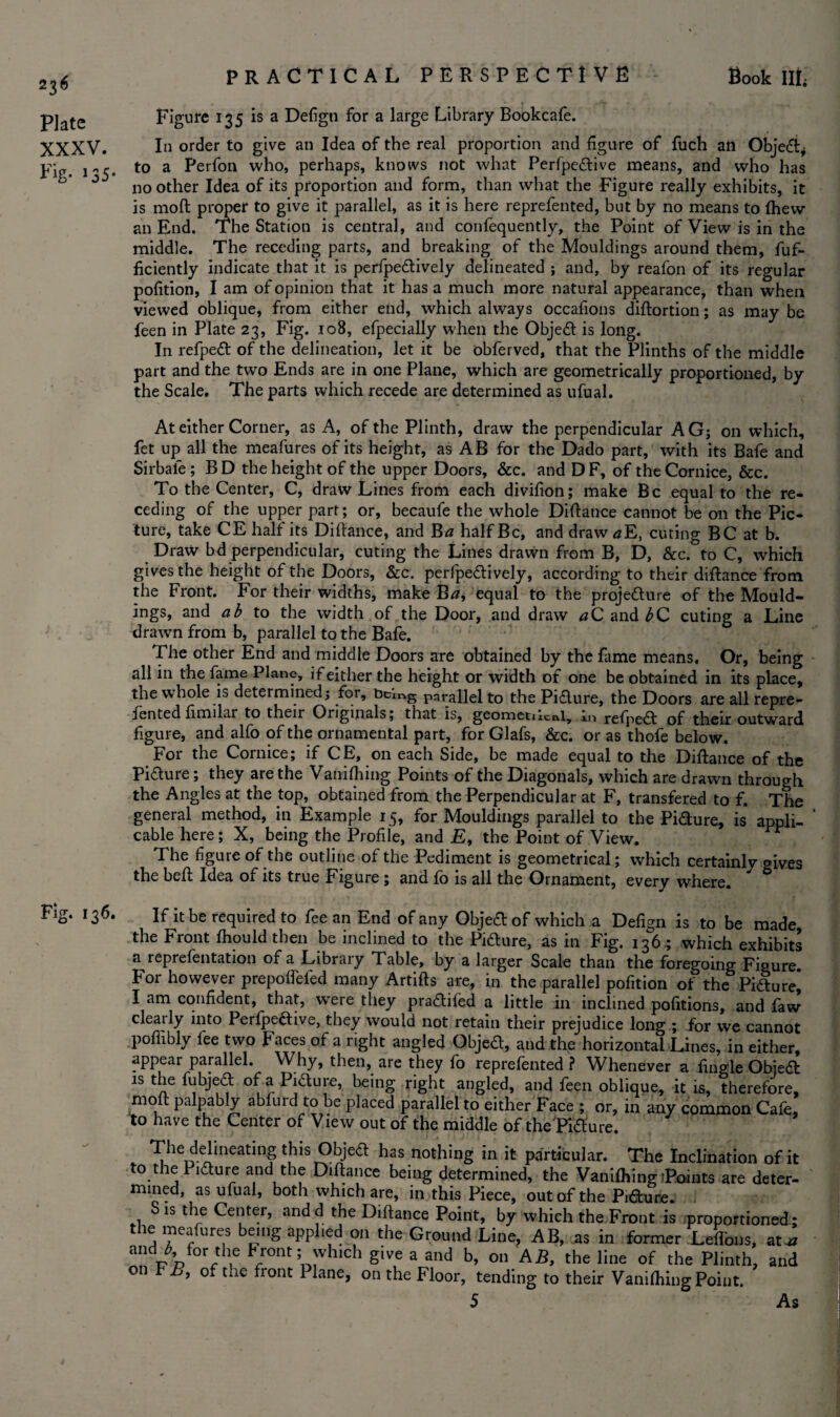 Plate XXXV. Pig- 135• PRACTICAL PERSPECTIVE Book III, Figure 135 is a Defigti for a large Library Bookcafe. In order to give an Idea of the real proportion and figure of fuch an Object* to a Perfon who, perhaps, knows not what Perfpedive means, and who has no other Idea of its proportion and form, than what the Figure really exhibits, it is moft proper to give it parallel, as it is here reprefented, but by no means to (hew an End. The Station is central, and confequently, the Point of View is in the middle. The receding parts, and breaking of the Mouldings around them, fuf- ficiently indicate that it is perlpedively delineated ; and, by reafon of its regular pofition, I am of opinion that it has a much more natural appearance, than when viewed oblique, from either end, which always occafions diftortion; as may be feen in Plate 23, Fig. 108, efpecially when the Object is long. In refped of the delineation, let it be obferved, that the Plinths of the middle part and the two Ends are in one Plane, which are geometrically proportioned, by the Scale. The parts which recede are determined as ufual. At either Corner, as A, of the Plinth, draw the perpendicular AG; on which, fet up all the meafures of its height, as AB for the Dado part, with its Bafe and Sirbale ; B D the height of the upper Doors, &c. and D F, of the Cornice, &c. To the Center, C, draw Lines from each divifion; make Be equal to the re¬ ceding of the upper part; or, becaufe the whole Diftance cannot be on the Pic¬ ture, take CE half its Diftance, and B a half Be, and draw aE, cuting BC at b. Draw bd perpendicular, cuting the Lines drawn from B, D, &c. to C, which gives the height of the Doors, &c. perfpedively, according to their diftance from the Front. For their widths, make Ba, equal to the projedure of the Mould¬ ings, and a b to the width , of the Door, and draw aC and bC cuting a Line drawn from b, parallel to the Bafe. The other End and middle Doors are obtained by the fame means. Or, being all in the fame Plane, if either the height or width of one be obtained in its place, the whole is determined; for, bclng parallel to the Pidure, the Doors are all repre- jented ftmilar to their Originals, that is, geometucal, m refined of their outward figure, and alfo of the ornamental part, for Glafs, &c. or as thofe below. For the Cornice; if CE, on each Side, be made equal to the Diftance of the Pidure; they are the Vanilhing Points of the Diagonals, which are drawn through the Angies at the top, obtained from the Perpendicular at F, transfered to f. The general method, in Example 15, for Mouldings parallel to the Pidure, is appli¬ cable here; X, being the Profile, and £, the Point of View. The figure of the outline of the Pediment is geometrical; which certainlv wives the beft Idea of its true Figure ; and fo is all the Ornament, every where. * ° Fig. 136. If it be required to fee an End of any Objed of which a Defign is to be made the Front fhould then be inclined to the Pidure, as in Fig. 136; which exhibits a reprefentation of a Library Table, by a larger Scale than the foregoing Figure. For however prepolfeled many Artifts are, in the parallel pofition of the Pidure* I am confident, that, were they pradifed a little in inclined portions, and faw clearly into Perfpedive, they would not retain their prejudice long ; for we cannot poflibly fee two Faces of a right angled Objed, and the horizontal Lines, in either, appear parallel. Why, then, are they fo reprefented ? Whenever a fingle Obied is the fubjed of a Pidure, being right angled, and feen oblique, it is, therefore, moft palpably abfurd to be placed parallel to either Face ; or, in any common Cafe, to have the Center of View out of the middle of the'Fidure „ The delineating this Objed has nothing in it particular. The Inclination of it to the Pidure and the Diftance being determined, the Vanilhing tPoints are deter¬ mined, as ufual, both which are, in this Piece, out of the Pidure. S is the Center, andd the Diftance Point, by which the Front is proportioned; the meafures being applied on the Ground Line, AB, as in former Loftons, at* and ^ for the f ront; which give a and b, on AB, the line of the Plinth, and 01 >, of tne front 1 lane, on the Floor, tending to their Vanilhing Point. 5 As
