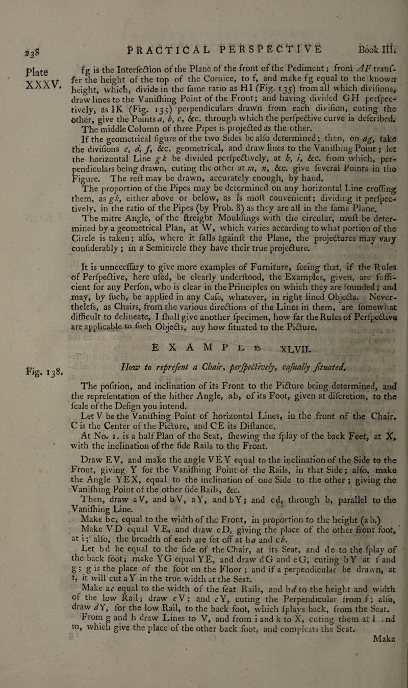 Book llii £38 Plate XXXV* Fig. 138. Practical perspective fg is the Interfeftion of the Plane of the front of the Pediment; from JF trans¬ fer the height of the top of the Cornice, to f, and make fg equal to the known height, which, divide in the fame ratio as HI (Fig. 135) from all which divifions* draw lines to the Vanifliing Point of the Front; and having divided GH perfpec^ tively, as IK (Fig. 135) perpendiculars dravvn from each divifion, cuting the other, give the Points a, b, c, &c. through which the perfpeCtive curve is deferibed; The middle Column of three Pipes is projected as the other. If the geometrical figure of the two Sides bealfo determined; then, On ag> take the divifions c, d, /, &c. geometrical, and draw lines to the Vanfilling Point ; let the horizontal Line gk be divided perfpeChvely, at h, /, &c. from which, per¬ pendiculars being drawn, cuting the other at m, n, &c. give feveral Points in the Figure. The reft may be drawn, accurately enough, by hand. The proportion of the Pipes may be determined on any horizontal Line crofting them, as gk, either above or below, as is moft convenient; dividing it perfpec- tively, in the ratio of the Pipes (by Prob. 8) as they are all in the fame Plane. The mitre Angle, of the Freight Mouldings with the circular, muff be deter¬ mined by a geometrical Plan, at W, wThich varies accarding to what portion of the Circle is taken; alfo, where it falls again!! the Plane, the projeCtures may vary confiderably ; in a Semicircle they have their true projeCture. It is unnecelfary to give more examples of Furniture, feeing that, if the Rules Of PerfpeCtive, here ul'ed, be clearly underftood, the Examples, given, are Effi¬ cient for any Perfon, who is clear in the Principles on which they are founded; and may, by fuch, be applied in any Cafe, whatever, in right lined Objects. Never- thelefs, as Chairs, from the various directions of the Lines in them, are fomewhat difficult to delineate, I fhall give another fpecimen, how far the Rules of PerfpeCtive are applicable to fuch ObjeCts, any how fituated to the Picture. E X A M P G Er XLVII- How to reprefent a Chair, perfpeftively, cafually Jituated. The pofition, and inclination of its Front to the Picture being determined, and the reprefentation of the hither Angle, ab, of its Foot, given at difcretion, to the ficale of the Defign you intend. Let V be the Vanifliing Point of horizontal Lines, in the front of the Chair. C is the Center of the Picture, and CE its Diftance. At No. 1. is a half Plan of the Seat, (hewing the fplay of the back Feet, at X, with the inclination of the fide Rails to the Front. Draw EV, and make the angle VE Y eqfial to the inclination of the Side to the Front, giving Y for the Vanifliing Point of the Rails, in that Side; alfo, make the Angle YEX, equal to the inclination of one Side to the other ; giving the Vanifliing Point of the other fide Rails, &c. Then, draw aV, and b.V, aY, andbY; and cd, through b, parallel to the Vanifliing Line. Make be, equal to the width of the Front, in proportion to the height (ab.) Make VD equal VE, and draw cD, giving the place of the other front foot, at i; alfo, the breadth of each are fet off at ba and zb. Let bd be equal to the fide of the Chair, at its Seat, and de to the fplay of the back foot; make YG equal YE, and draw elG and eG, cuting b Y at f and g; g is the place of the foot on the Floor ; and if a perpendicular be drawn, at f> it will cut aY in the true width at the Seat. Make ac equal to the width of the feat Rails, and bd to the height and width of the low Rail; draw cV; and cY, cuting the Perpendicular from f; alfo, draw d Y, for the low Rail, to the back foot, which fplays back, from the Seat. From g and h draw Lines to V, and from i and k to X, cuting them at 1 . nd m, which give the place of the other back foot, and compleats the Seat. Make