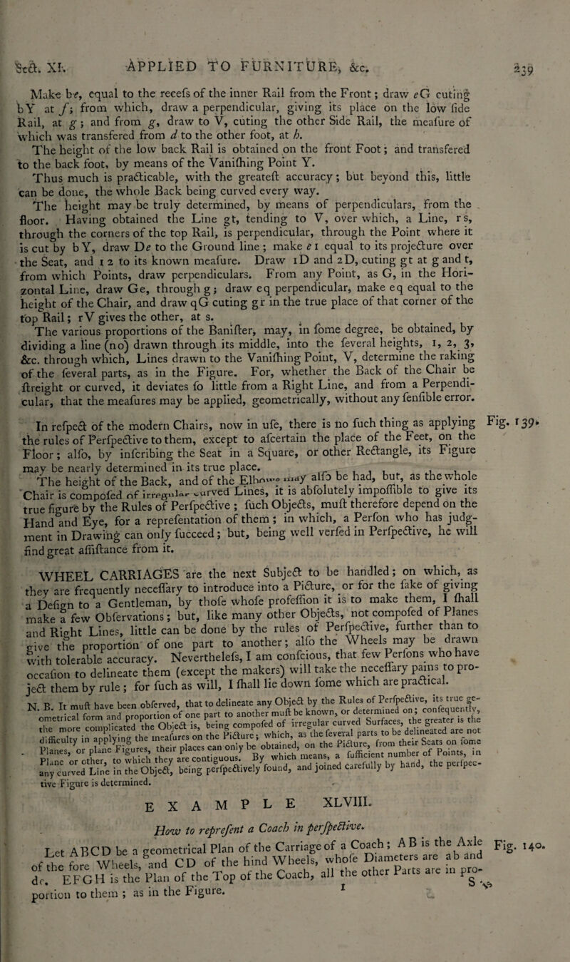 Make b<?, equal to the reeefs of the inner Rail from the Front; draw eG cuting bY at fi from which, draw a perpendicular, giving its place on the low fide Rail, at g j and from g, draw to V, cuting the other Side Rail, the meafure of which was transfered from d to the other foot, at h. The height of the low back Rail is obtained on the front Foot; and transfered to the back foot, by means of the Vanilhing Point Y. Thus much is practicable, with the greateft accuracy; but beyond this, little can be done, the whole Back being curved every way. The height may be truly determined, by means of perpendiculars, from the floor. Having obtained the Line gt, tending to V, over which, a Line, rs, through the corners of the top Rail, is perpendicular, through the Point where it is cut by bY, draw De to the Ground line ; make ei equal to its projeCture over the Seat, and i 2 to its known meafure. Draw iD and 2D, cuting gt at g and t, from which Points, draw perpendiculars. From any Point, as G, in the Hori¬ zontal Line, draw Ge, through gj draw eq perpendicular, make eq equal to the height of the Chair, and draw qG cuting gr in the true place of that corner of the top Rail; r V gives the other, at s. The various proportions of the Banifter, may, in fome degree, be obtained, by dividing a line (no) drawn through its middle, into the feveral heights, 1, 2, 3, &c. through which, Lines drawn to the Vanilhing Point, Y, determine the raking of the leveral parts, as in the Figure. For, whether the Back of the Chair be freight or curved, it deviates fo little from a Right Line, and from a Perpendi¬ cular, that themeafures may be applied, geometrically, without any fenfible error. In refpeft of the modern Chairs, now in ufe, there is 110 fuch thing as applying Fig. r 39* the rules of Perfipedtive to them, except to afcertain the place of the Feet, on the Floor; alfo, by infcribing the Seat in a Square, or other Redlangle, its Figure may be nearly determined in its true place. The height of the Back, and of the Elhn».f ,alfo be had, but as the whole Chair is compofed of irregnW curved Lines, it is abfolutely impoffible to give its true figure by the Rules of Perfpe&ive ; fuch Objeds, muft therefore depend on the Hand arid Eye, for a reprefentation of them; in which, a Perfon who has judg¬ ment in Drawing can only fucceed; but, being well verfed in Perfpeftive, he will find great afiiftance from it. WHEEL CARRIAGES are the next Subject to be handled; on which, as they are frequently neceflary to introduce into a Pi&ure, or for the fake of giving a Defign to a Gentleman, by thofe whofe profelfion it is to make them, I (hall make a few Obfervations; but, like many other Objeds, not compofed of Planes and Right Lines, little can be done by the rules ol Perfpective, further than to give the proportion of one part to another; alfo the Wheels may be drawn with tolerable accuracy. Neverthelefs, I am confcious, that few Perfons who have occafion to delineate them (except the makers) will take the neceflary pains to pro¬ ject them by rule ; for fuch as will, I (hall lie down iome which are prafltcal. N B It muft have been obferved, that to delineate any Objea by the Rules of Perfpeftive, its true ge- oLbTLm and proportion of one part to another muft be known, or determined . ! the more complicated the Objea is, being compofed of irregular curved Surfaces, threat r is t ' rbe s ^ tive F igure is determined. < EXAMPLE XLV1II. How to reprefent a Coach in perfpeftive. Let ABCD be a geometrical Plan of the Carriage of a Coach ; A B is the Axle F,g. 140. ,f fore Wheels gand CD of the hind Wheels, whofe Diameters are ab and dc. EFGH is the Plan of the Top of the Coach, all the other Parts are m pro- ^ portion to them ; as in the Figure. 1