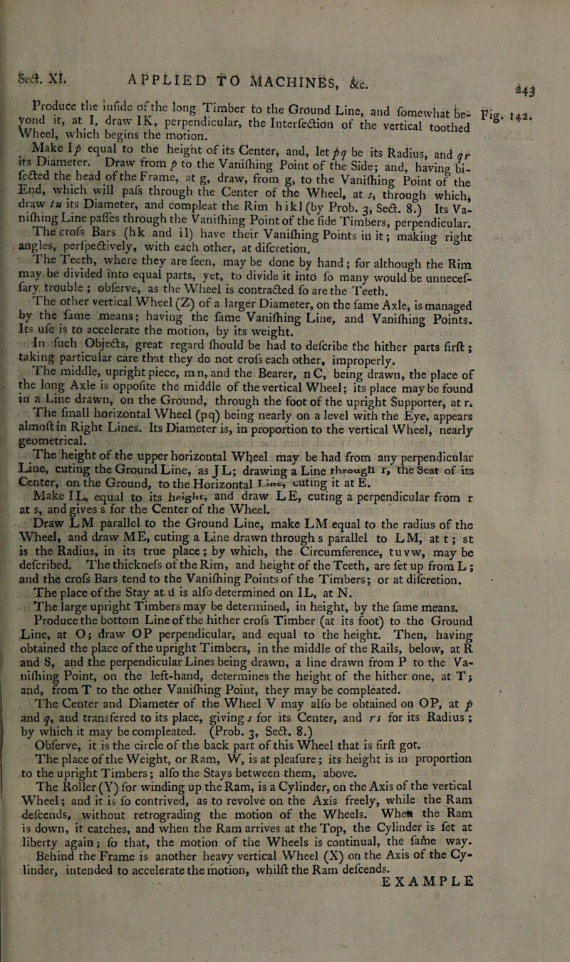 Produce the u.fide of the long Timber to the Ground Line, and fomewhat be- Fisr 2?d ,ir’ f-1,’ dr3wlIf> perpendicular, the Interfedion of the vertical toothed Wheel, which begins the motion. Make If equal to the height of its Center, and, let/? be its Radius, and or its Diameter. Draw from p to the Vanifhing Point of the Side; and, having bi- lefbed the head of the Frame, at g, draw, from g, to the Vanifhing Point of the End, which will pafs through the Center of the Wheel, at r, through which- draw tu its Diameter, and compleat the Rim h ikl (by Prob. 3, Sett. 8?) Its Val nifhing Line paffes through the Vanifhing Point of the fide Timbers, perpendicular. The crofs Bars (hk and il) have their Vanifhing Points in it; making right angles, perfpettively, with each other, at diferetion. The Teeth, wheie they are feen, may be done by hand ; for although the Rim may be divided into equal parts, yet, to divide it into fo many would be unnecef- lary trouble ; obferve, as the Wheel is contracted fo are the Teeth. The other vertical Wheel (Z) of a larger Diameter, on the fame Axle, is managed by the fame means; having the fame Vanifhing Line, and Vanifhing Points. Its ufe is to accelerate the motion, by its weight. In fuch Objeas, great regard fhould be had to deferibe the hither parts firft ; taking particular care that they do not crofs each other, improperly. The middle, upright piece, mn, and the Bearer, nC, being drawn, the place of the long Axle is oppofite the middle of the vertical Wheel; its place maybe found in a Line drawn, on the Ground, through the foot of the upright Supporter, at r. The fmatl horizontal Wheel (pq) being nearly on a level with the Eye, appears almoft in Right Lines. Its Diameter is, in proportion to the vertical Wheel, nearly geometrical. The height of the upper horizontal Wheel may be had from any perpendicular Line, cuting the Ground Line, as JL; drawing a Line through r, the Seat of its Center, on the Ground, to the Horizontal T-ino, cuting it at E. Make IL, equal to its height, and draw LE, cuting a perpendicular from r at s, and gives s for the Center of the Wheel. Draw LM parallel to the Ground Line, make LM equal to the radius of the Wheel, and draw ME, cuting a Line drawn through s parallel to LM, at t; st is the Radius, in its true place; by which, the Circumference, tuvw, maybe deferibed. The thicknefs of the Rim, and height of the Teeth, are fet up from L ; and the crofs Bars tend to the Vanifhing Points of the Timbers; or at diferetion. The place of the Stay atil is alfo determined on IL, at N. The large upright Timbers may be determined, in height, by the fame means. Produce the bottom Line of the hither crofs Timber (at its foot) to the Ground Line, at O; draw OP perpendicular, and equal to the height. Then, having obtained the place of the upright Timbers, in the middle of the Rails, below, at R and S, and the perpendicular Lines being drawn, a line drawn from P to the Va¬ nifhing Point, on the left-hand, determines the height of the hither one, at T; and, fromT to the other Vanifhing Point, they may be compleated. The Center and Diameter of the Wheel V may alfo be obtained on OP, at p and y, and transfered to its place, giving s for its Center, and rs for its Radius ; by which it may be compleated. (Prob. 3, Sett. 8.) Obferve, it is the circle of the back part of this Wheel that is firft got. The place of the Weight, or Ram, W, is at pleafure; its height is in proportion to the upright Timbers; alfo the Stays between them, above. The Roller (Y) for winding up the Ram, is a Cylinder, on the Axis of the vertical Wheel; and it is fo contrived, as to revolve on the Axis freely, while the Ram defeends, without retrograding the motion of the Wheels. Wheft the Ram is down, it catches, and when the Ram arrives at the Top, the Cylinder is fet at liberty again; fo that, the motion of the Wheels is continual, the fame way. Behind the Frame is another heavy vertical Wheel (X) on the Axis of the Cy¬ linder, intended to accelerate the motion, whilft the Ram defeends. EXAMPLE
