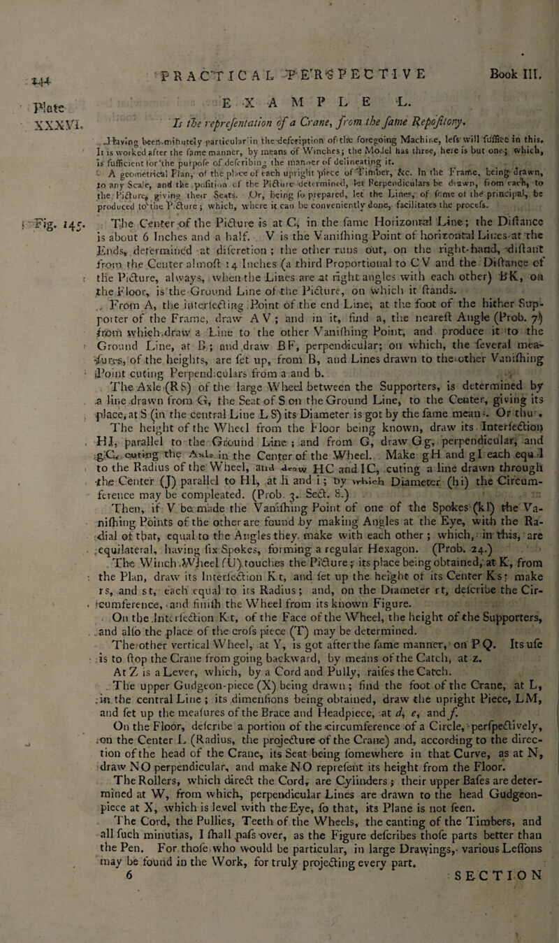 *4+ E ‘X AMPLE L. ' If tie reprcfentation of a Crane, from the fame Repoftory, .Tfaviog hsen.minutely particular in the defcrtption of.tlite foregoing Machine, lefs vvill fiifficC in this* It is worked after the fame manner, by means of Wtnches; the MoJel has tlire-e, here is but one-; which, is fufficient forhhe purpofe of defcribing the manner of delineating it. ■ A geometrical Flan, of the place of each upright-piece of Timber, fee. In the Frame, being-drawn, to any Scale, and the pofitnm of the Pifture- determined, let Perpendiculars be d-iawn, from each, to the Pi&ure* giving the<r Seats. .Or, being fo prepared, let the Lines, of feme of the principal, be produced tovthe‘PiAure ; which, where it can be conveniently-done, facilitates the procefs. f Fig. 145. The Center of the Picture is at C, in the fame Horizontal Line; the Difiance is about 6 Inches and a half. V is the Vanifhing Point of horizontal Liucsat the Ends, determined at diferetion ; the other runs out, on the right-hand, diftarit from the Center aim off 14 Inches (a third Proportional to C V and the Diflance ot ; the Pi61 ure, always, when the Lines are .at light angles with each other) BK., oil the Floor, is the Ground Line of the Picture, on which it (lands. From A, the interlefting .Point of the end Line, at the foot of the hither Sup¬ porter of the Frame, draw A V; and in it, find a, the neared Angle (Prob. 7) from which.draw a Line to the other Vanifhing Point, and produce it 1 to the Ground Line, at B; and draw BF, perpendicular; on which, the feveral mea~ -ifur.es, of the heights, are fet up, from B, and Lines drawn to the^other Vanifhing ; jPoint cuting Perpendiculars from a and b. . , The Axle (RS) of the large Wheel between the Supporters, is determined by .a line drawn from G, the Seat of S on the Ground Line, to the Center, giving its place, at S (in the central Line L S) its Diameter is got by the fame means. Or tbu-. The height of the Wheel from the Floor being known, draw its InterfeCtion . Hf, parallel to the Ground Line ; and from G, draw Gg, perpendicular, and g;G, outk>g the Axle in the Center of the Wheel. Make gH and g I each equ.d to the Radius of the W’heel, ana a^w HC and IC, cuting a line drawn through -the Center (J) parallel to HI, at h and i; hy w-Lich Diameter (hi) the Circum¬ ference may be compleated. (Prob. 3. Sett. 8.) Then, if V be. made the Vanifhing Point of one of the Spokes'-(k 1) the Va¬ nifhing Points of the other are found .by making Angles at the Eye, with the Ra¬ dial ot that, equal to the Angles they, make with each other ; which, in this, are .equilateral, having fix Spokes, forming a regular Hexagon. (Prob. 24.) The Winch .Wheel fU).touches the Picture;: its place being obtained, at K, from the Plan, draw its Interfeftion K t, and fet up the height ot its Center Ksr make rs, and st, each equal to its Radius; and, on the Diameter rt, deferibe the Cir- . 'cuinference, • and finifh the Wheel from its known Figure. On the .Intel ledtion Kt, of the Face of the Wheel, the height of the Supporters, and alio the place of the crofs piece (T) may be determined. The other vertical Wheel, at Y, is got after the fame manner,: on PQ. Itsufe is to flop the Crane from going backward, by means of the Catch* at z. AtZ is a Lever, which, by a Cord and Fully, raifes the Catch. The upper Gudgeon-piece (X) being drawn ; find the foot of the Crane, at L, . in the central Line ; its dimenfions being obtained, draw the upright Piece, LM, and fet up the meafures of the Brace and Headpiece, at I* e, and f On the Floor, deferibe a portion of the circumference of a Circle, perfpeCtively, ;on the Center L (Radius, the projefture of the Crane) and, according to the direc¬ tion of the head of the Crane, its Seat being fomewhere in that Curve, as at N, draw NO perpendicular, and make NO reprefent its height from the Floor. The Rollers, which direCt the Cord, are Cylinders ; their upper Bafes are deter¬ mined at W, from which, perpendicular Lines are drawn to the head Gudgeon- piece at X, which is level with theEye, fo that, its Plane is not feen. The Cord, the Pullies, Teeth of the Wheels, the canting of the Timbers, and all fuch minutias, I fha 11 pals over, as the Figure deferibes thofe parts better than the Pen. For thofe. who would be particular, in large Drawings,- various Leflons may be found in the Work, for truly projecting every part. Flute XXX VL SECTION