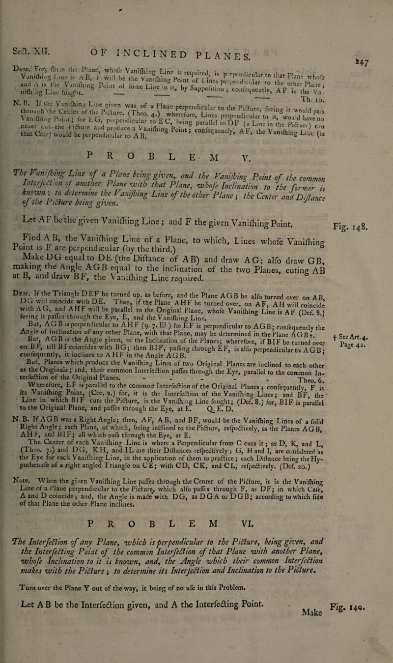 and A is tiie V.nilhing Point of fo!,e Li ,e ^if K„ S ?“ |,Pi;cuUr thc o.he Plane ; nKhing Line fought. _ * “» by Supp0litl° • confequently, A F is the Va- I u;sfir to the p;ar-feeins * -X.. POiM; C°Dt^ AF> ^ VaLLg'LcVin Th. io. pafs 24 7 R o B L E M V. The Vanifhtng Line of a P ane being given, and the Vanijhing Point of the common Interjection of another Plane with that Plane, whofe Inclination to the former is known ; to determine the Vamjbing Line of the other Plane } the Center and Difiance oj the Pidure being given. J Let AF be the given Vanifhing Line ; and F the given Vanifliing Point. Find AB, the Vanifhing Line of a Plane, to which, Lines whofe Vanifhing: romt is L are perpendicular (by the third.) & Make DG equal to DE (the Diftarice of AB) and draw AG; alfo draw GB, making the Angle AGB equal to the inclination of the two Planes, curing AB at B, and draw BF, the Vanifhing Line required. r>EM E theTmngkDEF be turned up as before, and the Plane AGB be alfo turned over on AB DG wid coincide with DE. Then, if the Plane AHF be turned over, on AF, AH will coincide with AG, and AHF will be parallel to the Original Plane, whofe Vanifhing Line is AF fDef 8 ) feeing it pafles through the Eye, E, and the Vanifhing Line. v • -y But, AGB is perpendicular to AHF (9. 7. El ) forEF is perpendicular to AGB; confequently the Angle of inclination of any other Plane, with that Plane, may be determined in the Plane AGB f. AGB 1S tl?e Angle given, of the Inclination of the Planes; wherefore, if BIF be turned over on B r, till B I coincides with BG ; then BIF, palling through EF, is alfo perpendicular to AGB • confequently, it inclines to A H F in the Angle AGB. * But, Planes which produce the Vanifhing Lines of two Original Planes are inclined to each other as the Originals ; and, their common Interfedion paflesthrough the Eye, parallel to the common In¬ terfedion of the Original Planes. - _ _ Theo 6 Wherefore, EF is parallel to the common Interfedion of the Original Planes; confequently, F is its Vanifhing Point, (Cor. 2.) for, it is the Interfedion of the Vanifhing Lines; and BF, the' Line in which BiF cuts the Pidure, is the Vanifhing Line fought; (Def. 8.) for, BIF is pa’rallel to the Original Plane, and pafles through the Eye, at E. Q. E. D. r N. B. If AGB was a Right Angle; then, AF, AB, and BF, would be the Vanifhing Lines of a folid Right Angle; each Plane, of which, being inclined to the Pidure, refpedively, as the Planes AG B, AH F, and BIF; all which pafs through the Eye, at E. The Center of each Vanifhing Line is where a Perpendicular from C cuts it; as D, K, and L, (Theo. 7.) and DG, KH, and IL aie tlieir Diftances refpedively; G, H and I, are Confidered as the Eye for each Vanifhing Line, in the application of them to pradice ; each Diftance being theHy- pothenufe of a right angled Triangle on CE; with CD, CK, and CL, refpedively. (Def. 20.) Note. When the given Vanifliing Line pafles through the Center of the Pidure, it is the Vanifhing Line of a Plane perpendicular to the Pidure, which alfo pafles through F, as DF; in which Caie, A and D coincide; and, the Angle is made with DG, as DGA or IDGB; according to which fide of that Plane the other Plane inclines. Fig. 148. f See Art. 4. Page 42. ROB E M VI. The Interfedion of any Plane, which is perpendicular to the Picture, being given, and the Interjecting Point of the common Int erf eft ion of that Plane with another Plane, whofe Inclination to it is known, and, the Angle which their common Interfeftion makes with the Picture; to determine its Interjection and Inclination to the Pifture. Turn over the Plane Y out of the way, it being of no ufe in this Problem. Let A B be the Interfeftion given, and A the Interfefting Point. Fig. 140.