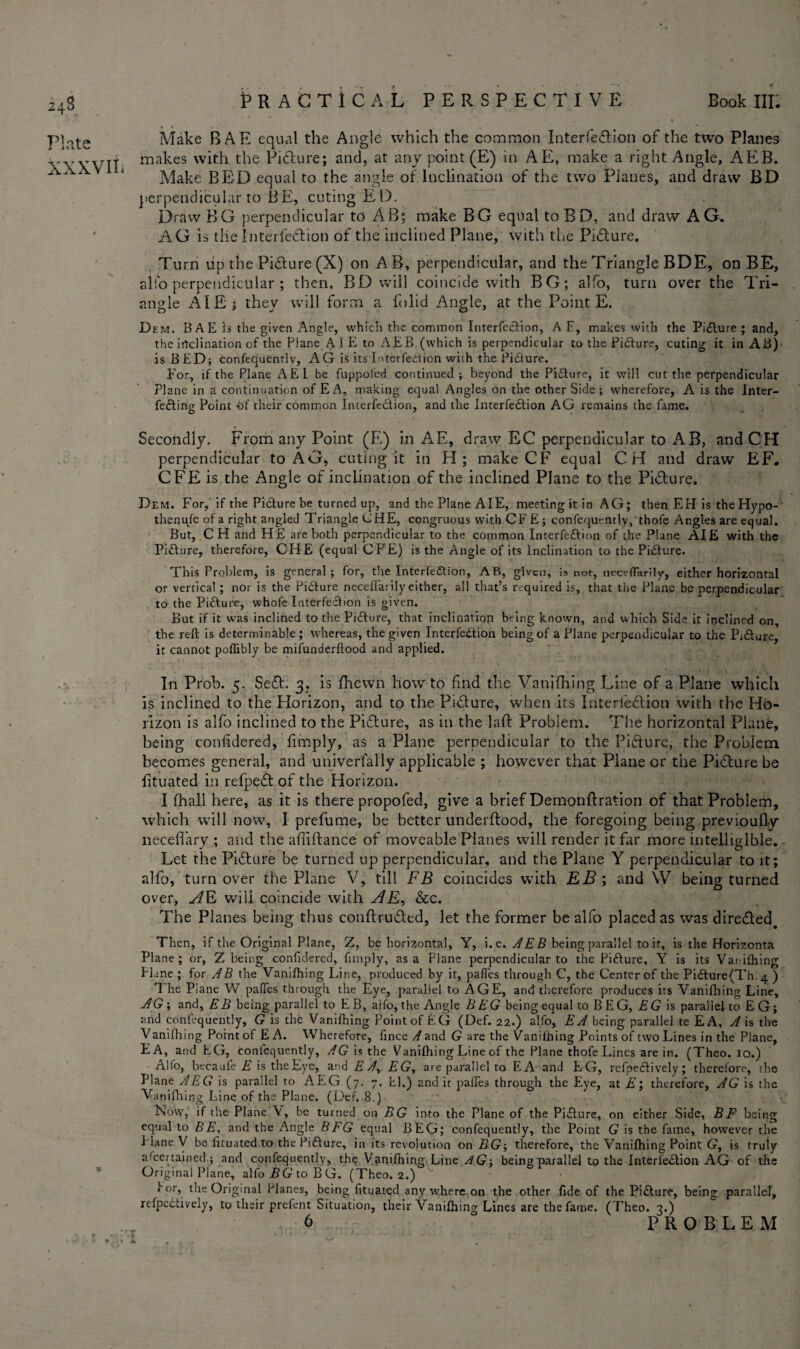 24$ Plate XXXVIL Make BAE equal the Angle which the common Interfeflion of the two Planes makes with the Picture; and, at any point (E) in AE, make a right Angle, AEB. Make BED equal to the angle of Inclination of the two Pianes, and draw BD perpendicular to BE, cutingEl). Draw BG perpendicular to AB; make BG equal to BD, and draw AG. AG is tile Interfedtion of the inclined Plane, with the Pidture. Turn uip the Pidlure (X) on AB, perpendicular, and the Triangle BDE, on BE, alio perpendicular ; then, BD will coincide with BG; alfo, turn over the Tri¬ angle AIE ; they will form a folid Angle, at the Point E. Dem. B A E is the given Angle, which the common Interfeclion, A E, makes with the Pi£lure ; and, the irtclination of the Plane AIE to AEB (which is perpendicular to the Pi&ure, cuting it in AB) is BED; confequentlv, AG is its Interfedion wiih the Pidlure. For, if the Plane AEl be fuppoied continued; beyond the Picture, it will cut the perpendicular Plane in a continuation of EA, making equal Angles on the other Side ; wherefore, A is the Inter¬ fering Point bf their common Interfediion, and the Interfedlion AG remains the fame. Secondly. From any Point (E) in AE, draw EC perpendicular to AB, andCH perpendicular to AG, cuting it in H; make CF equal CH and draw EF. CFE is the Angle of inclination of the inclined Plane to the Picture. Dem. For, If the Picture be turned up, and the Plane AIE, meeting it in AG; then EH is theHypo- thenufe of a right angled Triangle CHE, congruous with CFE; confequently, thofe Angles are equal. But, CH and HE are both perpendicular to the common Interfeftion of the Plane AIE with the Picture, therefore, CHE (equal CFE) is the Angle of its Inclination to the Picture. This Problem, is general; for, the Interfedtion, AB, given, is not, necrflanly, either horizontal or vertical ; nor is the Picture neceflarily either, all that’s required is, that the Plane be perpendicular to the Picture, whofe Interfeclion is given. But if it was inclined to the Pidlure, that inclination being known, and which Side it inclined on, the reft is determinable; whereas, the given Interfedlion being of a Plane perpendicular to the Pi&ure, it cannot poffibly be mifunderftood and applied. In Prob. 5. SedL 3. is fhewn howto find the Vanifhing Line of a Plane which is inclined to the Horizon, and to the Picture, when its Interfedlion with the Ho¬ rizon is alfo inclined to the Pidlure, as in the lafl Problem. The horizontal Plane, being confidered, fimply, as a Plane perpendicular to the Picture, the Problem becomes general, and univerlally applicable ; however that Plane or the Pidlure be fituated in refpedt of the Horizon. I (hall here, as it is there propofed, give a brief Demonftration of that Problem, which will now, I prefume, be better underftood, the foregoing being previoufly liecefl'ary ; and the abidance of moveable Planes will render it far more intelligible. - Let the Picture be turned up perpendicular, and the Plane Y perpendicular to it; alfo, turn over the Plane V, till FB coincides with EB ; and W being turned over, AE will coincide with AE, &c. The Planes being thus conllrudled, let the former be alfo placed as was diredted. Then, if the Original Plane, Z, be horizontal, Y, i.e. AEB being parallel to it, is the Horizonta Plane; or, Z being confidered, fimply, as a Plane perpendicular to the Picture, Y is its Vanifhing Plane ; for AB the Vanifhing Line, produced by it, palfes through C, the Center of the Pidture(Th4 ) ^ he Piane W pafies through the Eye, parallel to AGE, and therefore produces its Vanifhing Line, A G ; and, EB being parallel to E B, aifo, the Angle BEG being equal to B E G, EG is parallel to EG; and confequently, G is the Vanifhing Point of EG (Def. 22.) alfo, EA being parallel te EA, A is the Vanilhing Point of E A. Wherefore, fince A and G are the Vanifhing Points of two Lines in the Plane, EA, and EG, conl'equently, AG is the Vanifhing Line of the Plane thofe Lines are in. (Theo. 10.) Alfo, becaul'e E is the Eye, and E A, EG, are parallel to EA and EG, refpe&ively; therefore, the Plane AEG is parallel to AEG (7. 7. El.) and it palfes through the Eye, at E; therefore, AG is the Vanifhing Line of the Plane. (Def. 8.) Now, if the Plane \, be turned on BG into the Plane of the Pidlure, on either Side, BF being equal to BE, and the Angle BEG equal BEG; confequently, the Point G is the fame, however the Plane y be fituated to the Pidlure, in its revolution on BG-, therefore, the Vanifhing Point G, is truly al'certained ; and confequently, the Vanifhing Line AG-, being parallel to the Interfedlion AG of the Original Plane, alfo Z? G to B G. (Theo. 2.) f or, the Original Planes, being fituated any where on the other fide of the Pidlure, being parallel, refpedtively, to their prefent Situation, their Vanifhing Lines are the fame, (Theo. 2.)