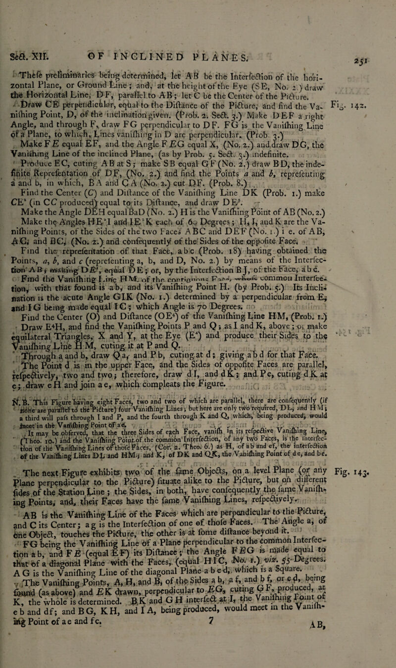 251 14Z. Thfefe preliminaries being determined, let AB be the Interfe&ion of the hori¬ zontal Plane, or Ground Line; and, at the height of the Eye (SE, No. 2 ) draw the Horizontal Line, D F, parallel to AB ; let C be the Center of the Pi&ure. ■ Draw CE perpendicular, eqtial to the Diftance of the Pi&ure; and find the Va- niftnng Point, D, of the inclination given. (Prob. 2. Se£t. 3.) Make DEF a right Angle, and through F%draw FG perpendicular to DF. FG is the Vanifliing Line of a Plane, to which, Lines vanifliing in D are perpendicular. (Prob 3.) Make FE equal EF, and the Angle F EG equal X, (No, 2.) and draw DG, the V&nhhmg Line of the inclined Plane, (as by Prob. 5. Se£L 3.V indefinite. Produce EC, curing AB at S ; make SB equal GF (No. 2.) draw BD, the inde¬ finite Beprefeptation of DF, (No. 2.) and find the Points a aifd b, reprefenting a and b, in which, BA and C A (No. 2.) cut DF. (Prob. 8.) , ^ Find the Center (C) and Diftance of the Vanifliing Line DK (Prob. 1.) make CE1 (in CC p rod uceciV equal tprits Diftance, and draw DEJ. Make the Angle DEH equal BaD (No. 2.) His the Vanifliing Point of AB(No. 2.) Make the Angles HE4! and lE'K each of 6c? Degrees ; H, I, and K are the Va- nifliing Points, of the Sides of the two Faces ABC and DEF (No. 1.) i e. of AB, A C, and BG* (No. 2.) and ctmfequentiy of the Sides of the oppofite Face, Find the reprefeiitarion of that Face,, abc (Prob. 18) having obtained the Poin ts, <7, by and c (reprefenting a, b, and D, No. 2.) by means of the Interfec- tion AB? rtiaking DE‘, eqiadl D E; or, by the Interledtion B J, ofthe Face, abc. Find the Vanifliing Lin:e HM. of the corttio«i™i« common Interfec- tion, with that found is ab, and its Vanifliing Point H. (by Prob. 5.) Its Inclii nation is the acute Angle GIK (No. 1.) determined by a perpendicular from E; and IG being made equal IC; which Angle is 70 Degrees. Find the Center (O) and Diftance (OE+) of the Vanifliing Line HM, (Prob. 1*) Draw E4H, and find the Vanifliing Points P and Q; as I and K, above ; 01 make equilateral Triangles, X and Y, at the Lye (E4) and produce their Sides to the 4 ' Vanilhin^ Line H M, cuting it at P and Q. ' Through a and b, draw Q a^ and Pb, cutingat d; giving abd for that Face. The Point d is m the upper Face, and the Sides of oppofite Faces are parallel, refpe&ively, two and two * therefore, draw dl, anddK; and P c, curing d K at e; draw eH and join ae, which compleats the Figure. • ft ' . ■ ■ . . ’; , i • - - * . 1* , • • * • a tf.B . This Figure ‘having eight Faces, two and two of which are parallel, there are confequently (if • KOhe are parallel td the Pidure) four Vanifliing Lines; but here are only two required, DL, and HM; a third will pafs through t and P, and the fourth through K and Q, which, being produced, would ineet in the Vamflnng Point ctFae. ' -v ’ ^ .a i It may be obferved, that the three Sides of efich Face, vamfh in its refpeawe Vamflnng Line, (Theo. 10.) and the Vanishing Point-of the common Interfedion, of any two Faces, is the interac¬ tion of the Vanifliing Lines ofthoft Faces, (Cor1. 2. Theo. 6.) as H, of ab and ef, the' interferon of the Vanifhing Lines DL and HM.3 and K, of DK and QK, the Vanifliing Point of de, and be. The next Figure exhibits two of the fame Objects, on a level Plane (or any Fig. 143, Plane perpendicular to the Picture) fituate alike to the Pidture, but 011 different fides of the Station Line ; the Sides, in both, have confequently the fame Vanifti, ing Points; and, theiy Faces have the fame Vanilhing Lines, refpeaively.- AB is the Vanilhing Line of the Faces Which are perpendicular to the Picture, and C its Center; a g is the Interfeftion of one ©f thofe Faces. The Angle a, of 6ne Obiea, touches the Phfture, the other is at fome diftance beyond it. FG being the Vanifhing Line 6f a Plane perpendicular to the Common Interfec- tion ab, and FE (equal EF) its Diftance;' the Angle FEG is made equal to that of a diagonal Plane With the Faces, (equal HIC, r.) w#, 55-Degiees. A G is the Vanifliing Line of the diagonal Plane abed,, which is a Square. . v The Vanifliing Points, A, H, and B, of the Sides a b, af, andbf, or e & bemg found (as above) and EK drawn, perpendicular to EG, curing G F, produced, an K, the whole is determined. B^K and G H mterfedtat I, the am mg _om . ebanddf; andBG, KH, and I A, being produced, would meet in the Vamlh-