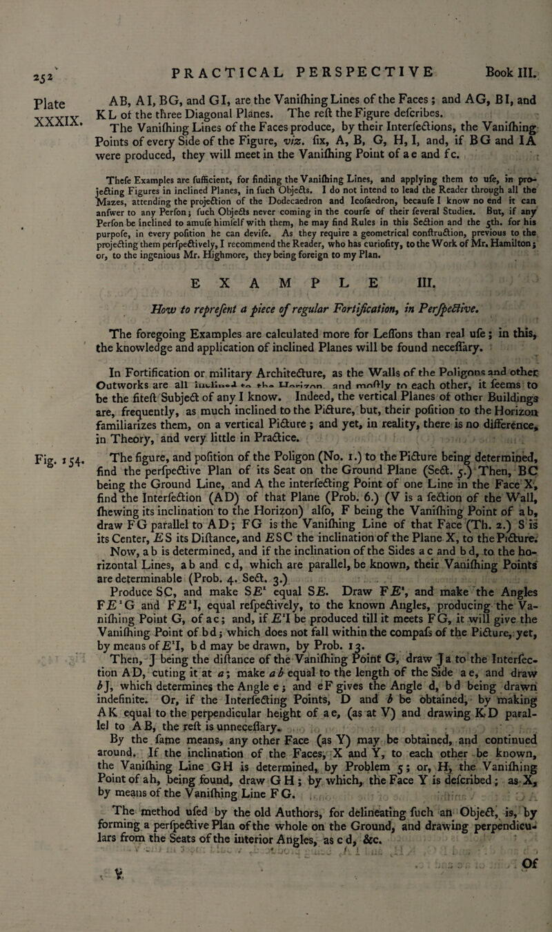 25 2 Plate XXXIX. Fig. *54« PRACTICAL PERSPECTIVE Book III. AB, A I, BG, and GI, are the Vanifliing Lines of the Faces; and AG, BI, and KL of the three Diagonal Planes. The reft the Figure defcribes. The Vanifliing Lines of the Faces produce, by their Interfe&ions, the Vanifliing Points of every Side of the Figure, viz. fix. A, B, G, H, I, and, if BG and IA were produced, they will meet in the Vanifliing Point of ae and fc. Thcfe Examples are fufficient, for finding the Vanifliing Lines, and applying them to ufe, in pro- jefting Figures in inclined Planes, in fuch Objefts. I do not intend to lead the Reader through all the Mazes, attending the proje&ion of the Dodecaedron and Icofaedron, becaufe I know no end it can anfwer to any Perfon; fuch Obje£b never coming in the courfe of their feveral Studies. But, if any Perfon be inclined to amufe himlelf with them, he may find Rules in this Se&ion and the 5th. for his purpofe, in every pofition he can devife. As they require a geometrical conftruftion, previous to the projedting them perfpeftively, I recommend the Reader, who has curiofity, to the Work of Mr. Hamilton j or, to the ingenious Mr. Highmore, they being foreign to my Plan. EXAMPLE III. How to reprefent a piece of regular Fortification, in PerfpeEtive, The foregoing Examples are calculated more for Leflons than real ufe; in this, the knowledge and application of inclined Planes will be found necelfary. In Fortification or military Architecture, as the Walls of the Poligons and other Outworks are all £To„-;,rr,n. and mnftly to each other, it fee ms to be the fiteft Subjett of any I know. Indeed, the vertical Planes of other Buildings are, frequently, as much inclined to the Picture, but, their pofition to the Horizon familiarizes them, on a vertical Picture ; and yet, in reality, there is no difference, in Theory, and very little in Practice. The figure, and pofition of the Poligon (No. 1.) to the Picture being determined, find the perfpeCtive Plan of its Seat on the Ground Plane (SeCt. 5.) Then, BC being the Ground Line, and A the interfering Point of one Line in the Face X, find the InterfeCtion (AD) of that Plane (Prob. 6.) (V is a feCtion of the Wall, fhewing its inclination to the Horizon) alfo, F being the Vanifliing Point of ab, draw FG parallel to AD; FG is the Vanifliing Line of that Face (Th. 2.) S is its Center, £ S its Diftance, and ESC the inclination of the Plane X, to the PiCture. Now, a b is determined, and if the inclination of the Sides a c and b d, to. the ho¬ rizontal Lines, a b and c d, which are parallel, be known, their Vanifhing Points are determinable (Prob. 4. SeCt. 3.) Produce SC, and make SE1 equal SE. Draw FE\ and make the Angles FE*G and FET, equal refpedively, to the known Angles, producing the Va¬ nifliing Point G, of ac; and, if E11 be produced till it meets FG, it will give the Vanifliing Point of bd j which does not fall within the compafs of the Picture, yet, by means of ET, b d may be drawn, by Prob. 13. Then,^J being the diftance of the Vanifhing Point G, draw Ja to the Interfec- tion AD, cuting it at a\ make ab equal to the length of the Side ae, and draw 5J, which determines the Angle e j and eF gives the Angle d, bd being drawn indefinite. Or, if the Interfering Points, D and b be obtained, by making AK equal to the perpendicular height of ae, (as at V) and drawing K-D paral¬ lel to AB, the reft isunnecefl'ary. By the fame means, any other Face (as Y) may be obtained, and continued around. If the inclination of the Faces, X and Y, to each other be known, the Vanifhing Line GH is determined, by Problem 5; or, H, the Vanifhing Point of ah, being found, draw G H ; by which, the Face Y is deferibed; as X, by means of the Vanifhing Line FG. The method ufed by the old Authors, for delineating fuch an Objer, is, by forming a perfperive Plan of the whole on the Ground, and drawing perpendicu¬ lars from the Seats of the interior Angles, as c d, &c.