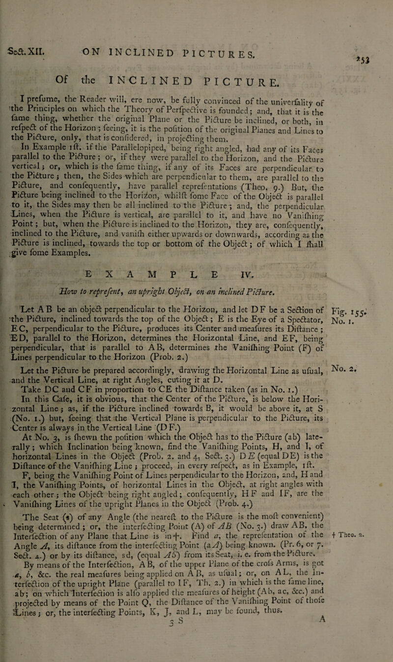 *53 Of the INCLINED PICTURE. I prefume, the Reader will, ere now, be fully convinced of the university of 'the Principles on which the Theory of Perfpedtive is founded; and, that it is the fame thing, whether the original Plane or the Pi dure be inclined, or both, in refpedt of the Horizon ; feeing, it is the pofition of the original Planes and Lines to the Pidture, only, that is confidered, in projedting them. In Example ift. If the Parallelepiped, being right angled, had any of its Faces parallel to the Pidture ; or, if they were parallel to the Horizon, and the Pidture vertical; or, which is the lame thing, if any of its Faces are perpendicular to the Pidture; then, the Sides which are perpendicular to them, are parallel to the Pidture, and confequently, have parallel -reprefentations (Theo. 9.) But, the Pidture being inclined to the Horizon, whilft fome Face of the Objedt is parallel to it, the Sides may then be all inclined to the Pidture; and, the perpendicular Lines, when the Pidture is vertical, are parallel to it, and have no Vanifhing Point; but, when the Pidture is inclined to the Horizon, they are, confequently, inclined to the Pidture, and vanifh either upwards or downwards, according as the Pidture is inclined, towards the top or bottom of the Objedt; of which I fhall give fome Examples. EXAMPLE IV. How to reprefent, an upright Objedt, on an inclined Pidture. Let A B be an objedt perpendicular to the Horizon, and let DF be a Sedtion of ■the Pidture, inclined towards the top of the Objedt; E is the Eye of a Spedtator, EC, perpendicular to the Pidture, produces its Center and meafures its Diftance ; ED, parallel to the Horizon, determines the Horizontal Line, and EF, being perpendicular, that is parallel to AB, determines the Vanifhing Point (F) of Lines perpendicular to the Horizon (Prob. 2.) Let the Pidture be prepared accordingly, drawing the Horizontal Line as ufual, and the Vertical Line, at right Angles, cuting it at D. Take DC and CF in proportion to CE the Diftance taken (as in No. 1.) In this Cafe, it is obvious, that the Center of the Pidture, is below the Hori¬ zontal Line ; as, if the Pidture inclined 'towards B, it would be above it, at S (No. 1.) but, feeing that the Vertical Plane is perpendicular to the Pidture, its •Center is always in the Vertical Line (D F.) At No. 3, is (hewn the pofition which the Objedt has to the Pidture (ab) late¬ rally; which Inclination being known, find the Vanifhing Points, H, and I, of horizontal Lines in the Objedt (Prob. 2. and 4. Sedt. 3.) DE (equal DE) is the Diftance of the Vanifhing Line ; proceed, in every refpedt, as in Example, ift. F, being the Vanifhing Point of Lines perpendicular to the Horizon, and, H and I, the Vanifhing Points, of horizontal Lines in the Objedt, at right angles with each other ; the Objedt being right angled; confequently, HF and IF, are the - Vanifhing Lines of the upright Planes in the Objedt (Prob. 4.) The Seat (*) of any Angle (the nearefl to the Pidture is the molt convenient) being determined ; or, the interfedting Point (A) of AB (No. 3.) draw AB, the Angle A, its diftance from the interfedting Point (a A) being known. (Pr. 6, or 7. Sedt. a.) or by its diftance, sd, (equal AS) from its Seat, i. e. from the Pidture. By means of the Interfedtion, A B, of the upper Plane of the crofs Arms, is got a, b, &c. the real meafures being applied on A B, as ufual; or, on AL, the In¬ terfedtion of the upright Plane (parallel to IF, Th. 2.) in which is the fame line, ab; on which Interfedtion is alfo applied the meafures of height (Ab, ac, &c.) and projedted by means of the Point Q, the Diftance cf the Vanifhing Point of thole .Lines; or, the interfedting Points, K, J, and L, may be found, thus. - S j ^ Ng. 155- No. I. No. 2,