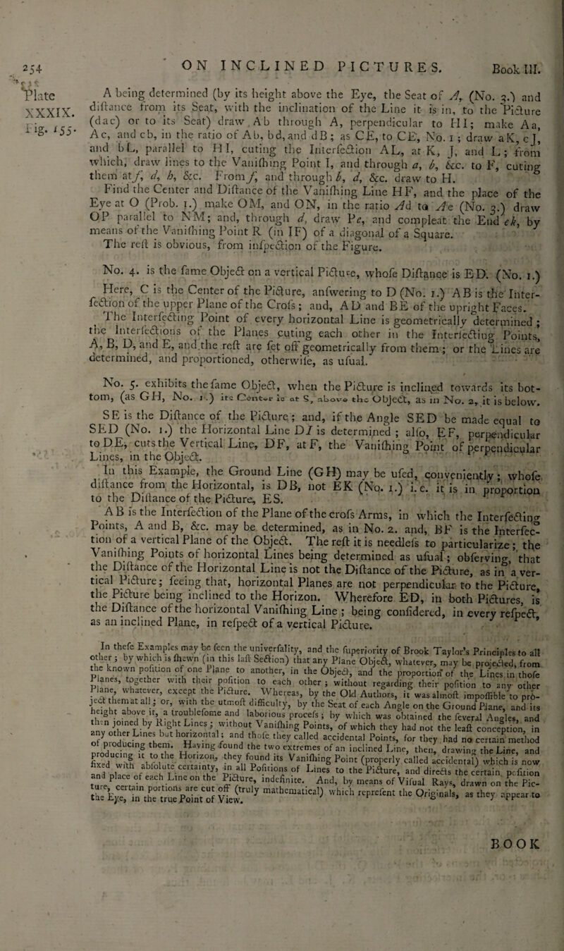> c > * Plate XXXIX. fig* 155* A being determined (by its height above the Eye, the Seat of Ar (No. qft) and diftance from its Seat, with the inclination of the Line it is in, to the Picture (dac) or to its Seat) draw Ab through A, perpendicular to HI; make A a, Ac, and cb, in the ratio of Ab, bd, and dB ; as CE, to CE, No. i ; draw aK, cj’ and bL, parallel to HI, cuting the In'terfe&ion AL, at K, ], and L; from which, draw lines to the Vanifhing Point I, and through a, b, &c. to F, cuting them at/, d, h, &c. From/ and through b, d, &c. draw to H. bind the Center and Diftance of the Vanifhing Line HF, and the place of the Eye at O (Prob. i;) make CM, and ON, in the ratio Ad to At (No. 3.) draw OP parallel to NM; and, through d, draw Pr, and compleat the End ek, by means of the Vanifhing Point R (in IF) of a diagonal of a Square. ’ The reft is obvious, from inflection of the Figure. No. 4. is the fame Objea on a vertical Piftme, whofe Diftance is ED. (No. 1.) Here, C is the Center of the Pi&ure, anfwering to D (No. 2.) AB is the Inter¬ feron of the upper Plane of the Crofs; and, AD and BE of the upright paces. I he Intel feeling Point of every horizontal Line is geometrically determined; the Interiedbons of the Planes cuting each other in the Interiedliug Points, A, B, D, and E, and the reft are fet oft geometrically from them ; or the Lines are determined, and proportioned, otherwile, as ufual. No. 5. exhibits the fame Object, when the Pifture is inclined towards its bot¬ tom, (as GH, No. 1.) its Center ic at S7 above the Object, as in No. 2, it is below. SE is the Diftance of the Picture; and, if the Angle SED be made equal to SED (No. i.) the Horizontal Line DI is determined; alfo, EF, perpendicular toDE, cuts the Vertical Line, DF, at F, the Vanifhing Point of perpendicular Lines, in the Objea. ’ '' rr In this Example, the Giound Line (GH) may be ufed, conveniently • whole diftance from the Horizontal, k DB, not EK (Nq. i.) i. e. it is in proportion to the Diftance of the Picture, ES. r F A B is the Interfedion of the Plane of the crofs Arms, in which the Interfd&no- Points, A and B, &c. may be determined, as in No. 2. and, BF is the Interfec* tion of a vertical Plane of the Objea. The reft it is needlefs to particularize ; tfte Vanifhing Points of horizontal Lines being determined as ufual; obferving,’that the Diftance of the Horizontal Line is not the Diftance of the Pnfture, as in a ver¬ tical Pi&ure ; feeing that, horizontal Planes are not perpendicular, to the Pi&ure the Picture being inclined to the Horizon. Wherefore ED, in both Piaures, is the Diftance of the horizontal Vaniftiing Line ; being confidered, in every refpea as an inclined Plane, in refpea of a vertical Piaure. ’ In thefe Examp.es may bn fecn the umverfality, and the fuperiority of Brook Taylor’s Principles to all other ; by which is fhewn (in this lafl Seaion) that any Plane Objea, whatever, may be projected, from the known pofition of one i lane to another, in the Objea, and the proportion of the Lines in thofe Planes, together with their pofition to each other ; without regarding their pofition to any other Plane whatever, except the P.<3ure. Whereas, by the Old Authors, it was almoft impoffrble to pro- hebrS'ah -r ^ ‘w utm°ftd;fficuI,T> by the Seat of each Angle on the GroundPp.]ane, and its W nh , b7 w2 f°? er0meanLd laborious procefs; by which was obtained the feveral Angles, and joinec y Lght Lines ; without \ anifliing Points, of which they had not the leaft conception in o?yproduciTrthem £T f “J ^ ^ ^ Poin* ** had ot pioducing them. Having .found the two extremes of an inclined Line, then, drawing the Line and fixed^^rf U, r°lthe ^°riZ0Ii5 they, f<bUnd lts Vanlfll’ng Point (properly called accidental) which is now an pi Ve° Hi'tT'T ^ T °f LbeS t0 ^Wur e' and diredts the cirtain. pofition n place of e«.ch Line on the Piaure, indefinite. And, by means of Vifual Ravs drawn on the Pic¬ ture, certain portions are cut off (truly mathematical^ whirb renrpfpnr f't ■ • i u the Eye, in the true Point of View. V ^ Vh dl RPreknt the Originals, as they appear to BOOK