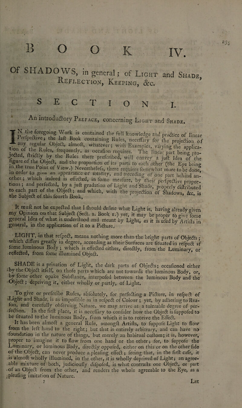 Of SHADOWS, in general; of Light and Shade. Reflection, Keeping, See. E T I O N I. An introductory Preface, concerning Light and Sh ade. N the foregoing Work is contained the foil knowledge and praftice of linear cr pect t vc; the laft Book containing Rules, neceffary for the projeflion of any regular °ojea, almort, whatever; with Examples, varying the applica- lerted fthAlRU eS’ lreqpe“d-V’ fs occafl™ requires- The linear part beingPpro- J fled, Iry li.e Rules there preferred, will convey a juft Idea of the figure o. the Object, and tile proportion of its parts to each other (the Eye beintr in c e true omt ol View.) Nevcrthelefs, there requires fomewhat more to be done m order to give an appearance of Mirny, and (receding of one part behind aid othei , which moeed is effected, in lome meafure, bv their perl'peflive propo-- tions; and perfected, by a juft gradation of Light and Shade, properlv dift'ributed to each part of the Objeft; and which, with the projection of Shadows, &c. is tae Subject of this fourth Book, It muff not be expeded that I fhould define what Light is, having already given .my Opinion on that. Subjed (Sed. i. Book i.) yet, k may be prone? to give fome general Idea of what is underffood and meant by Light, as it is ufed by Artiffs in general, in the application of it to a Pidure, LIGHT, in that refped, means nothing more than the bright parts of Objeds; which differs greatly in degree, according as their Surfaces are fituatedin refped ®F iome luminous Body ; which is effeded either, diredly, from the Luminary, or yrefleded, from fome illumined Objed. SHADE is a privation of Light, the dark parts of Objeds; occafioned either *by the Objed itfelf, on thofe parts which are not towards the luminous Body, or, by fome other opake Subftance, interpofed between the luminous Body and the Objed ; depriving it, either wholly or partly, of Light. To give or preferibe Rules, ablolutely, for perfeding a Pidure, in refped of 'Light and Shade, is as impoffible as in refped of Colour ; yet, by adhering to Rea¬ son, and carefully obferving Nature, we may arrive at a tolerable degree of per- fedion. In the firff place, it is neceffary to conffder how the Objed isfuppofed to be fftuated to the luminous Body, from which it is to receive the Effed. It has been almoff: a general Rule, amongft Artifts, to fuppole Light to flow from the left hand to the right; but that is entirely arbitrary, and can have no foundation in the nature of things, ’ but merely an habitual cuffom; it is, however, proper to imagine it to flow from one hand or the other; for, to fuppole the Luminary, or luminous Body, diredly oppofed, either on this or on the other fide of the Objed, can never produce a pleafing effed ; feeing that, in the firff: cafe, it .is almoff: wholly illumined, in the other, it is wholly deprived of Light; an agree- .able mixture of both, judicioufly difpofed, is what contrails one Objed, or part • of an Objed from the other, and renders the whole agreeable to the Eye, as a ,:pleafing imitation of Nature.