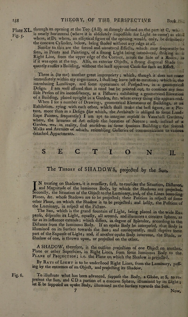 258 THEORY, OF THE PERSPECTIVE Boojk : . Plate XL. through an opening at the Top (AB) as ftrongly defined on the part at C, wh; Fig. c. nearly horizontal (where it is abfolutely impoffible for Light to come) as ell I b'*)‘ where, at D; where, an elliptical figure of the opening would, only, be defcribeci- the concave Cylinder, below, being fhaded without any edge at all. \ Similar to this are the forced and unnatural EfFe&s, which may frequently, be. feen, in Prints and Paintings, of a ftrong Light being introduced, ftriking in ai Right Line, from the upper edge of the Cornice, acrofs the Side of a Room, as> if it was open at the top. Alfo, on exterior ObjeCts, a ftrong diagonal Shade fre¬ quently erodes a Building, without the leaft apparent Caufe for fuch an Effect. , . ' , 1 '; J f * ! f • ;« ' j . : J ' ■ There is (to me) another great impropriety ; which, though it does not come immediately within my cognizance, I (hall beg leave juft to mention ; which is, the introducing Landfcape, and fome appearance of PerfpeCtive, in a geometrical Defign. I am well allured that it need but be pointed out, to convince any fen- fible Perfon of its inconfiftency, as a Picture ; exhibiting a geometrical Elevation of a Building, placed upright in a Garden, &c. where every thing elfe appears real. When I lee a number of Drawings, geometrical Elevations of Buildings, at an Exhibition, vying with each other, which lhall make the heft figure, as a; Pic¬ ture, more than as a Defign (for which, the Architect is obliged to fome Land¬ fcape Painter, frequently) I am apt to imagine myfelf in Vauxhall Gardens, where, the luxuries of Art eclipfe the beauties of Nature ; and-, inftead of a Garden, wc, m reality, find ourfelves in fome fpacious Building ; the feverai Walks and Avenues of which, refembhng Galleries of communication to various, detached Appartments. s E C T I O N IL The Theory of SHADOWS, projeaed by the Sim, IN treating on Shadows, it is neceflary, firff, to confide* the Situation, Diftance* and Magnitude of the luminous Body, by which the Shadows are projeaed. Secondly, the Situation of the Objea tp the Luminary, gnd, of the Lines bounding Planes, &c. whofe Shadows are to be projeaed; their Pofition in refpea of fome other Plane, on which the Shadow is to be projeaed ; and laftly, the Pofition of the Luminary, in refpea of the Picture. The Sun, which is the grand fountain of Light, being placed in the wide Ex- panfe, difpenfes its Light, equally, all around, and illumines a concave Sphere, as far as its influence extends ; which differs, in degree of Splendor, according to the Diftance from the luminous Body. If an opake Body be interpofed, that Body is illumined on its Surface towards the Sun; and confequently, muft deprive fome part of the Expanfe of Light j and, if another opake Body intervene, the Shade, or Shadow of one, is thrown upon, or projected on the other. A SHADOW, therefore, is the outline projection of one ObjeCt on another. Plane or other Superficies, in Right Lines, from fome luminous Body to the. lane of Project ion ; i.e. the Plane op which the Shadow is projected. . Rays of Light is to be underftood Right Lines, from the Luminary, palL mg by the extremes of an Objeft, and projecting its Shadow. Fig. 6. To illuftrate what has been advanced, fuppofe the Body, a Globe, at S, to re- prelent the Sun, and CD a portion of a concave Sphere, illumined by its Light j et L e luppofed an opake Body, illumined on the Surface towards the Sun.