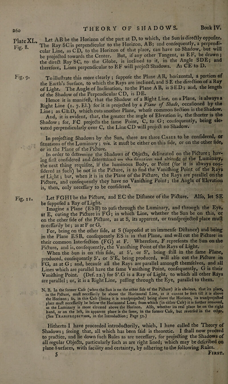 260 Plate XL, Fig. 8. Fig. 9. Fig* ii. Let AB be the Horizon of the part at D, to which, the Sun is directly oppofite. The Ray SC is perpendicular to the Horizon, AB; and confequently, a perpendi¬ cular Line, as CD, to the Horizon of that place, can have no Shadow, but will be projected towards the Center* But, if any other Tangent, as EF, be drawn; the dired Ray SC, to the Globe, is inclined to it, in the Angle SDE, and therefore, Lines perpendicular to EF will project Shadows. As CE to D* To illuftrate this more clearly ; fuppofe the Plane AB, horizontal, a portion of the Earth’s Surface, to which the Rays are inclined, and SE the direction of a Ray of Light. The Angle of Inclination, to the Plane A B, isSED; and, the length of the Shadow of the Perpendicular CD, is DE. . _ . Hence it is manifeft, that the Shadow of a Right Line* on a Plane, is always a Right Line (1. 7. El.) for it is projeded by a Plane of Shade, occasioned by the Line; asCED, which cuts another Plane, whofe common Sedion is the Shadow, And, it is evident, that, the greater the angle of Elevation is, the fhorter is the Shadow; for, FC projeds the fame Point, C, to G; confequently, being ele¬ vated perpendicularly over C, the Line CD will projed no Shadow. In projeding Shadows by the Sun, there are three Cases to be confidered, Of fituations of the Luminary ; viz. it muft be either on this fide, or on the other fide, or in the Plane of thePidure. . In order to determine the Shadows of Objeds, delineated on the Pidurehav¬ ing firfl confidered and determined 01* tK@ fimntinn and altitude of the Luminary, the next thing requifite, if the luminous Body, or Point (for it is always con¬ fidered as fuch) be not in the Pidure, is to find the Vanifhing Point of the Rays of Light; but' when it is in the Plane of the Pidure, the Rays are parallel onthe Pidure, and confequently they have no Vanifhing Point; the Angle of Elevation is, then, only neceffary to be confidered. Let FGHI be the Pidure, and EC the Diftance of the Pidure. Alfo, let SE be fuppofed a Ray of Light. Imagine a Plane (ESB) to pafs through the Luminary, and through the Eye, at E, cuting the Pidure in FG; in which Line, whether the Sun be on this, or on the other fide of the Pidure, as at S, its apparent, or tranfprojeded place muft neceflfarily be; as at F or G. For, being on the other fide, at S (fuppofed at an immenfe Diftance) and being in the Plane ESB, confequently ES is in that Plane, and will cut the Pidure in their common Interfedion (FG) at F. Wherefore, F reprefents the Sun on the Pidure, and is, confequently, the Vanifhing Point of the Rays of Light. When the Sun is on this fide, at S', or S\ being Fill in the fame Plane, produced, confequently S'* or S’E, being produced, will alfo cut the Pidure in FG, as at G; and, becaufe all the Rays are parallel amongft themfelves, and all Lines which are parallel have the fame Vanifhing Point, confequently, G is their Vanifhing Point. (Def. 22.) for S\G is a Ray of Light, to which all other Rays are parallel; or, it is a Right Line, pafiing through the Eye, parallel to them. N. B. In the former Cafe (when the Sun is on the other fide of the Pidure) it is obvious, that its place, in the Pidure, muft neceflarily be above the Horizontal Line, as it cannot be feen till it is above the Horizon ; fo, in this Cafe (feeing it is tranfprojeded) being above the Horizon, its tranfprojeded place muft neceffarily be below the Horizontal Line; from which (in either Cafe) it is farther removed, as the Luminary is more elevated above the Horizon. Alfo, whether its real place be on the right hand, or on the left, its apparent place is the fame, in the former Cafe, but reverfed in the other. (See Transprojection, in the Introdudion; Page 52.) Hitherto I have proceeded introdudorily, which, I have called the Theory of Shadows; feeing that, all which has been faid is theoretic. I fhall now proceed to pradice, and lie down fuch Rules as are neceffary, for projeding the Shadows of all regular Objeds, particularly fuch as are right lined; which may be deferibed on plane Surfaces, with facility and certainty, by adhering to the following Rules. c First.