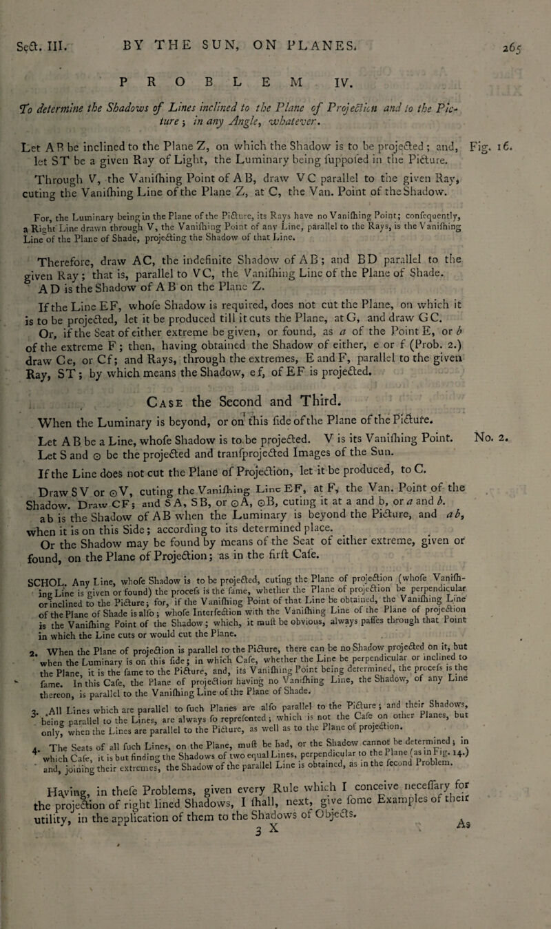 PROBLEM IV. To determine the Shadows of Lines inclined to the Plane of Projection and to the Pic- ture i in any Angle, whatever. Let AR be inclined to the Plane Z, on which the Shadow is to be proje&ed ; and, Fig. 16. let ST be a given Ray of Light, the Luminary being fuppofed in the Picture. Through V, the Vanifhing Point of A B, draw V C parallel to the given Rav, cuting the Vanifhing Line of the Plane Z, at C, the Van. Point of the Shadow. For, the Luminary being in the Plane of the Pidure5 its Rays have no Vanifhing Point; confequently, a Right Line drawn through V, the Vanifhing Point of any Line, parallel to the Rays, is the Vanifhing Line of the Plane of Shade, projecting the Shadow of that Line. Therefore, draw AC, the indefinite Shadow of AB; and BD parallel to the given Ray; that is, parallel to VC, the Vanifhing Line of the Plane of Shade. A D is the Shadow of A B on the Plane Z. If the Line EF, whofe Shadow is required, does not cut the Plane, on which it is to be projected, let it be produced till it cuts the Plane, at G, and draw GC. Or, if the Seat of either extreme be given, or found, as a of the Point E, or b of the extreme F; then, having obtained the Shadow of either, e or f (Prob. 2.) draw Ce, orCf; and Rays, through the extremes, EandF, parallel to the given Ray, ST; by which means the Shadow, ef, of EF is proje&ed. Case the Second and Third. When the Luminary is beyond, or on this fide of the Plane of the Pidufe* Let AB be a Line, whofe Shadow is to.be projeaed. V is its Vanifhing Point. Let S and © be the projected and tranfprojeded Images of the Sun. If the Line does not cut the Plane of Projection, let it be produced, to C. Draw S V or ©V, cuting the Vanifhing Line EF, at F, the Van. Point of the Shadow. Draw CF; and SA, SB, or ©A, ©B, cuting it at a and b, or a and b. ab is the Shadow of AB when the Luminary is beyond the Pidure, and ab, when it is on this Side; according to its determined place. Or the Shadow may be found by means of the Seat of either extreme, given or found, on the Plane of Projedion; as in the firft Cale. SCHOL. Any Line, whofe Shadow is to be projeded, cuting the Plane of projection (whofe Vanifh¬ ing Line is given or found) the procefs is the fame, whether the Plane of projection be perpendicular or inclined to the Pifture; for, if the Vanifhing Point of that Line be obtained, the Vanifhing Lme of the Plane of Shade is alfo; whofe Interfedion with the Vanifhing Lme of the Plane of projection is the Vanifhing Point of the Shadow; which, it muft be obvious, always palles through that i oint in which the Line cuts or would cut the Plane. 2 When the Plane of projeaion is parallel to the Piaure, there can be no Shadow projeaed on it, but * when the Luminary is on this fide; in which Cafe, whether the Line be perpendicular or inclined to the Plane, it is the fame to the Piaure, and, its Vanifhing Point being determined, the prccefs is the fame. In this Cafe, the Plane of projeaion having no Vanifhing Line, the Shadow, of any Line thereon, is parallel to the Vanifhing Line of the Plane of Shade. , All Lines which are parallel to fuch Planes ate alfo parallel to the Piaure; and their Shadows, 3 being parallel to the Lines, are always fo reprefented ; which is not the Cafe on other Planes, but only, when the Lines are parallel to the Pidure, as well as to the Plane of projedion. a The Seats of all fuch Lines, on the Plane, muft be had, or the Shadow cannot he determined; in 4* which Cafe, it is but finding the Shadows of two equal Lines, perpendicular to the I lane (as in F,g. 14.) Z, joining their extremes, the Shadow of the parallel Line is obtained, as in the fecund Problem. Haying, in thefe Problems, given every Rule which I conceive neceflary for the projedion of right lined Shadows, Ifliall, next, give fome Examples of their utility, in the application of them to the Shadows of Gbjeds. ^ No. 2.