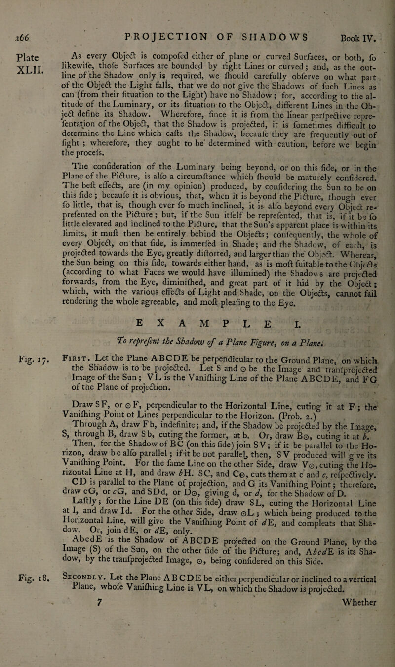 .266 Plate XLII. Fig. 17. Fig. 18. PROJECTION OF SHADOWS Book IV. As every Object is compofed either of plane or curved Surfaces, or both, fo likewife, thofe Surfaces are bounded by right Lines or curved; and, as the out¬ line of the Shadow only is required, we fhould carefully obferve on what part of the Objedt the Light falls, that we do not give the Shadows of fuch Lines as can (from their fituation to the Light) have no Shadow; for, according to the al¬ titude of the Luminary, or its fituation to the Object, different Lines in the Ob¬ ject define its Shadow. Wherefore, fince it is from the linear perlpedtive repre- fentation of the Objedt, that the Shadow is projedted, it is fometimes difficult to determine the Line which cafts the Shadow, becaufe they are frequently out of fight ; wherefore, they ought to be' determined with caution, before we begin the procefs. The confideration of the Luminary being beyond, or on this fide, or in the Plane of the Picture, is alfo a circumftance which fhould be maturely ccnfidered. The beft effedts, are (in my opinion) produced, by confidering the Sun to be on this fide ; becaufe it is obvious, that, when it is beyond the Pidture, though ever fo little, that is, though ever fo much inclined, it is alfo beyond every Object re¬ presented on the Pidture; but, if the Sun itfelf be reprefented, that is, if it be fo little elevated and inclined to the Pidture, that the Sun’s apparent place is within its limits, it muft then be entirely behind the Objedts; conlequently, the whole of every Objedt, on that fide, is immerfed in Shade; and the Shadow, of each, is projedted towards the Eye, greatly diftorted, and larger than the Objedt. Whereas, the Sun being on this fide, towards either hand, as is moft fuitable to the Objedts (according to what Faces we would have illumined) the Shadows are proje&ed forwards, from the Eye, diminifhed, and great part of it hid by the Objedt; which, with the various effedts of Light and Shade, on the Objeds, cannot fail rendering the whole agreeable, and moft pleafing to the Eye. EXAMPLE I. To reprefent the Shadow of a Plane Figure, on a Plane. First. Let the Plane ABCDE be perpendicular to the Ground Plane, on which the Shadow is to be projedted. Let S and o be the Image and tranfproje&ed Image of the Sun;. VL is the Vanifhing Line of the Plane ABCDE, and FG of the Plane of projedtion. Draw S F, or © F, perpendicular to the Horizontal Line, cuting it at F; the Vanifhing Point of Lines perpendicular to the Horizon. (Prob. 2.) Through A, draw Fb, indefinite; and, if the Shadow be projedted by the Image, S, through B, draw Sb, cuting the former, at b. Or, draw Bo, cuting it at h. Then, for the Shadow of BC (on this fide) join S V; if it be parallel to the Ho¬ rizon, draw be alfo parallel; if it be not parallel^ then, S V produced will give its Vanifhing Point. For the fame Line on the other Side, draw V©, cuting the Ho¬ rizontal Line at H, and draw ^H. SC, and C©, cuts them at c and c, refpedtively. CD is parallel to the Plane of projedtion, and G its Vanifhing Point; therefore, drawcG, or cG, andSDd, or Do, giving d, or d, for the Shadow of D. Laftly; for the Line DE (on this fide) draw SL, cuting the Horizontal Line at I, and draw Id. For the other Side, draw ©L ; which being produced to the Horizontal Line, will give the Vanifhing Point of dE, and compleats that Sha¬ dow. Or, join dE, or dE, only. _ AbcdE is the Shadow of ABCDE projedted on the Ground Plane, by the Image (S) of the Sun, on the other fide of the Pidture; and, AbcdE is its Sha¬ dow, by the tranfprojedted Image, ©, being confidered on this Side. Secondly. Let the Plane A B CDE be either perpendicular or inclined to a vertical Plane, whofe Vanifhing Line is VL, on which the Shadow is projedted. 7 Whether