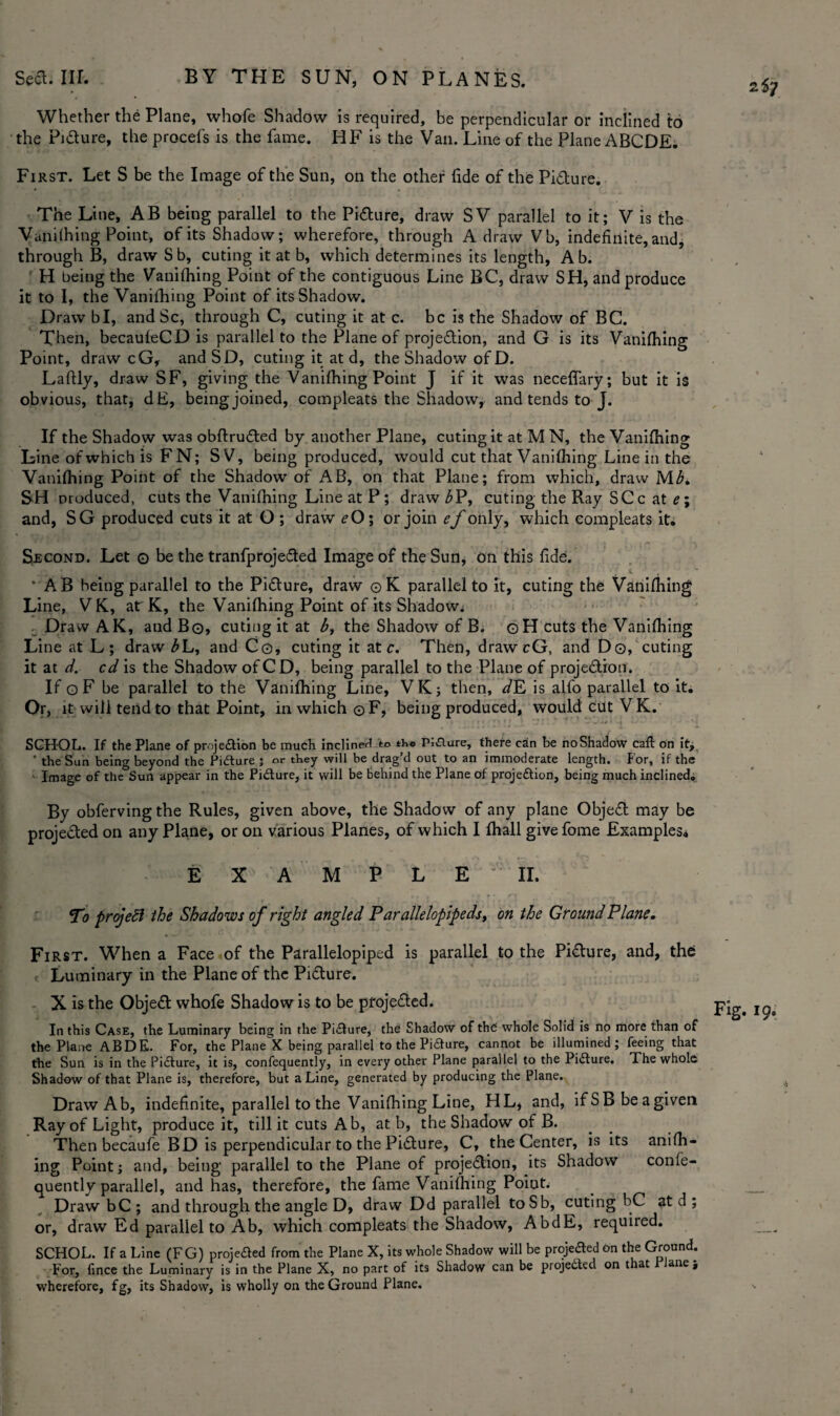 Whether the Plane, whofe Shadow is required, be perpendicular or inclined to the Picture, the process is the fame. HF is the Van. Line of the Plane ABODE. First. Let S be the Image of the Sun, on the other fide of the Pidture. The Line, AB being parallel to the Pidture, draw SV parallel to it; V is the Vanifhing Point, of its Shadow; wherefore, through A draw Vb, indefinite, and, through B, drawSb, cuting it at b, which determines its length, A b. H being the Vanifhing Point of the contiguous Line BC, draw SH, and produce it to I, the Vanifhing Point of its Shadow. Draw bl, and Sc, through C, cuting it at c. be is the Shadow of BC. Then, becaufeCD is parallel to the Plane of projedtion, and G is its Vanifhing Point, draw cG, andSD, cuting it at d, the Shadow of D. Laftly, draw SF, giving the Vanifhing Point J if it was neceffary; but it is obvious, that, dE, being joined, compleats the Shadow, and tends to J. If the Shadow was obftrudted by another Plane, cuting it at M N, the Vanifhing Line of which is FN; SV, being produced, would cut that Vanifhing Line in the Vanifhing Point of the Shadow of AB, on that Plane; from which, draw M£. SH produced, cuts the Vanifhing Line at P ; draw bP, cuting the Ray SCc at e\ and, SG produced cuts it at O ; draw £-0; or join ef only, which compleats it. Second. Let o be the tranfprojedted Image of the Sun, on this fide. * AB heing parallel to the Pidture, draw ©K parallel to it, cuting the Vanifhing Line, V K, atr K, the Vanifhing Point of its Shadow. Draw AK, and Bo, cuting it at b, the Shadow of B^ ©H cuts the Vanifhing Line at L; draw bL, and Co, cuting it ate. Then, drawcG, and Do, cuting it at d. cd is the Shadow of CD, being parallel to the Plane of projedtion. If ©F be parallel to the Vanifhing Line, VK; then, d E is alfo parallel to it. Or, it will tend to that Point, in which ©F, being produced, would cut VK. SCHOL. If the Plane of projedtion be much inclined to th© Pi£lure, there can be noShadow call on it, ' the Sun being beyond the Pidture 5 or they will be drag’d out to an immoderate length. For, if the Image of the Sun appear in the Pidture, it will be behind the Plane of projedtion, being much inclined. By obfervingthe Rules, given above, the Shadow of any plane Objedt may be projedted on any Plane, or on various Planes, of which 1 fhall givefome Examples© 2iy E X M P L E II. Tj projeSl the Shadows of right angled Parallelopipeds, on the Ground Plane. First. When a Face of the Parallelopiped is parallel to the Pidture, and, the Luminary in the Plane of the Pidture. X is the Objedt whofe Shadow is to be projedted. In this Case, the Luminary being in the Pidture, the Shadow of the' whole Solid is no more than of the Plane ABDE. For, the Plane X being parallel to the Pidure, cannot be illumined; feeing that the Sun is in the Pidture, it is, confequently, in every other Plane parallel to the Pidture. The whole Shadow of that Plane is, therefore, but a Line, generated by producing the Plane. DrawAb, indefinite, parallel to the Vanifhing Line, HL* and, if S B be a given Ray of Light, produce it, till it cuts A b, at b, the Shadow of B. Then becaufe BD is perpendicular to the Pidture, C, the Center, is its anifh- ing Point; and, being parallel to the Plane of projedtion, its Shadow confe¬ quently parallel, and has, therefore, the fame Vanifhing Poiut. DrawbC; and through the angle D, draw Dd parallel toSb, cuting bC at d ; or, draw Ed parallel to Ab, which compleats the Shadow, AbdE, required. SCHOL. If a Line (FG) projedted from the Plane X, its whole Shadow will be projefted on the Ground. For, fince the Luminary is in the Plane X, no part of its Shadow can be projected on that ane$ wherefore, fg, its Shadow, is wholly on the Ground Plane.
