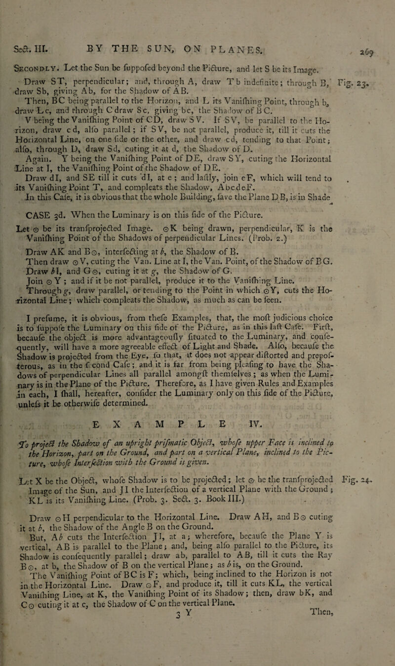 269 Secondly. Let the Sun be fuppofed beyond the Pidture, and let S be its Image. Draw ST, perpendicular; and, through A, draw T b indefinite; through B, Fig. 23, draw Sb, giving Ab, for the Shadow of AB. Then, BC being parallel to the Horizon, and L its Vanifhing Point, through b, draw Lc, and through C draw Sc, giving be, the Shadow of B C. V being the Vanifhing Point of CD, draw SV. If SV, be parallel to the Ho¬ rizon, draw cd, alfo parallel; if SV, be not parallel, produce it, till it Cuts the Horizontal Line, on one fide or the other, and draw cd, tending to that Point; alfo, through D, draw Sd, cuting it at d, the Shadow of D. Again. Y being the Vanifhing Point of DE, draw S Y, cuting the Horizontal Line at I, the Vanifhing Point of the Shadow of DE. Draw dl, and SE till it cuts d I, at e ; and laftly, join eF, which will tend to its Vanifhing Point T, and compleats the Shadow, AbcdeF. Jn this Cafe, it is obvious that the whole Building, fave the Plane DB, is in Shade .0 CASE 3d. When the Luminary is on this fide of the Picture. Let © be its tranfprojedled Image. ©K being drawn, perpendicular, K is the Vanifhing Point of the Shadows of perpendicular Lines. (Prob. 2.) Draw AK and Bo, interfering at b, the Shadow of B. Then draw ©V, cuting the Van. Line at I, the Van. Point, of the Shadow of BG. Draw 31, and Go, cuting it at g, the Shadow of G. Join © Y ; and if it be not parallel, produce it to the Vanifhing Line. Through g, draw parallel, or tending to the Point in which ©Y, cuts the Ho¬ rizontal Line; which compleats the Shadow, as much as can be feen. I prefume, it is obvious, from thefe Examples, that, the moft judicious choice is to l'uppofe the Luminary on this fide of the Pidture, as in this lati: Cafe. Firft, becaufe the object is more advantageoufly fituated to the Luminary, and confe- quently, will have a more agreeable effedt of Light and Shade. Alfo, becaufe the Shadow is projected from the Eye, fo that, it does not appear diftorted and prepof- terous, as in the ticond Cafe; and it is far from being pleating to have the Sha¬ dows of perpendicular Lines all parallel amongft themfelves ; as when the Lumi¬ nary is in the Plane of the Picture. Therefore, as I have given Rules and Examples in each, I (hall, hereafter, confider the Luminary only on this tide of the Picture, unlefs it be other wife determined. EXAMPLE IV. <f0 projeB the Shadow of an upright prifmatic Object, whofe tipper Face is inclined to the Horizon, part on the Ground, and part on a vertical Plane, inclined to the Pic¬ ture, whofe Interjection with the Ground is given. Let X be the Objedt, whofe Shadow is to be projected ; let ©■ be the tranfprojedled Fig. 24- Image of the Sun, and j I the Interfedlion of a vertical Plane with the Ground ; KL is its Vanifhing Line. (Prob. 3. Sedt. 3. Book III.) Draw ©H perpendicular to the Horizontal Line. Draw AH, and B© cuting it at b, the Shadow of the Angle B on the Ground. But, Ab cuts the Interfedlion JI, at a; wherefore, becaufe the Plane Y is vertical, AB is parallel to the Plane; and, being alfo parallel to the Pidlure, its Shadow is confequently parallel; draw ab, parallel to AB, till it cuts the Ray B©, at b, the Shadow of B on the vertical Plane; as b is, on the Ground. The Vanifhing Point of BC is F; which, being inclined to the Horizon is not in the Horizontal Line. Draw ©F, and produce it, till it cuts KL, the vertical Vanifhing Line, at K, the Vanifhing Point of its Shadow; then, draw bK, and C© cuting it at c, the Shadow of C on the vertical Plane. 6 « Y • ' ' Then, J