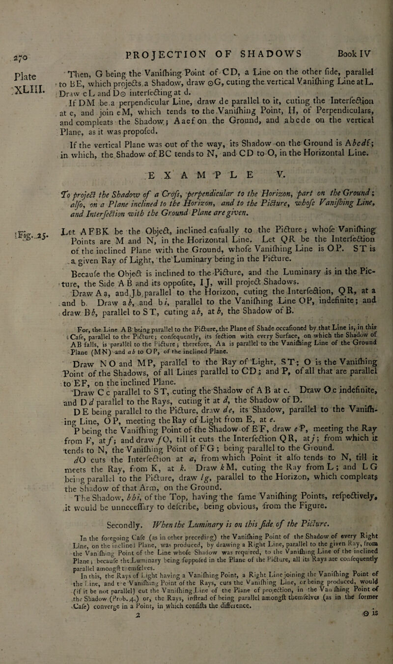 2;o Plate XLIIL Then, G being the Vaniftving Point of CD, a Line on the other fide, parallel to BE, which projefts.a Shadow, draw ©G, cuting the vertical Vanilhing Line at L. Draw cL and D© interfering at d. If DM be.a perpendicular Line, draw de parallel to it, cuting the Interfeftion ate, and join eM, which tends to the.Vantfhing Point, H, of Perpendiculars, and compleats- the Shadow; Aaefon the Ground, and abcde on the vertical Plane, as it was proposed. If the vertical Plane was out of the way, its Shadow on the Ground is Abcdf; in which, the.Shadow* of BC tends to N, and-CD to O, in the Horizontal Line. ;E X A M P L E V. To project the Shadow of a Crofs, perpendicular to the Horizon, part on the Ground; alfo, on a Plane inclined to the Horizon, and to the Picture, whofe Vanijlnng Line, and Interjection ‘with the Ground Plane are given. *• Let AFBK be the Objeft, inclined cafually -to the Pifture; whofe Vanifhing ’ Points are M and N, in the Horizontal Line. Let QR be the Interfeftion of the inclined Plane with the Ground, whofe Vanifhing Line is O P. ST is ..a given Ray of Light, the Luminary being in the Pifture. Becaufe the Objeft is inclined to the Lifture, and the Luminary is in the Pic¬ ture, the Side A B and its oppofite, IJ, will projeft Shadows. Draw A a, and J.b.parallel to the Horizon, cuting the Interfeftion, QR, at a .and b. Draw ah, and b/, parallel to the Vanifhing Line OP, indefinite; and draw Bb, parallel to ST, cuting ab, at b, the Shadow ofB. For, the Line A B being parallel to the Pifture,the Plane of Shade.occafioned by that Line is, in this i-Cafe, parallel to the Pifture; confequently, its feftion with every Surface, on which the Shadow of AB falls, is parallel to the Picture; therefore, Aa is parallel to the Vanifhing Line of the Ground Plane (MM) and ab to OP, of the inclined Plane. Draw NO and MP, parallel to the Ray of Light, ST; O is the Vanifhing Point of the Shadows, of all Lines parallel to CD.; and P, of all that are parallel to EF, on the inclined Plane. 'Draw C c parallel to ST, cuting the Shadow of A B at c. Draw O.c indefinite, and D d parallel to the Rays, cuting it at d, the Shadow of D. DE being parallel to the Pifture, draw de, its Shadow, parallel to the Vanifh¬ ing Line, OP, meeting the Ray of Light from E, at e. P being the Vanifhing Point of the Shadow of E F, draw e P, meeting the Ray from F, at/; anddraw/O, till it cuts the Interfeftion QR, at/; from which it •tends to N, the Vanifhing Point ofFG; being parallel to the Ground. dO cuts the Interfeftion at a, from which Point it alfo tends to N, till it meets the Ray, from K, at k. Draw^M, cuting the Ray from L ; and LG being parallel to the Pifture, draw Ig, parallel to the Horizon, which compleats the Shadow of that Arm, on the Ground. The Shadow, bhi, of the Top, having the fame Vanifhing Points, refpeftively, it would be unneceffary to defcribe., being obvious, from the Figure. Secondly. When the Luminary is on this Jide of the Picture. Tn the foregoing Cafe (as in other preceding) the Vanifhing Point of the Shadow of every Right Line, on the inclined Plane, was produced, by drawing a Right Line, parallel to the given Ray, from •the Vanifhing Point of the Line whofe Shadow was required, to the Vanifhing Line of the inclined Plane; becaufe the;Luminary being fuppoled in the Plane of the Picture, all its Rays ate confequently parallel amongft tnemfclves. .... ' t, In this, the Rays of Light having a Vanifhing Point, a Right Line joining the Vanifhing Point of the Line, and t e Vanifhing Point of the Rays, cuts the Vanifhing Line, or being produced, would (if it be not parallel) cut the Vanifhing.Line of the Plane of projection, in the Van fhing Point of .the Shadow (Prob.,4.) or, the Rays, inftead of being parallel amongft themlelves .(as in thd former -Cafe) converge in a Point, in which confifts the difference. 2 * 0 IS