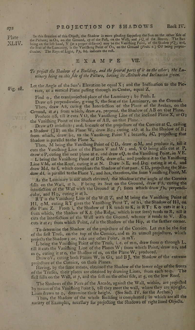 In this fituation of this Obje£V, the Shadow is more pleafing fuppofing the Sun on the other fide of the Picture; as Oo, on the Ground, op of the Poft, on the Wall, and pQ_of the Bearer. The Sun being on the left hand, V (at a proper diilance) may be the Vanifhing Point, of the Shadow andt the Seat of the Luminary, is the Vanilhmg Point of Oo, on the Ground (Prob. 2.) OP being perpen¬ dicular. The Rays of Light, Pp, &c. indicate the reft. E X A M P E VII. To projecl the Shadow of a Building, and the feverdl parts of it on the other; the Lu¬ minary being on ihis fde of the Picture^ having tts Altitude and Inclination given. Let the Angle of the Sun’s Elevation be equal X ; and the Inclination to the Pic¬ ture, ot a vertical Plane palling through its Center, equal Z. Find g , the tranfprojeCted place of the Luminary ; by Prob. I. Draw ©S perpendicular, giving S, the Seat of the Luminary, on the Ground. Then, draw AS, cutirg the InterfeCtion of the Plane of the Arches, on the Ground, at a ; from which, draw^a, perpend, the Shadow of AB on that Plane. Produce ©S, till it cuts V O, the Vanilhing Line of the inclined Plane X, at O; the Vanilhing Point of the Shadow of AB, on that Plane, - Draw a O indefinite; and, becaufe of the projecture of the Cornice at C, calling a Shadow (JB) on the Plane W, draw Be, cuting aO at b,. the Shadow of B ; from which, draw be, to rhe Vanilhing Point V ; becaufe, bC, projecting that Shadow is parallel to the Plane X. ■ . Then, M being the Vanilhing Point of C D, draw o M, and produce it, till it cuts the’ Vanilhing Line of the Planes V and W ; and, V O being alfo cut at P, draw c P, cuting the next plane at e. and draw eQ, to the V an idling Point, in VE. L being the Vanilhing Point of DE, draw ©L, and produce it to the Vanilhing Line VM, of the Roof, cuting it at N. Draw N E, and D o cuting it at d, and draw Md, to f, which compleatsthe Shadow of that part. CD, projecting the Sha¬ dow df, is parallel to the Plane Y, and has, therefore, the lame Vanilhing Point, M. As the Luminary is not much elevated, the Shadow of the angle of the Cornice falls on the Wail, at h. F being its Seat on the Ground, draw F3, cuting the interfedion of the Wall with the Ground at/; from which draw/h, perpendi¬ cular, and Ho, cuting it at h. ' ... _ . ’ RT is the Vanilhing Line of the Wall Z, and M being the Vanilhing Point of HP ©M, cuting RT gives the Vanilhing Point T, of hi, the Shadow of HI, on ithe’piant’z. From i, the Shadow of I K tends to K, in RT; Kg cuts it at k ; from which, the Shadow of KL (the Ridge, which is not leen) tends to R, till it cuts the InterfeCtion of the Wail with the Ground, whence it tends to V. £© cuts it at e; from which Point, edis the Shadow of the Hip, at the farther corner. To determine the Shadow of the projeCture of the Cornice. Let m n he the feat of the firft Trufs, on the top of the Cornice, and m its utmoft projeaure, which projects the Shadow ; or, take any other Point, in mY. L being the Vanilhing Point of the Trufs, i. e. of mil, draw from © through L, till it cuts the Vanilhing Line of the Planes W; from which Point, draw no, and m©, cuting it at o, the Shadow of m, on the Plane W, produced. Draw oV, cuting both Planes W, in Gr, and BJ, the Shadow of the extreme projeCture of the Cornice, on thofe Planes. Having, by the fame means, obtained the Shadow of the lower edge of the fronts of the Truffes, their places are obtained by drawing Lines, from each to©. The firft falls on the Wall, at p, and the firft on the other fide, at q, on the low Roof. The Shadows of the Piers of the Arcade, againft the Wall, within, are projeCfed by means of the Vanilhing Point S, till they meet the wall, where they are upright. Lines drawn to ©, determine their height. (See SeCt. IV. for the Arches.) Thus, the Shadow of the whole Building is compleated ; in which are all the variety of Examples, neceliary for projecting the Shadows of right lined ObjeCts.