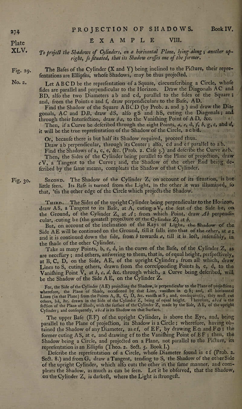 Plate XLV. Fig. 29. No. 2. Fig. 30. EXAMPLE VIII. To project the Shadows of Cylinders, on a horizontal Plane, lying along; another up- right, Jo fituated, that its Shadow crojfes one of the former. The Bales of the Cylinder (X and Y) being inclined to the Pi&ure, their repre- fentations are Ellipfes, whofe Shadows, may be thus proje&ed. Let ABC D be the reprefentation of a Square, circumfcribing a Circle, whofe Tides are parallel and perpendicular to the Horizon. Draw the Diagonals AC and BD, alfo the two Diameters ab and cd, parallel to the fides of the Square; and, from the Points e and f, draw perpendiculars to the Bafe, AD. Find the Shadow of the Square A BCD (by Prob. 2. and 3.) and draw the Dia- gonals, AC and DB, draw dS, alfo gS and hS, cuting the Diagonals; and through their Interfe&ion, draw ha, to the Vanilhing Point of A D, &c. Then, if a Curve be defcribed through the eight Points, a, e, d, b, g, c, ahd d, it will be the true reprefentation of the Shadow of the Circle, a c b d. Or, becaufe there is but half its Shadow required, proceed thus. Draw ab perpendicular, through its Center ; alfo, cd and ef parallel to ab. Find the Shadows of a, c, e, &c. (Prob. 2. Cafe 3.) and defcribe the Curve aeb. Then, the Sides of the Cylinder being parallel to the Plane of proje&ion, draw cV, a Tangent to the Curve; and, the Shadow of the other End being, de¬ fcribed by the fame means, compleats the Shadow of that Cylinder. Second. The Shadow of the Cylinder Z, on account of its fituatioti, is but little feen. Its Bafe is turned from the Light, in the other .it was illumined, fo that, ’tis the other edge of the Circle which proje&sthe Shadow. Third . The Sides of the upright Cylinder being perpendicular to the Horizon, draw AS, a Tangent to its Bafe, at A, cuting aV, the feat of the Side be, on the Ground, of the Cylinder Z, at A; from which Point, draw Ah perpendi¬ cular, cuting be (the greateft projedture of the Cylinder Z) at b. But, on account of the inclination of the Rays of Light, the Shadow of the Side AE will be continued on the Ground, till it falls into that of the other, at a ; and it is continued down the fide, from h towards a, till it is loft, infenfibly, in the (hade of the other Cylinder. Take as many Points, b, c, d, in the curve of the Bafe, of the Cylinder Z, as are neceflary ; and others, anfwering to them, that is, of equal height, perfpe&ively, at B, C, D, on the Side, AE, of the upright Cylinder; from all which, draw Lines to S, cuting others, drawn from the correfponding Points b, c, d, to the Vanifhing Point V, at h, c, d, &c. through which, a Curve being defcribed, will be the Shadow of the Side AE, on the Cylinder Z. For, the Side of the Cylinder (AE) proje&ing the Shadow, is perpendicular to the Plane of proje&ion; wherefore, the Plane of Shade, occafioned by that Line, vanilhes in O S; and, all horizontal Lines (in that Plane) from the Points A, B, C, D, &c. vanilh at S ; and, confequently, they muft cut others, bb, &c. drawn in the Side of the Cylinder Z, being of equal height. 1 herefore, abed is the fe&ion of the Plane of Shade, with the furface of the Cylinder Z, made by the Side, AE, of the upright Cylinder; and confequently, abed is its Shadow on that Surface. The upper Bafe (EF) of the upright Cylinder, is above the Eye, and, being parallel to the Plane of proje&ion, its Shadow is a Circle ; wherefore, having ob¬ tained the Shadow of any Diameter, as ef, of EF, by drawing Eg and Fo ; the former cuting AS, at e, and drawing ef to the Vanifhing Point of. EF ; then, the Shadow being a Circle, and proje£ted on a Plane, not parallel to the Picture, its reprefentation is an Ellipfis (Theo. 2. Se£L 5. Book I.) Defcribe the reprefentation of a Circle, whofe Diameter found is e f (Prob. 2. Se£h 8.) and fromG, draw a Tangent, tending to S, the Shadow of the other Side of the upright Cylinder, which alfo cuts the other in the fame manner, and com¬ pleats the Shadow, as much as can be feen. Let it be obferved, that the Shadow, on the Cylinder Z, is darkeft, where the Light is ftrongeft.