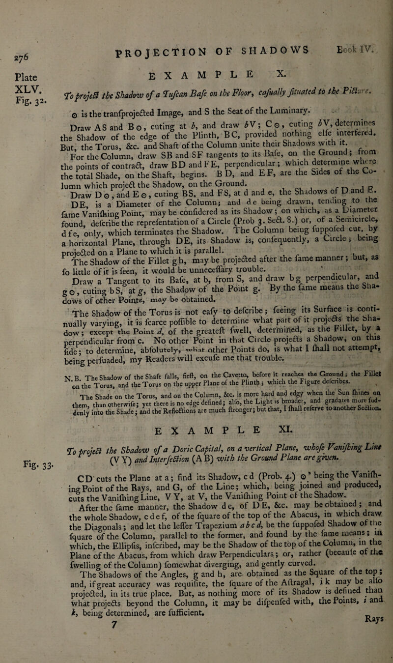 276 Plate XLV. Fig* 32* Fig- 33 projection of shadows example X. To projeB the Shadow of a Tufcan Bafe on the Floor, cafually fituated to the Picture* G is the tranfprojedted Image, and S the Seat of the Luminary. Draw AS and Bo, cuting at b, and draw bV; Co, cuting ^V, determines the Shadow of the edge of the Plinth, BC, provided nothing elfe interfered. But, the Torus, &c. and Shaft of the Column unite their Shadows with it. For the Column, draw SB and SF tangents to its Bafe, on the Ground; from the points of contradt, draw BD and FE, perpendicular; which determine where the total Shade, on the Shaft, begins. B D, and EF, are the Sides of the Co¬ lumn which projedt the Shadow, on the Ground. ~ a i? Draw D o , and E o, curing BS, and FS, at d and e, the Shadows of D and b. DE is a Diameter of the Columnj and de being drawn, tending to tne fame Vanifhing Point, may be confidered as its Shadow; on which, as a Diameter found, defcribe the reprefentation of a Circle (Prob 3. Sett. 8.) or, of a Semicircle, d f e only which terminates the Shadow. The Column being fuppoled cut, by a horizontal Plane, through DE, its Shadow is, confequently, a Circle ; being proiedted on a Plane to which it is parallel. , r „ The Shadow of the Fillet g h, may be projedted after the fame manner; but, as fo little of it is feen, it would be unneceffary trouble. * . \ , Draw a Tangent to its Bafe, at b, from S, and draw bg perpendicular, and go, cuting bS, at g, the Shadow of the Point g. By the fame means the Sha¬ dows of other Points, tnay be obtained. The Shadow of the Torus is not eafy to defcribe; feeing its Surface is conti¬ nually varying, it is fcarce poffible to determine what part of it projetfs the bha- dow; except the Point d9 of the greateft fwell, determined, as the Fillet, by a perpendicular from c. No other Point in that Circle projedts a Shadow, on this fide; to determine, abfolutely, what other Points do, is what I lhall not attempt, being perfuaded, my Readers will excufe me that trouble. N B The Shadow of the Shaft falls, firft, on the Cavetto, before it reaches the Ground; the Fillet on the Torus, and the Torus on the upper Plane of the Plinth ; winch the Figure defenbes. The Shade on the Torus, and on the Column, &c. is more hard and edgy when the Sun fhines on them, than other wife; yet there is no edge defined; alfo, the Light is broader, and gradates more fud- denTy into the Shade; and the Refleftions are much ftronger; but that, I lhall referve toanother Sedion. EXAMPLE XI. To project the Shadow of a Doric Capital, on a vertical Plane, whofe Vani/hing Line t (V Y) and Interjection (A B) with the Ground Plane are given, CD'cuts the Plane at a; find its Shadow, cd (Prob. 4.) ©“beingtheVanifh- ing Point of the Rays, and G, of the Line; which, being joined and produced, cuts the Vanifhing Line, V Y, at V, the Vanifhing Point cf the Shadow. After the fame manner, the Shadow de, of D E, &c. may be obtained ; and the whole Shadow, edef, of the fquare of the top of the Abacus, in which draw the Diagonals; and let the lefler Trapezium abed, be the fuppofed Shadow of the fquare of the Column, parallel to the former, and found by the fame means; in which, the Ellipfis, inferibed, may be the Shadow of the top of the Column, m the Plane of the Abacus, from which draw Perpendiculars; or, rather (becaule of the fwelling of the Column) fomewhat diverging, and gently curved. The Shadows of the Angles, g and h, are obtained as the Square of the top , and, if great accuracy was requifite, the fquare of the Aflragal, ik may be alio projedted, in its true place. But, as nothing more of its Shadow is defined than what projedts beyond the Column, it may be difpenfed with, the Points, 1 an h, being determined, are fufficient. _ & > Rays