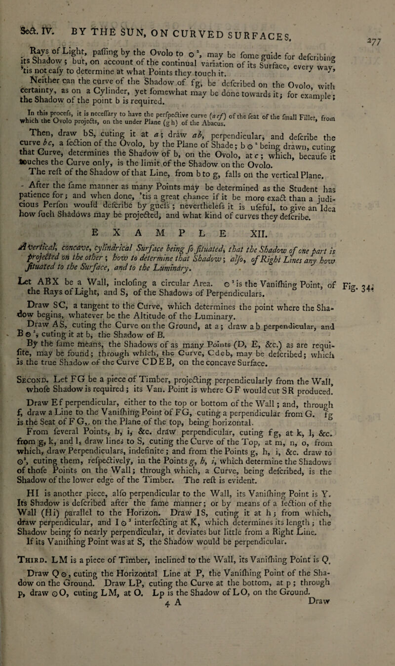 • PaffinSbyth« Ovoloto 0% maybe fome guide for defcribine its Shadow ; but, on account of the continual variation of its Surface, every way° tis not eafy to determine at what Points they touch it. y ' Neither can the curve of the Shadow of fg, be defcribed on the Ovolo with certainty, as on a Cylinder, yet fomewhat may be done towards it; for example • the Shadow of the point b is required. * In this procefs, it is neceflary to have the pei-fpeftive curve (aef) of the feat of the fmall Fillet from which the Ovolo projefts, on the under Plane (gh) of the Abacus. Then, draw bS, curing it at a% draw ab, perpendicular, and defcribe the curve 3 c, a fettion of the Ovolo, by the Plane of Shade; b o 1 being drawn, curing that Curve, determines the Shadow of b, on the Ovolo, at c; which, becaufe it touches the Curve only, is the limit of the Shadow on the Ovolo. The reft of the Shadow of that Line, from b to g, falls on the vertical Plane. - After the fame manner as many Points may be determined as the Student has patience for; and when done, ’tis a great chance if it be more exa£t than a judi¬ cious Perfon would defcribe by gueis ; neverthelefs it is ufeful, to give an Idea how fucli Shadows may be projected, and what kind of curves they defcribe. E X M E XII. A‘vertical, concave, cylindrical Surface being fo fituated\ that the Shadow of one part is projected on the other \ how to determine that Shadow; alfo, ofR'wht Lines anv how fituated to the Surface, and to the Luminary. J 6 7 Let ABX be a Wall, inclofing a circular Area, o 3 is the Vanifhing Point, of Fig the Rays of Light, and S, of the Shadows of Perpendiculars. Draw SC, a tangent to the Curve, which determines the point where the Sha¬ dow begins, whatever be the Altitude of the Luminary. Draw AS, cuting the Curve on the Ground, at a; draw ab perpendicular, and B©3, cuting it at b, the Shadow of B. By th£ fame means, the Shadows of as many Points (D, E, &c.) as are requi¬ site, may be found; through which, the Curve, Cdeb, may be defcribed; which is the true Shadow of the Curve CDEB, on the concave Surface. Second. Let FG be a piece of Timber, projecting perpendicularly from the Wall, whofe Shadow is required ; its Van. Point is where GF would cut SR produced! Draw Ef perpendicular, either to the top or bottom of the Wall; and, through f, draw a Line to the Vanifhing Point of FG, cuting a perpendicular from G. fg is the Seat of F G,, on the Plane of the top, being horizontal. From feveral Points, b, i, &c. draw perpendicular, cuting fg, at k, 1, &c. from g, k, and 1, draw lines to S, cuting the Curve of the Top, at m, n, o, from which, draw Perpendiculars, indefinite ; and from the Points g, h, i, &c. draw to ©\ cuting them, refpe&ively, in the Points g, h, i, which determine the Shadows of thofe Points on the Wall; through which, a Curve, being defcribed, is the Shadow of the lower edge of the Timber. The reft is evident. HI is another piece, alfo perpendicular to the Wall, its Vanifhing Point is Y. Its Shadow is defcribed after the fame manner; or by means of a iedrion of the Wall (Hi) parallel to the Horizon. Draw IS, curing it at h; from which, dfaw perpendicular, and I o 3 interfering at K, which determines its length ; the Shadow being fo nearly perpendicular, it deviates but little from a Right Line. If its Vanifhing Point was at S, the Shadow would be perpendicular. Third. LM is a piece of Timber, inclined to the Wall, its Vanifhing Point is Qa Draw Qo, curing the Horizontal Line at P, the Vanifhing Point of the Sha¬ dow on the Ground. Draw LP, cuting the Curve at the bottom, at p ; through p, draw qO, cuting LM, at O. Lp is the Shadow of LO, on the Ground. 4 A Draw