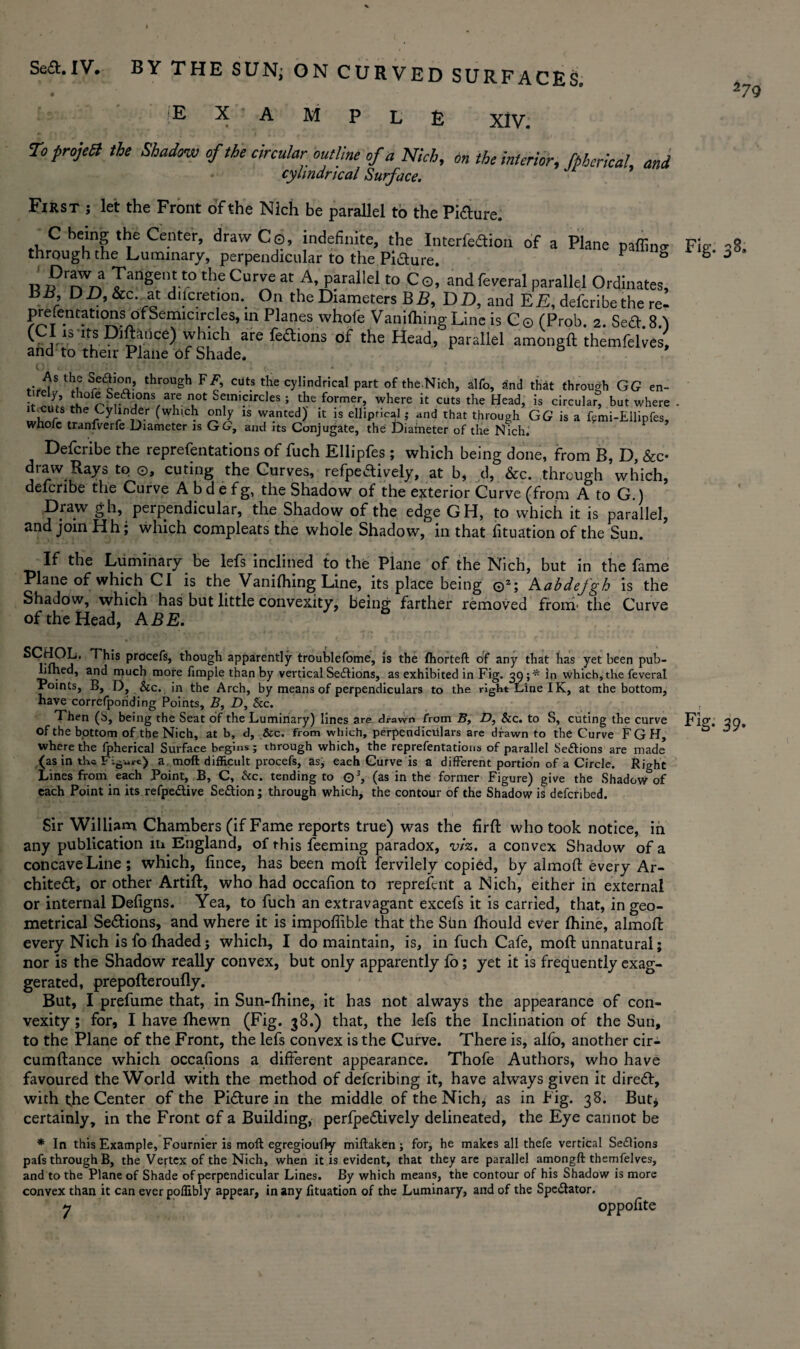 BY THE SUN; ON CURVED SURFACES. EXAMPLE xiv. To projell the Shadow of the circular outline of a Nich, on the interior, fphcrical and cylindrical Surface. First ; let the Front of the Nich be parallel to the Pi&ure. C being the Center, draw Co, indefinite, the Interfedion of a Plane paffino- through the Luminary, perpendicular to the Piaure. F S R 7TanSent.to the Cu™e at A, parallel to C o, and feveral parallel Ordinates, BB DA&c. at difcretion. On the Diameters BE, DD, and EE, defcribethe re- presentationsi of Semicircles, in Planes whofe Vanifhing Line is C © (Prob. 2. Sea. 8A ( is its p]ftance) which are feaions of the Head, parallel amongft themfelves, and to their Plane of Shade, Fig. og t- 5s ^ Sre^JO? throuSh FA cut.s the cylindrical part of theNich, alfo, a!nd that through GG en- ^°fe Seasons are not Semicircles ; the former, where it cuts the Head, is circular, but where .iini'.rW (which only is wanted)' it is elliptical; and that through GG is a fcmi-EUipfes, whole tranfverfe Diameter is GL, and its Conjugate, the Diameter of the Nich. Defcribe the representations of fuch Ellipfes ; which being done, from B, D, (fee- draw Rays to o, curing the Curves, refpeaively, at b, d, &c. through which, defcribe the Curve A b d e f g, the Shadow of the exterior Curve (from A to G.) Draw gh, perpendicular, the Shadow of the edge GH, to which it is parallel, and join Hh; which compleats the whole Shadow, in that fituation of the Sun. If the Luminary be lefs inclined to the Plane of the Nich, but in the fame Plane of which Cl is the Vanifhing Line, its place being ©2; Aabdefgh is the Shadow, which has but little convexity, being farther removed from' the Curve of the Head, ABE. Pr0ce^s> though apparently troublefome, is the fhorteft of any that has yet been pub- Lined, and much more fimple than by vertical Sections, as exhibited in Fig. 39;* In which, the feveral Points, B, D, &c. in the Arch, by means of perpendiculars to the right Line IK, at the bottom, have correfporiding Points, B, D, Sec. Then (S, being the Seat of the Luminary) lines are drawn from B, D, &c. to S, cuting the curve of the bottom of the Nich, at b, d, &c. from which, perpendiculars are drawn to the Curve FGH, where the fpherical Surface begins; through which, the reprefentations of parallel Seftions are made (as in the Figure) a mod difficult procefs, as, each Curve is a different portion of a Circle. Right Lines from each Point, B, C, See. tending to Q3, (as in the former Figure) give the Shadow of each Point in its refpedive Se£tion; through which, the contour of the Shadow is defctibed. Sir William Chambers (if Fame reports true) was the firfl who took notice, in any publication in England, of this feeming paradox, viz. a convex Shadow of a concave Line; which, fince, has been moft fervilely copied, by almoft every Ar¬ chitect, or other Artifl, who had occafion to represent a Nich, either in external or internal Defigns. Yea, to fuch an extravagant excefs it is carried, that, in geo¬ metrical Sections, and where it is impoffible that the SUn fhould ever fhine, almofi every Nich is fo (haded; which, I do maintain, is, in fuch Cafe, moft unnatural; nor is the Shadow really convex, but only apparently fo; yet it is frequently exag¬ gerated, prepofteroufly. But, I prefume that, in Sun-fhine, it has not always the appearance of con¬ vexity ; for, I have (hewn (Fig. 38.) that, the lefs the Inclination of the Sun, to the Plane of the Front, the lefs convex is the Curve. There is, alfo, another cir- cumflance which occafions a different appearance. Thofe Authors, who have favoured the World with the method of deferibing it, have always given it direct, with (he Center of the Picture in the middle of the Nich, as in Fig. 38. But* certainly, in the Front of a Building, perfpe&ively delineated, the Eye cannot be * In this Example, Fournier is moft egregioufly miftaken; for, he makes all thefe vertical Se£lions pafs through B, the Vertex of the Nich, when it is evident, that they are parallel amongft themfelves, and to the Plane of Shade of perpendicular Lines. By which means, the contour of his Shadow is more convex than it can everpoflibly appear, in any fituation of the Luminary, and of the Spectator. y oppofite Fig. 39. I