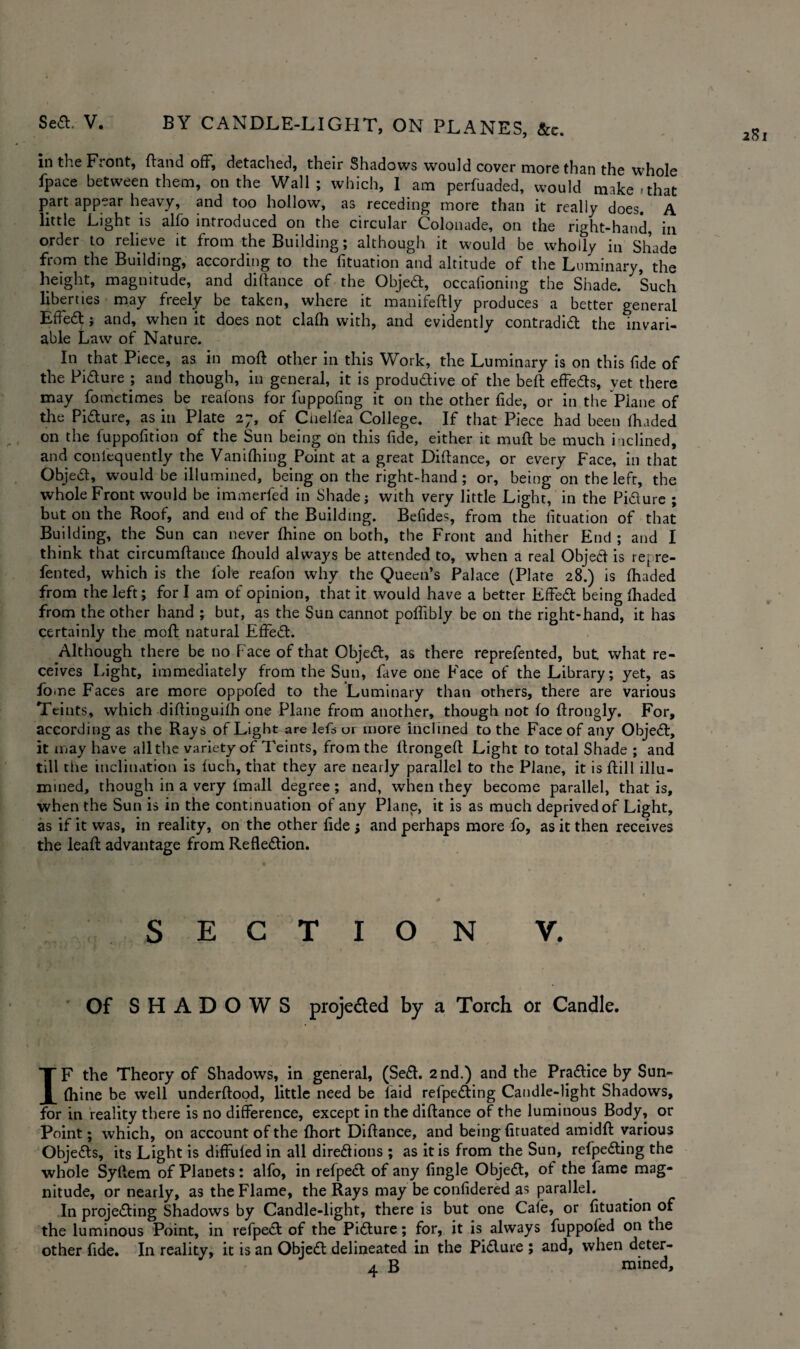 a8i in the Ft out, (land off, detached, their Shadows would covet* more than the whole fpace between them, on the Wall; which, I am perfuaded, would make-that part appear heavy, and too hollow, as receding more than it really does. A little Light is alfo introduced on the circular Colonade, on the right-hand, in order to relieve it from the Building; although it would be wholly in Shade from the Building, according to the fituation and altitude of the Luminary, the height, magnitude, and diftance of the Objed, occafioning the Shade. Such liberties may freely be taken, where it manifeftly produces a better general Effed i and, when it does not clafh with, and evidently contradid the invari¬ able Law of Nature. In that Piece, as in moft other in this Work, the Luminary is on this fide of the Pidure ; and though, in general, it is produdive of the beft effeds, vet there may fometimes be reafons for fuppofing it on the other fide, or in the Plane of the Pidure, as in Plate 2;, of Chelfea College. If that Piece had been (haded on the fuppofition of the Sun being on this fide, either it muft be much i ldined, and conlequently the Vanifhing Point at a great Diftance, or every Face, in that Objed, would be illumined, being on the right-hand; or, being on the left, the whole Front would be immerfed in Shade; with very little Light, in the Pidure ; but on the Roof, and end of the Building. Befides, from the fituation of that Building, the Sun can never fhine on both, the Front and hither End ; and I think that circumftance fhould always be attended to, when a real Objed is repre- fented, which is the lole reafon why the Queen’s Palace (Plate 28.) is (haded from the left; for I am of opinion, that it would have a better Effed being (haded from the other hand ; but, as the Sun cannot poffibly be on the right-hand, it has certainly the moft natural Effed. Although there be no Face of that Objed, as there reprefented, but. what re¬ ceives Light, immediately from the Sun, fave one Face of the Library; yet, as fome Faces are more oppofed to the Luminary than others, there are various Teints, which diftinguifh one Plane from another, though not fo ftrongly. For, according as the Rays of Light are lefts or more inclined to the Face of any Objed, it may have all the variety of Teints, from the ftrongeft Light to total Shade ; and till the inclination is fuch, that they are nearly parallel to the Plane, it is ftill illu¬ mined, though in a very imall degree; and, when they become parallel, that is, when the Sun is in the continuation of any Plane, it is as much deprived of Light, as if it was, in reality, on the other fide j and perhaps more fo, as it then receives the leaft advantage from Refledion. SECTION V. Of SHADOWS proje&ed by a Torch or Candle. IF the Theory of Shadows, in general, (Sed. 2nd.) and the Pradice by Sun- ftiine be well underftood, little need be laid refpeding Candle-light Shadows, for in reality there is no difference, except in the diftance of the luminous Body, or Point; which, on account of the fhort Diftance, and being (iruated amidft various Objeds, its Light is diffufed in all diredions ; as it is from the Sun, refpeding the whole Syftem of Planets: alfo, in refped of any (ingle Objed, of the fame mag¬ nitude, or nearly, as the Flame, the Rays may be confidered as parallel. In projeding Shadows by Candle-light, there is but one Cafe, or (ituation of the luminous Point, in refped of the Pidure; for, it is always fuppofed on the other fide. In reality, it is an Objed delineated in the Pidure ; and, when deter-