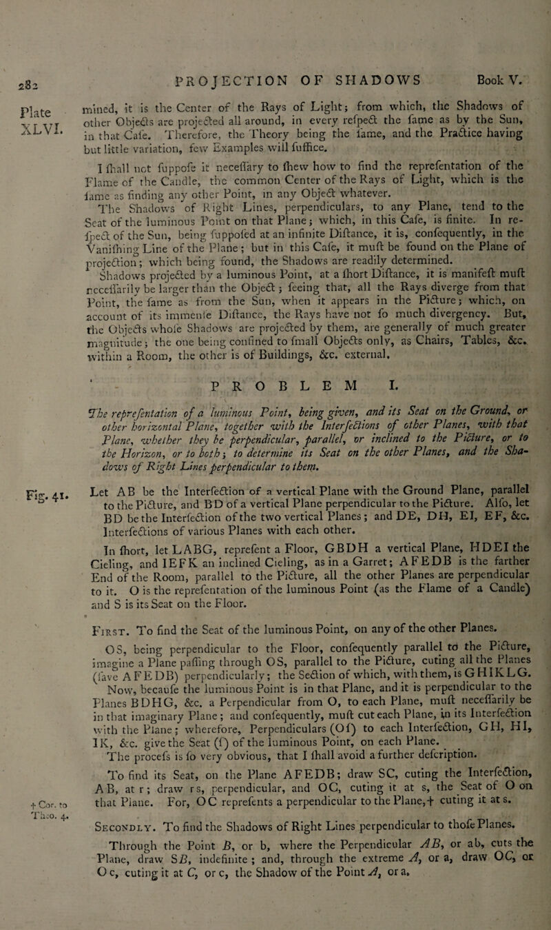 282 Plate XLVI. Fig. 41. + Cor. to Theo. 4. mined, it is the Center of the Rays of Light; from which, the Shadows of other Objeds are projected all around, in every refped the fame as by the Sun, in that Cafe. Therefore, the Theory being the fame, and the Pradice having but little variation, few Examples will fuffice. I fhall not fuppofe it necefiary to Ihevv how to find the reprefentation of the Flame of the Candle, the common Center of the Rays of Light, which is the lame as finding any other Point, in any Objed whatever. The Shadows of Right Lines, perpendiculars, to any Plane, tend to the Seat of the luminous Point on that Plane; which, in this Cafe, is finite. In re¬ ined of the Sun, being fuppofed at an infinite Diftance, it is, confequently, in the Vanilhing Line of the Plane ; but in this Cafe, it muft be found on the Plane of projedion; which being found, the Shadows are readily determined. Shadows projeded by a luminous Point, at a Ihort Diftance, it is manifeft muft recelfarily be larger than the Objed ; feeing that, all the Rays diverge from that Point, the fame as from the Sun, when it appears in the Pidure; which, on account of its immenfe Diftance, the Rays have not fo much divergency. But, the Objeds whole Shadows are projeded by them, are generally of much greater magnitude; the one being confined to fmall Objeds only, as Chairs, Tables, &c. within a Room, the other is of Buildings, &c. external. ‘ - PROBLEM I. 'Phe reprefentation of a luminous Point, being given, and its Seat on the Groundor other horizontal Plane, together with the Interjections of other Planes, with that Plane, whether they be perpendicular, parallel, or inclined to the Pidure, or to the Horizon, or to both; to determine its Seat on the other Planes, and the Sha¬ dows of Right Pines perpendicular to them. Let AB be the Interfedion of a vertical Plane with the Ground Plane, parallel to the Pidure, and B D of a vertical Plane perpendicular to the Pidure. Alfo, let BD be the Interfedion of the two vertical Planes ; and DE, DH, El, EF, &c. lnterfedions of various Planes with each other. In fhort, let LABG, reprefent a Floor, GBDH a vertical Plane, HDEI the Cieling, and IEFK an inclined Cieling, as in a Garret; AFEDB is the farther End of the Room, parallel to the Pidure, all the other Planes are perpendicular to it. O is the reprefentation of the luminous Point (as the Flame of a Candle) and S is its Seat on the Floor. « * ’ First. To find the Seat of the luminous Point, on any of the other Planes. OS, being perpendicular to the Floor, confequently parallel to the Pidure, imagine a Plane palling through OS, parallel to the Pidure, cuting all the Planes (fave AFEDB) perpendicularly; the Sedion of which, with them, is GHIKLG. Now, becaufe the luminous Point is in that Plane, and it is perpendicular to the Planes BDHG, &c. a Perpendicular from O, to each Plane, muft neceflarily be in that imaginary Plane; and confequently, muft cut each Plane, in its Interfedion with the Plane; wherefore. Perpendiculars (Of) to each Interfedion, GH, HI, IK, &c. give the Seat (f) of the luminous Point, on each Plane. The procefs is fo very obvious, that I lhall avoid a further defeription. To find its Seat, on the Plane AFEDB; draw SC, cuting the Interfedion, A B, at r ; draw rs, perpendicular, and OC, cuting it at s, the Seat of O on that Plane. For, OC reprefents a perpendicular to the Plane,t cuting it at s. Secondly. To find the Shadows of Right Lines perpendicular to thofe Planes. Through the Point B, or b, where the Perpendicular AB, or ab, cuts the Plane, draw SB, indefinite ; and, through the extreme At or a, draw OC, QE O c, cuting it at C, or c, the Shadow of the Point A, or a.