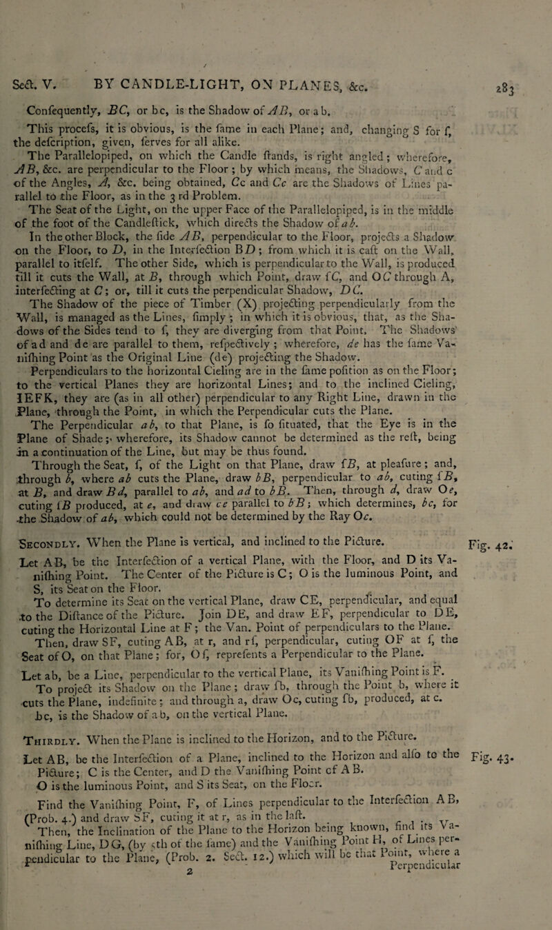 283 Confequently, BC, or be, is the Shadow of AB, orab. This procefs, it is obvious, is the fame in each Plane; and, changing- S for f, the defeription, given, ferves for all alike. The Parallelopiped, on which the Candle ftands, is right angled ; wherefore, AB, &c. are perpendicular to the Floor ; by which means, the Shadows, Caud c of the Angles, A, &c. being obtained, Cc and Cc are the Shadows of Lines pa¬ rallel to the Floor, as in the 3 rd Problem. The Seat of the Light, on the upper Face of the Parallelopiped, is in the middle of the foot of the Candleftick, which direCts the Shadow of ab. In the other Block, the fide AB, perpendicular to the Floor, projects a Shadow oil the Floor, to D, in the Interfedion BZ) ; from which it is caft on the Wall, parallel to itfelf. The other Side, which is perpendicular to the Wall, is produced till it cuts the Wall, at B, through which Point, draw fC, and O C through A, interfeCting at C; or, till it cuts the perpendicular Shadow, DC. The Shadow of the piece of Timber (X) projecting perpendicularly from the Wall, is managed as the Lines, limply ; in which it is obvious, that, as the Sha¬ dows of the Sides tend to f, they are diverging from that Point, The Shadows of ad and de are parallel to them, refpeCtively ; wherefore, de has the fame Va-. mfhing Point as the Original Line (de) projecting the Shadow. Perpendiculars to the horizontal Cieling are in the lame polltion as on the Floor; to the vertical Planes they are horizontal Lines; and to the inclined Cieling, IEFK, they are (as in all other) perpendicular to any Right Line, drawn in the Plane, through the Point, in which the Perpendicular cuts the Plane. The Perpendicular ab, to that Plane, is fo fituated, that the Eye is in the Plane of Shade ;> wherefore, its Shadow cannot be determined as tiie reft, being in a continuation of the Line, but may be thus found. Through the Seat, f, of the Light on that Plane, draw fB, at pleafure; and, through b, where ab cuts the Plane, draw bB, perpendicular to ab, euting iB, at B, and draw B d, parallel to ab, and ad to bB. Then, through d, draw Oe, euting iB produced, at e, and diaw ce parallel to bB; which determines, be, for -the Shadow of ab, which could not be determined by the Ray Oc. Secondly. When the Plane is vertical, and inclined to the Picture. Let AB, be the InterfeCtion of a vertical Plane, with the Floor, and D its Va¬ nifhing Point. The Center of the Picture is C; O is the luminous Point, and S, its Seat on the Floor. To determine its Seat on the vertical Plane, draw CE, perpendicular, and equal .to the Diftance of the Picture. Join DE, and draw EF, perpendicular to DE, euting the Horizontal Line at F; the Van. Point of perpendiculars to the Plane. Then, draw SF, euting AB, at r, and rf, perpendicular, euting OF at f, the Seat ofO, on that Plane; for, Of, reprefents a Perpendicular to the Plane. Let ab, be a Line, perpendicular to the vertical Plane, its Vanifhing Point is F. To projeCt its Shadow on the Plane; draw fb, through the Point b, where it cuts the Plane, indefinite ; and through a, draw Oc, euting fb, produced, at c. Be, is the Shadow of a b, on the vertical Plane. Thirdly. When the Plane is inclined to the Horizon, and to the Picture. Let AB, be the InterfeCtion of a Plane, inclined to the Horizon and alfo to the Pidure; C is the Center, and D the Vanifhing Point cf AB. O is the luminous Point, and S its Seat, on the Floor. Find the Vanifhing Point, F, of Lines perpendicular to the InteifeClion A r>» (Prob. 4.) and draw SF, curing it at r, as in the laft. Then, the Inclination of the Plane to the Horizon being known, find its Va- mfhing Line, DG, (by dh of the lame) and the Vanifhing Point H, of Lines per¬ pendicular to the Plane, (Prob. 2. ScCt. 12.) which will be that iomt, where a Fig. 42. Fig. 43-