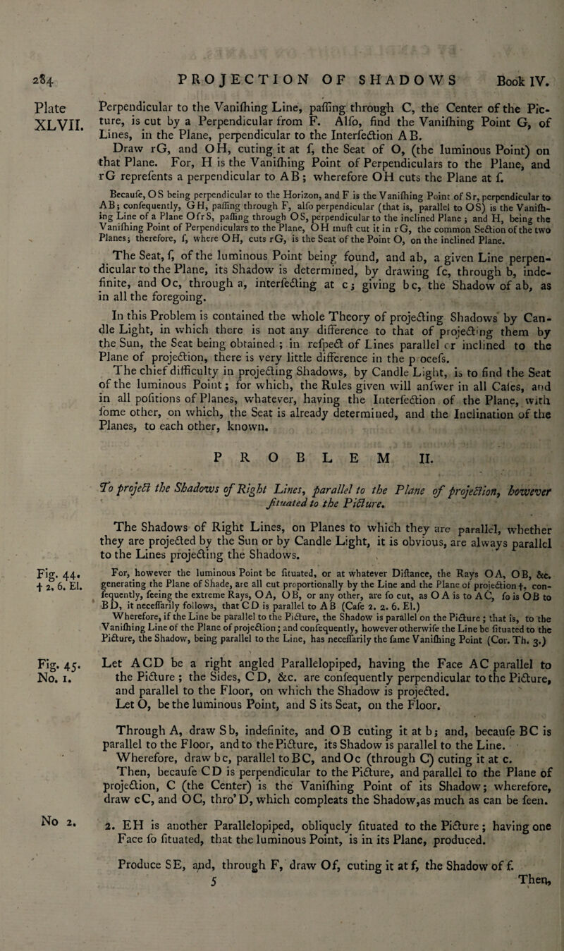 Plate XLVXI. Fig. 44. f 2. 6. El. Fig- 45- No. 1. No 2. Perpendicular to the Vanifliing Line, paffing through C, the Center of the Pic¬ ture, is cut by a Perpendicular from F. Alfo, find the Vanifliing Point G, of Lines, in the Plane, perpendicular to the Intersection AB. Draw rG, and OH, cuting it at f, the Seat of O, (the luminous Point) on that Plane. For, H is the Vanifliing Point of Perpendiculars to the Plane, and rG reprefents a perpendicular to AB; wherefore OH cuts the Plane at f. Becaufe, OS being perpendicular to the Horizon, and F is the Vanifliing Point of Sr, perpendicular to AB; confequently, GH, paffing through F, alfo perpendicular (that is, parallel to OS) is the Vanifli- ing Line of a Plane OfrS, paffing through OS, perpendicular to the inclined Plane ; and H, being the Vanifliing Point of Perpendiculars to the Plane, OH mud cut it in rG, the common Seftionofthe two Planes; therefore, f, where OH, cuts rG, is the Seat of the Point O, on the inclined Plane. The Seat, f, of the luminous Point being found, and ab, a given Line perpen¬ dicular to the Plane, its Shadow is determined, by drawing fc, through b, inde¬ finite, and Oc, through a, interfiling at c; giving be, the Shadow of ab, as in all the foregoing. In this Problem is contained the whole Theory of projecting Shadows by Can¬ dle Light, in which there is not any difference to that of projecting them by the Sun, the Seat being obtained ; in refpeCt of Lines parallel or inclined to the Plane of projection, there is very little difference in the p ocefs. The chief difficulty in projecting Shadows, by Candle Light, is to find the Seat of the luminous Point; for which, the Rules given will anfwer in all Caies, and in all pofitions of Planes, whatever, having the InterfeCtion of the Plane, with lome other, on which, the Seat is already determined, and the Inclination of the Planes, to each other, known. PROBLEM II. To projeCl the Shadows of Right Lines, parallel to the Plane of projections however ftuated to the PiClure. The Shadows of Right Lines, on Planes to which they are parallel, whether they are projected by the Sun or by Candle Light, it is obvious, are always parallel to the Lines projecting the Shadows. For, however the luminous Point be fituated, or at whatever Diftance, the Rays OA, OB, &e. generating the Plane of Shade, are all cut proportionally by the Line and the Plane of projedtion f. con¬ fequently, feeing the extreme Rays, OA, OB, or any other, are fo cut, as O A is to AC, fo is OB to BD, it neceflarily follows, that CD is parallel to AB (Cafe 2. 2. 6. El.) Wherefore, if the Line be parallel to the Pidture, the Shadow is parallel on the Picture ; that is, to the Vaniftiing Line of the Plane of proje&ion; and confequently, however otherwife the Line be fituated to the Pitture, the Shadow, being parallel to the Line, has neceflarily the fame Vanifhing Point (Cor. Th. 3.) ' A Let A CD be a right angled Parallelopiped, having the Face AC parallel to the Picture ; the Sides, C D, &c. are confequently perpendicular to the Picture, and parallel to the Floor, on which the Shadow is projected. Let O, be the luminous Point, and S its Seat, on the Floor. Through A, draw Sb, indefinite, and OB cuting it at bj and, becaufe BC is parallel to the Floor, and to the Picture, its Shadow is parallel to the Line. Wherefore, draw be, parallel toBC, andOc (through C) cuting it at c. Then, becaufe CD is perpendicular to the Picture, and parallel to the Plane of projection, C (the Center) is the Vanifliing Point of its Shadow; wherefore, draw cC, and OC, thro’D, which compleats the Shadow,as much as can be-feen. 2. EH is another Parallelopiped, obliquely fituated to the Picture; having one Face fo fituated, that the luminous Point, is in its Plane, produced. Produce SE, a/id, through F, draw Of, cuting it atf, the Shadow of f. 5 Then,