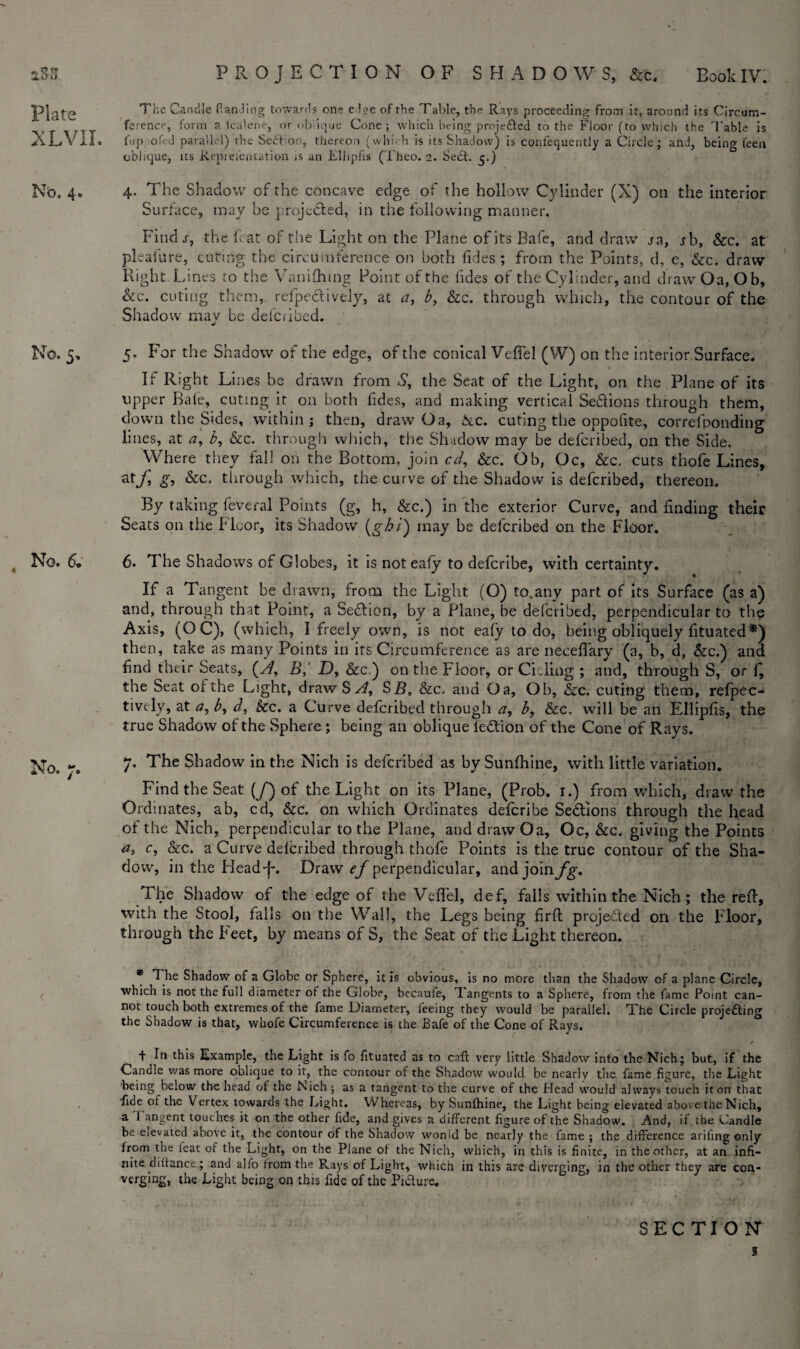 Plate XL’VII. No. 4«. No. 5, No. 6. No. 7. The Candle (landing towards one edge of the Table, the Rays proceeding from it, around its Circum¬ ference, form a fcalene, or oblique Cone; which being projected to the Floor (to which the Table is 1'up ofed parallel) the Section, thereon (whi.-h is its Shadow) is corifequently a Circle; and, being feen oblique, its Representation is an Eliipfis (Theo. 2. Seel. 5.) 4. The Shadow of the concave edge of the hollow Cylinder (X) on the interior Surface, may be proje&ed, in the following manner. Find s, the feat of the Light on the Plane of its Bafe, and draw ja, rb, &c. at pleafure, cutiiig the circumference on both Tides; from the Points, d, e, &c. draw Right Lines to the Vanifhing Point of the tides of the Cylinder, and draw Oa, Ob, &c. curing them, refpeefively, at a, b, &c. through which, the contour of the Shadow' may be deferibed. 5. For the Shadow of the edge, of the conical Veffel (W) on the interior Surface. If Right Lines be drawn from S, the Seat of the Light, on the Plane of its upper Bale, cuting it on both tides, and making vertical Se&ions through them, down the Sides, within; then, draw Oa, &c. cuting the oppofite, correfponding lines, at a, b, &c. through which, the Shadow may be deferibed, on the Side. Where they fall on the Bottom, join cd, &c. Ob, Oc, &c. cuts thofe Lines, ztf £•> &c- through which, the curve of the Shadow is deferibed, thereon. By taking feveral Points (g, h, &c.) in the exterior Curve, and finding theic Seats on the Floor, its Shadow (ghi) may be deferibed on the Floor. 6. The Shadows of Globes, it is notealy to deferibe, with certainty. If a Tangent be drawn, from the Light (O) to.any part of its Surface (as a) and, through that Point, a Section, by a Plane, be deferibed, perpendicular to the Axis, (OC), (which, I freely own, is not eafy to do, being obliquely fituated*) then, take as many Points in its Circumference as are neceffary (a, b, d, &c.) and find their Seats, (yf, B,‘ D, &c.) on the Floor, or Cicling ; and, through S, or f, the Seat of the Light, draw Sy^, SB, &c, and Oa, Oh, &c. cuting them, refpec- tively, at a, b9 d, kc. a Curve deferibed through a, b, &c, will be an Eliipfis, the true Shadow of the Sphere ; being an oblique ledtion of the Cone of Rays. 7. The Shadow in the Nich is deferibed as by Sunfhine, with little variation. Find the Seat (/) of the Light on its Plane, (Prob. 1.) from which, draw the Ordinates, ab, cd, &c. on which Ordinates deferibe Sections through the head of the Nich, perpendicular to the Plane, and draw Oa, Oc, &c. giving the Points a> c, &c. a Curve deferibed through thofe Points is the true contour of the Sha¬ dow, in the HeadJ-. Draw ef perpendicular, and join fg. The Shadow of the edge of the Veflel, def, falls within the Nich; the reft, with the Stool, falls on the Wall, the Legs being firft projected on the Floor, through the Feet, by means of S, the Seat of the Light thereon. > , / . ' * T he Shadow of a Globe or Sphere, it is obvious, is no more than the Shadow of a plane Circle, which is not the full diameter of the Globe, becaufe, Tangents to a Sphere, from the fame Point can¬ not touch both extremes of the fame Diameter, feeing they would be parallel. The Circle projetting the Shadow is that, whofe Circumference is the Bafe of the Cone of Rays. * t In this Example, the Light is fo fituated as to call very little Shadow into the Nich; but, if the Candle was more oblique to it, the contour of the Shadow would be nearly the fame,figure, the Light being below the head of the Nich ; as a tangent to the curve of the Head would always touch it on that fide of the Vertex towards the Light. Whereas, by Sunlhine, the Light being elevated above the Nich, a I angent touches it on the other fide, and gives a different figure of the Shadow. And, if the Candle be elevated above it, the contour of the Shadow wonid be nearly the fame ; the difference arifing only from the ieat of the Light, on the Plane of the Nich, which, in this is finite, in the other, at an infi¬ nite diitance,; and alio from the Rays of Light, which in this are diverging, in the other they are con¬ verging, the Light being on this fide of the Picture. SECTION s