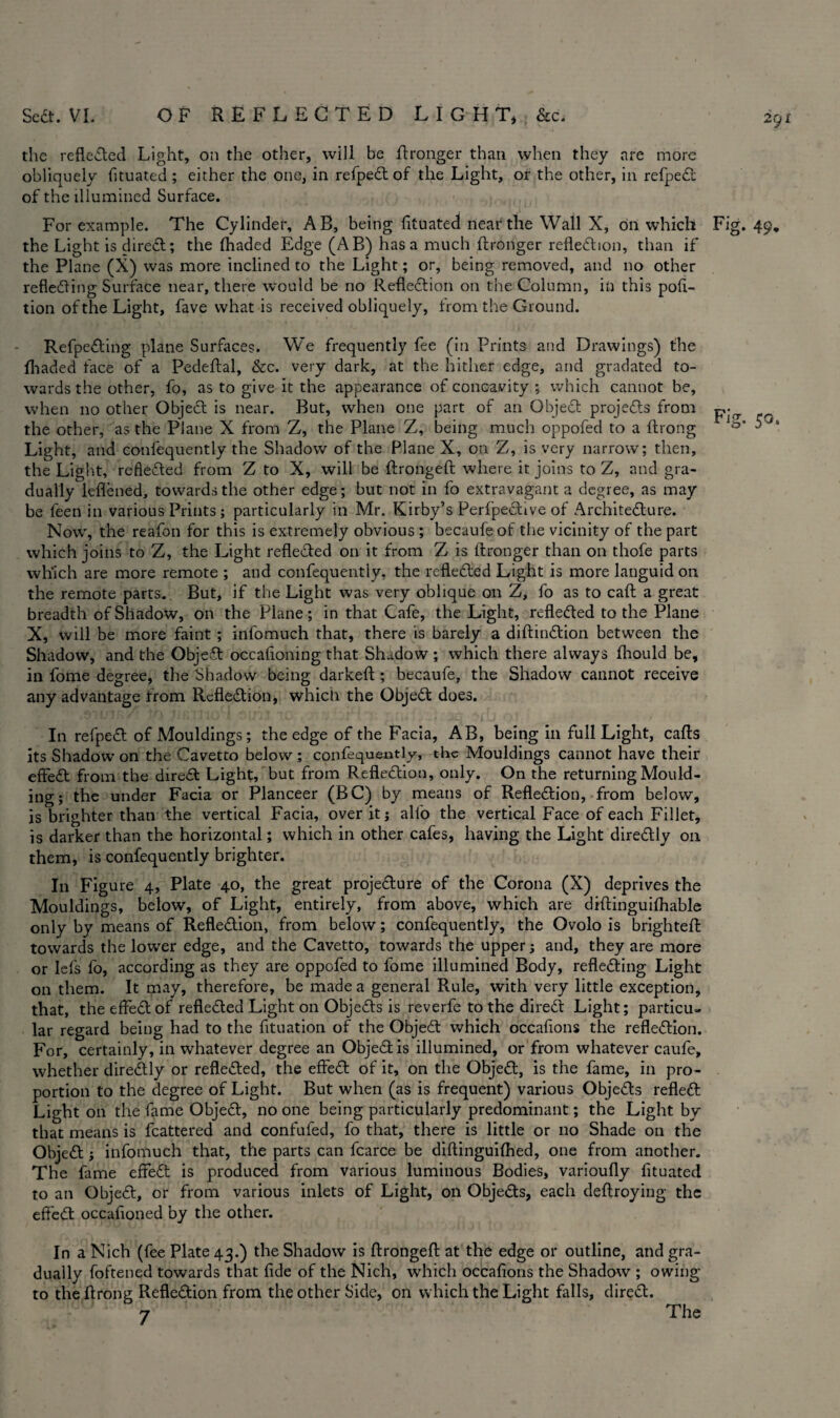 2Cjl the reflected Light, on the other, will be Wronger than when they are more obliquely fituated ; either the one, in refpeCt of the Light, or the other, in refpeCt of the illumined Surface. For example. The Cylinder, AB, being fituated near the Wall X, on which Fig. 49, the Light is direCt; the (haded Edge (AB) has a much (Longer reflection, than if the Plane (X) was more inclined to the Light; or, being removed, and no other reflecting Surface near, there would be no Reflection on the Column, in this pofi- tion of the Light, fave what is received obliquely, from the Ground. RefpeCting plane Surfaces. We frequently fee (in Prints and Drawings) the (haded face of a Pedeftal, &c. very dark, at the hither edge, and gradated to¬ wards the other, fo, as to give it the appearance of concavity ; which cannot be, when no other Object is near. But, when one part of an Object projects from the other, as the Plane X from Z, the Plane Z, being much oppofed to a (hong Light, and confequently the Shadow of the Plane X, on Z, is very narrow; then, the Light, reflected from Z to X, will be (trongeft where it joins to Z, and gra¬ dually ieflened, towards the other edge; but not in fo extravagant a degree, as may be feen in various Prints; particularly in Mr. Kirby’s PerfpeCtive of Architecture. Now, the reafon for this is extremely obvious ; becaufe of the vicinity of the part which joins to Z, the Light reflected on it from Z is (Longer than on thofe parts which are more remote ; and confequently, the reflected Light is more languid on the remote parts.. But, if the Light was very oblique on Z, fo as to caft a great breadth of Shadow, on the Plane; in that Cafe, the Light, reflected to the Plane X, will be more faint ; infomuch that, there is barely a diftinCtion between the Shadow, and the ObjeCt occafloning that Shadow ; which there always fhould be, in fome degree, the Shadow being darkeft; becaufe, the Shadow cannot receive any advantage from Reflection, which the ObjeCt does. In refpeCt of Mouldings; the edge of the Facia, AB, being in full Light, cads its Shadow on the Cavetto below ; confequently, the Mouldings cannot have their effeCt from the direCt Light, but from Reflection, only. On the returning Mould¬ ing ; the under Facia or Planceer (BC) by means of Reflection, from below, is brighter than the vertical Facia, over it; alfo the vertical Face of each Fillet, is darker than the horizontal; which in other cafes, having the Light direCtly on them, is confequently brighter. In Figure 4, Plate 40, the great projeCture of the Corona (X) deprives the Mouldings, below, of Light, entirely, from above, which are diftinguilhable only by means of Reflection, from below; confequently, the Ovolo is brighteft towards the lower edge, and the Cavetto, towards the upper; and, they are more or Iefs fo, according as they are oppofed to fome illumined Body, reflecting Light on them. It may, therefore, be made a general Rule, with very little exception, that, the effeCt of reflected Light on ObjeCts is reverfe to the direCt Light; particu¬ lar regard being had to the fituation of the ObjeCt which occafions the reflection. For, certainly, in whatever degree an ObjeCt is illumined, or from whatever caufe, whether direCtly or reflected, the effeCt of it, on the ObjeCt, is the fame, in pro¬ portion to the degree of Light. But when (as is frequent) various ObjeCts refleCl Light on the fame ObjeCt, no one being particularly predominant; the Light by that means is fcattered and confufed, fo that, there is little or no Shade on the ObjeCt} infomuch that, the parts can fcarce be diftinguilhed, one from another. The fame effeCt is produced from various luminous Bodies, varioufly fituated to an ObjeCt, or from various inlets of Light, on ObjeCts, each deftroying the effeCt occafioned by the other. In a Nich (fee Plate 43.) the Shadow is (trongeft at the edge or outline, and gra¬ dually foftened towards that fide of the Nich, which occafions the Shadow ; owing to the ftrong Reflection from the other Side, on which the Light falls, direCt.