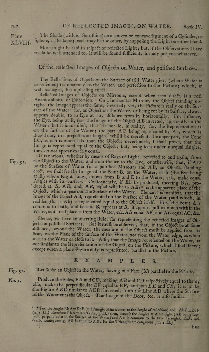 2Q2 Plate xlviil Fig. 51.. Fig. 52. No. i. i OF REFLECTED IMAGES, ON WATER. Book IV. The Shade (without Sun-fhine)on a convex or concave Segment of a Cylinder, or Sphere, is the fame; each may be the other, by fuppofmg the Light on either Hand. More might be Laid in refped of refieded Light; but, if the Obfervations I have made be well attended to, it will be found fufficient, for any purpofe whatever. Of the reflected Images of Obje&s on Water, and polifhed Surfaces. The Reflexions of Objeds on the Surface of Rill Water gives (where Water is reprefen ted) tranfparency to- the Water, and perfection to the Pidure; which, if well managed, lias a pleallng effect, Lefleded Images of Objects on Mirrours, except when feen dired, is a real Auamoiphohs, or Dihortion. On a horizontal IVIirrour, the Objed Handing up¬ right, the Image appears the fame, inverted ; yet, the Pidure is really on the Sur¬ face of the Water ; for, an Objed on the Water, or being cut by its Surface, always appears double, to an Eye at any diftance from it, horizontally. For inftance, the Eye, being at E, fees the Image of the Objed AB inverted, apparently in the Water; but it is manifeff, that ’tis not fo, in reality, for, the Reprefentation is on the furface of the Water; the part AC being reprefen ted by Ac, which is drag d out, to a prepofterous length, whilft be reprefents the upper part, the Cone 1C, which is much iefs than the Objed; neverthelefs, I fhall prove, that the Image is reprefen ted equal to the Object; but, being feen under unequal Angles, they do not appear exactly equal. , It is obvious, whether by means of Rays of Light, refieded to and again, from toe Objed to the Water, and from thence to the Eye, or otherwiie, that, if A D he the Suiface of Water (or a polifhed Mirrour) and AB, an Objed, ftanding ereff, we (hall fee the Image of the Point B, on the Water, at b (the Eye being at E) w here Right Lines, drawn from B and E to the Water, at b, make equal Angles with its Surface. Confequently, if Eb be produced; meeting BA, pro¬ duced, at, B, AB, and, AB, equal will be to ABj* is the apparent place ofthe Objed, which appears on the Surface of the Water. Hence it is manifeff, that the Image of the Cbjed A b, reprefented on the Surface of the Water (and which, in real length, is Ab) is reprefented equal to the Objed itfeif. For, the Point A is common to both, and becaule B, appears at B, it appears juft as much within the Water, as its real place is from the Water, m, AB equal AB* and A C equal AC, &c. Hence, we have an unerring Rule, for rep refen ting the refleded Images of Ob- jeds on polifhed Surfaces. But it muff be obferved, that, if the Objed be at fome diftance, beyond the Water, the meafure of the Objed muff be applied from its Seat, on the Plane of the furface of the Water, not from the Water edge, as when it is in the Water or clofe to it. Alfo, that the Image reprefented on the Water, is not fimilar to the tieprefentation of the Objed, on the Pidure, which 1 fhall fhewj except when a plane Figure only is reprefented, parallel to the Pidure. examples. Let X be an Objed in the Water, having one Face (X) parallel to the Pidure. 1 f roduce the Sides, BA and CD, making AB and CD refpedively equal to them; alio, make the perpendicular £F equal to EF, and join BE and CE; i. e. make the Figure A£D fimilar to AED, inverted, from the Line AD where the Surface .of the Water cuts the Objed. dhe Image of the Door, &c. is alfo fimilar. / * FoLr? ,AngI-e hbA = EbF (die Anngle of incidence, to the Angle of refieflionf and, Ab£—EbF (2. 1. tJ.) wherefore BbA — AbA (Ax. 3. El.) then, becaufethe Angles at A are right (AB being fup- ] o: perpendicular to the Surface of the Water) and Ab is common to the two Triangles, ABb and j, .conlcquently, AB as equal to A B ■, for tlie Triangles are congruous (u. i.EL) For
