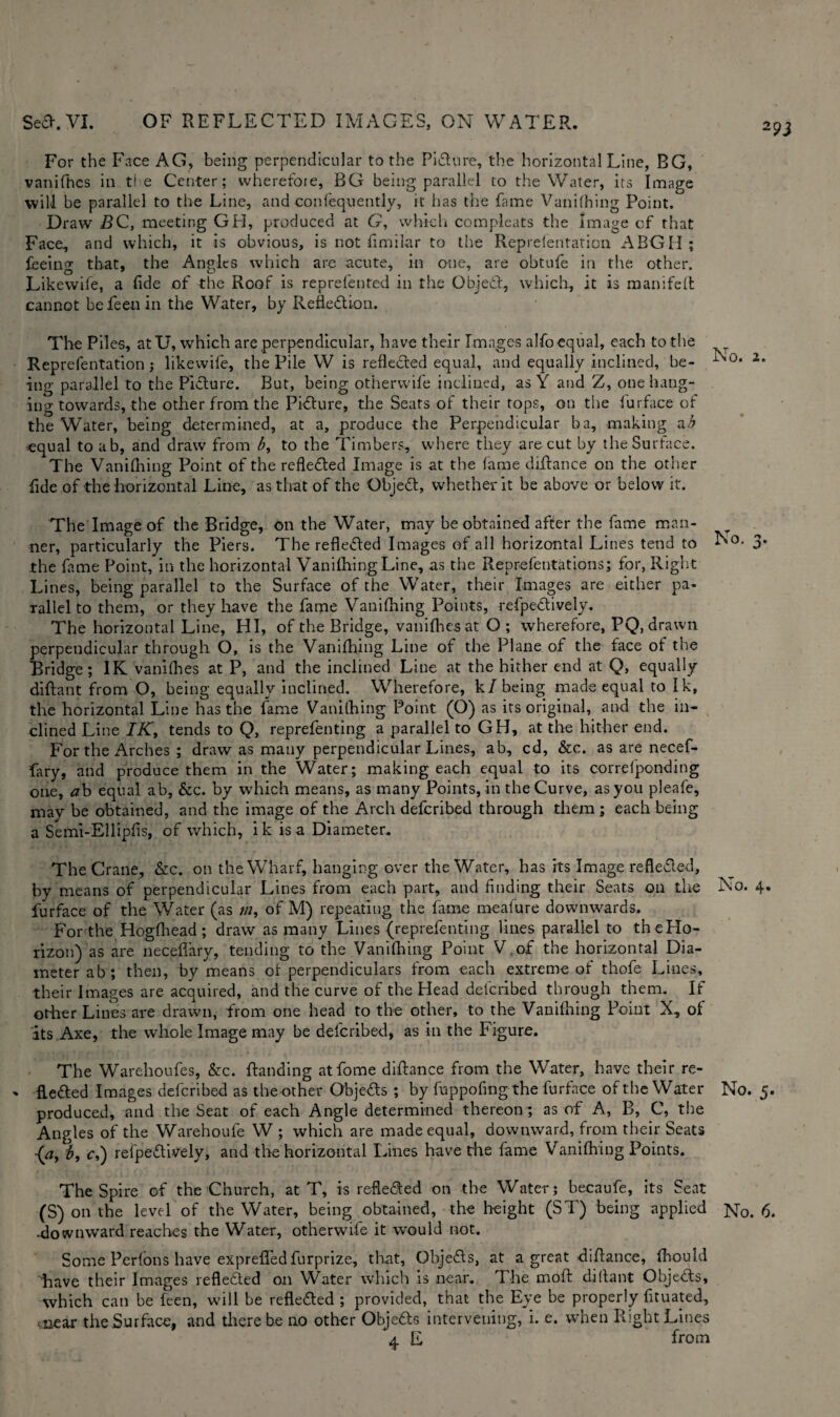29J For the Face AG, being perpendicular to the Pidure, the horizontal Line, BG, vanifhcs in ti e Center; wherefore, BG being parallel to the Water, its Image will be parallel to the Line, and confequently, it has the fame Vanifhing Point. Draw BC, meeting GH, produced at G, which compleats the Image of that Face, and which, it is obvious, is not fimilar to the Reprelentation ABGH ; feeing that, the Angles which are acute, in one, are obtufe in the other. Likewife, a fide of the Roof is reprefented in the Objed, which, it is manifeft cannot befeenin the Water, by Reflection. The Piles, atU, which are perpendicular, have their Images alfo equal, each to the Reprefentation; likewife, the Pile W is reflected equal, and equally inclined, be- No. 2- ing parallel to the Picture. But, being otherwife inclined, as Y and Z, one hang¬ ing towards, the other from the Picture, the Seats of their tops, on the furface of the Water, being determined, at a, produce the Perpendicular ba, making ab •equal to ab, and draw from b, to the Timbers, where they are cut by the Surface. The Vanifhing Point of the reflected Image is at the fame diftance on the other fide of the horizontal Line, as that of the ObjeCt, whether it be above or below it. The Image of the Bridge, on the Water, may be obtained after the fame man¬ ner, particularly the Piers. The reflected Images of all horizontal Lines tend to No. 3* the fame Point, in the horizontal Vanifhing Line, as the Reprefentations; for, Right Lines, being parallel to the Surface of the Water, their Images are either pa¬ rallel to them, or they have the fame Vanifhing Points, refpedively. The horizontal Line, HI, of the Bridge, vanifhesat O; wherefore, PQ, drawn perpendicular through O, is the Vanifhing Line of the Plane of the face of the Bridge; IK vanifhes at P, and the inclined Line at the hither end at Q, equally diftant from O, being equally inclined. Wherefore, k/being made equal to Ik, the horizontal Line has the fame Vanifhing Point (O) as its original, and the in¬ clined Line IK, tends to Q, reprefenting a parallel to GH, at the hither end. For the Arches ; draw as many perpendicular Lines, ab, cd, &c. as are necef- fary, and produce them in the Water; making each equal to its correfponding one, ab equal ab, &c. by which means, as many Points, in the Curve, as you pleafe, may be obtained, and the image of the Arch defcribed through them ; each being a Semi-Ellipfis, of which, ik is a Diameter. The Crane, &c. on the Wharf, hanging over the Water, has its Image refleded, by means of perpendicular Lines from each part, and finding their Seats on the No. 4. furface of the Water (as m, of M) repeating the fame meafure downwards. For the Hogfhead; draw as many Lines (reprefenting lines parallel to the Ho¬ rizon) as are neceflary, tending to the Vanifhing Point V of the horizontal Dia¬ meter ab; then, by means of perpendiculars from each extreme of thofe Lines, their Images are acquired, and the curve of the Head defcribed through them. If other Lines are drawn, from one head to the other, to the Vanifhing Point X, of its Axe, the whole Image may be defcribed, as in the Figure. The Warehoufes, &c. ftanding atfome diftance from the Water, have their re- ' fleded Images defcribed as the other Objeds ; by fuppofing the furface of the Water No. 5. produced, and the Seat of each Angle determined thereon ; as of A, B, C, the Angles of the Warehoufe W ; which are made equal, downward, from their Seats (a, b, c,) refpedively, and the horizontal Lines have the fame Vanifhing Points. The Spire of the Church, at T, is refleded on the Water; becaufe, its Seat (S) on the level of the Water, being obtained, the height (ST) being applied No. 6. •downward reaches the Water, otherwife it would not. Some Perfons have exprefted furprize, that, Objeds, at a great diftance, fttould have their Images refleded on Water which is near. The moft diflant Objeds, which can be feen, will be refleded ; provided, that the Eye be properly fituatied, .near the Surface, and there be no other Objeds intervening, i. e. when Right Lines 4 E from