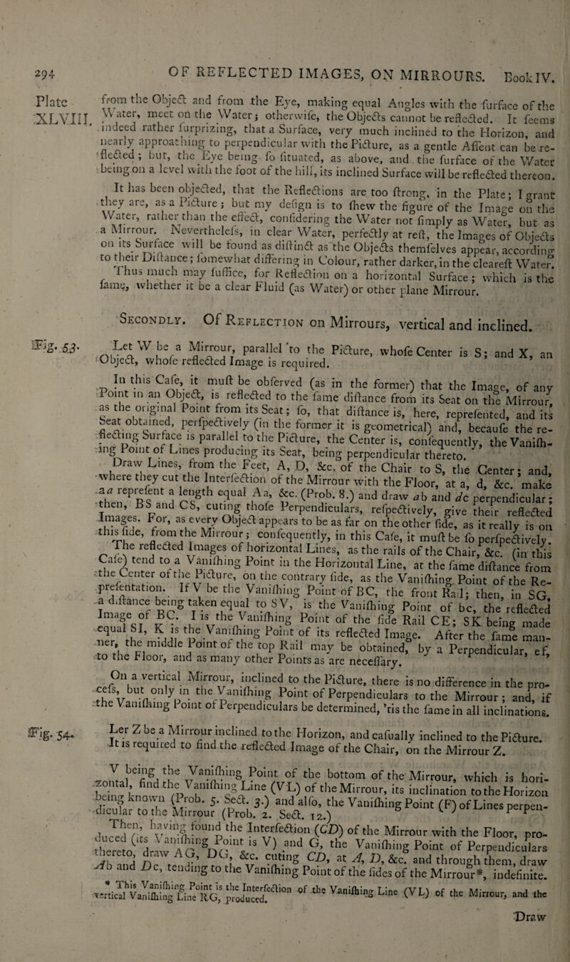 Platc XL VII! !Fig. 54. from the Object and from the Eye, making equal Angles with the furface of the Water, meet oft the Water j otherwife, the Objeds cannot be refleded. It feems indeed lathei furprizing, that a Surface, very much inclined to the Horizon, and nearly approaching to perpendicular with the Pidure, as a gentle Affent can be re¬ flected ; bur, the Eye being fo fituated, as above, and. the furface of the Water being on a level with the foot of the hill, its inclined Surface will be reflected thereon. It has been objeded, that the Refledions are too Prong, in the Plate; I <?rant tney are, as a i idure ; but my detign is to ftiew the figure of the Image on the Water, rather than the effed, conlidering the Water not fimply as Water, but as a Mirrour. Eeverthelefs, in clear Water, perfedly at reft, the Images of Objeds on its^ Surface will be found as diftind as'the Objeds themfelves appear, according to then Dntance; iomewhat differing in Colour, rather darker, in the cleareft Water. rhus much may fuffice, for Refledion on a horizontal Surface; which is the laim;, whether it be a clear Fluid (as Water) or other plane Mirrour. Secondly. Of Reflection on Mirrours, vertical and inclined. ^W!bV fr/; parallelt° theJ Pi6ture’ whofe Center is S; and X, an 'Objed, whole refleded Image is required. In this Cafe, it mult be obferved (as in the former) that the Image, of any Point in an Objed, is refleded to the fame diftance from its Seat on the Mirrour, sL'r nh°rnSma P°f lr0m,ltSrSea,t; f°’ that is, here, reprefented, audits .eat obtained, perfpedively (in the former it is geometrical) and, becaufe the re¬ ceding Surface is parallel to the Pidure, the Center is, confequently, the Vaftifli- mg 1 oint of Lines producing its Sear, being perpendicular thereto. Draw Lines, from the Feet, A, D, &c. of the Chair to S, the Center; and, where they cut the Interfedion of the Mirrour with the Floor, at a, d, &c. make •thenePBSenand cT T* ^ ^ ^ V and ^ *b a“d Pedicular; then, BS and CS, curing thole Perpendiculars, refpedively, give their refleded Images. For, as every Objed appears to be as far on the other fide, as it really is on this fide, from the Mirrour j confequently, in this Cafe, it muff be fo perfpedively. The lefleded Images of horizontal Lines, as the rails of the Chair, &c. (in this Cafe) tend to a Vanishing Point in the Horizontal Line, at the fame diftance from he Center oftne Pidure, on the contrary fide, as the Vaniftiing Point of the Re- prelentation. If V be the Vaniftiing Point of BC, the front Rail; then, in SG WeTf BCS V t0n5V’ * ** Point of be, the refleded Im M?Tf v C' u Vhe^a“1?1,?g P°int °f the llde Rail CE; SK beJng made equai SI, K is the Vaniftiing Point of its refleded Image. After the fame man¬ ner, the middle Point of the top Rail may be obtained, by a Perpendicular ef to the floor, and as many other Points as are neceffary. * 9 On a vemca1 Mirrour, inclined to the Pidure, there is no difference in the pro- rfipVb n°nypln tl,*^anilhlS Point of Perpendiculars to the Mirrour; and, if .the Vaniftiing 1 oint of Perpendiculars be determined, ’ris the fame in all inclinations. Ler Z be a Mirrour inclined to the Horizon, andcafually inclined to the Pidure. It is requited to find the refleded Image of the Chair, on the Mirrour Z. V being the Vaniftiing Point of the bottom of the Mirrour, which is hori- beiiS knond the Vaniflll”§ Eine (V'L) of the Mirrour, its inclination to the Horizon eing known (Prob. 5. bed. 3.) and alfo, the Vaniftiing Point (F) of Lines perpen¬ dicular to the Mirrour (Prob. 2. Sed T2) 1 ; perpen- dnSfiL vr“4 f0U“pthe *,®*aion <<k>) of the Mirrour with the Floor, pro- iheCl? driw AG^DGrkc. ctf cb ‘^ °f  Ah and Be, tending to tire Vanithing Point of the tides of the Mirrour** indefiniE of the Line (VL) of the Mirrour, and the Draw