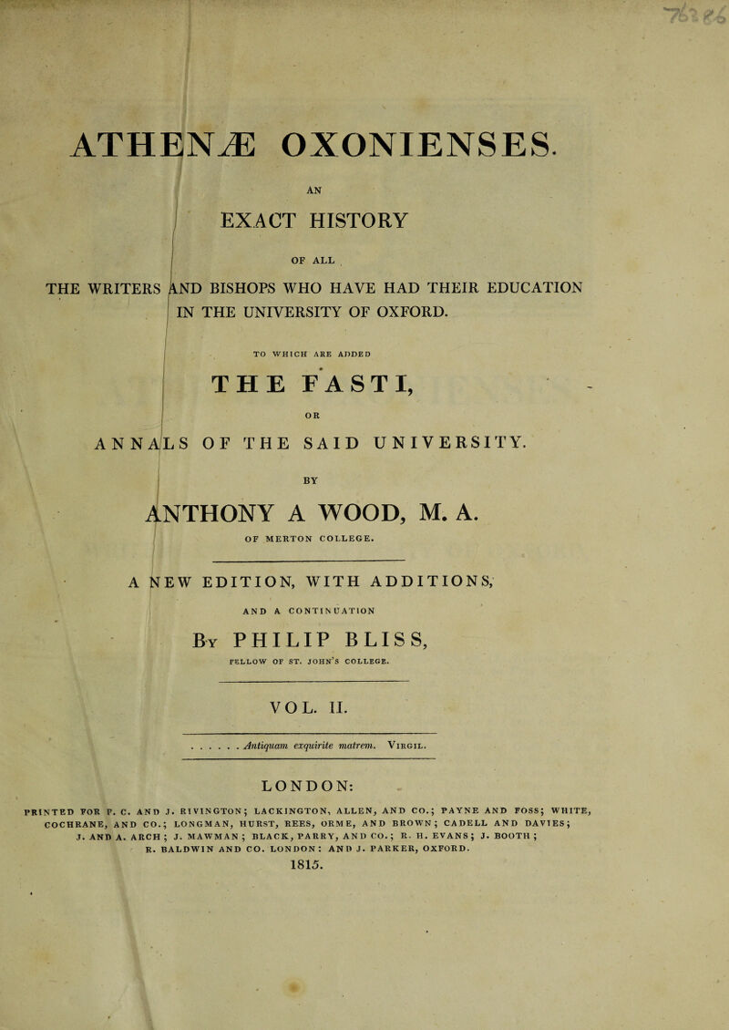 ATHENJE OXONIENSES. AN EXACT HISTORY THE WRITERS OF ALL ND BISHOPS WHO HAVE HAD THEIR EDUCATION IN THE UNIVERSITY OF OXFORD. TO WHICH ARE ADDED THE FASTI, OR ANNALS OF THE SAID UNIVERSITY. BY ANTHONY A WOOD, M. A OF MERTON COLLEGE. A NEW EDITION, WITH ADDITIONS, AND A CONTINUATION By PHILIP BLISS, FELLOW OF ST. JOHN’S COLLEGE. VOL. II. Antiquam exquirite matrem. Virgil. LONDON: PRINTED FOR F. C. AND J. RIVINGTON; LACKINGTON, ALLEN, AND CO.; PAYNE AND FOSS; WHITE, COCHRANE, AND CO.; LONGMAN, HURST, REES, ORME, AND BROWN; CADELL AND DAVIES; J. AND A. ARCH ; J. MAWMAN ; BLACK, PARRY, AND CO. ; R. H. EVANS; J. BOOTH ; R. BALDWIN AND CO. LONDON: AND J. PARKER, OXFORD. 1815.