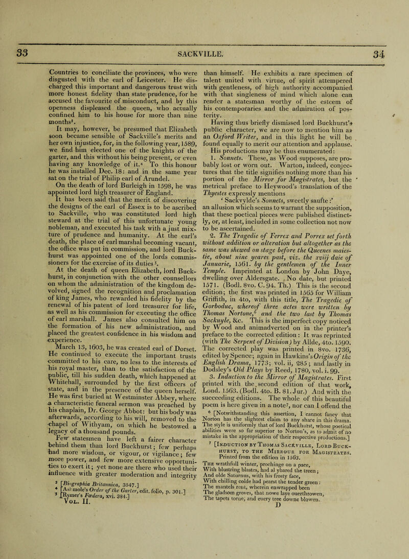 —... — -i'll Countries to conciliate the provinces, who were disgusted with the earl of Leicester, He dis¬ charged this important and dangerous trust with more honest fidelity than state prudence, for he accused the favourite of misconduct, and by this openness displeased the queen, who actually confined him to his house for more than nine months3. It may, however, be presumed that Elizabeth soon became sensible of Sackville’s merits and her own injustice, for, in the following year, 1589, we find him elected one of the knights of the garter, and this without his being present, or even having any knowledge of it.* To this honour he was installed Dec. 18: and in the same year sat on the trial of Philip earl of Arundel. On the death of lord Burleigh in 1598, he was appointed lord high treasurer of England. It has been said that the merit of discovering the designs of the earl of Essex is to be ascribed to Sackville, who was constituted lord high steward at the trial of this unfortunate young nobleman, and executed his task with a just mix¬ ture of prudence and humanity. At the earl’s death, the place of earl marshal becoming vacant, the office was put in commission, and lord Buck- hurst was appointed one of the lords commis¬ sioners for the exercise of its duties5. At the death of queen Elizabeth, lord Buck- hurst, in conjunction with the other counsellors on whom the administration of the kingdom de¬ volved, signed the recognition and proclamation of king James, who rewarded his fidelity by the renewal of his patent of lord treasurer for life, -as well as his commission for executing the office of earl marshall. James also consulted him on the formation of his new administration, and placed the greatest confidence in his wisdom and experience. March 13, 1603, he was created earl of Dorset. He continued to execute the important trusts committed to his care, no less to the interests of Lis royal master, than to the satisfaction of the public, till his sudden death, which happened at Whitehall, surrounded by the first officers of state, and in the presence of the queen herself. He was first buried at Westmmster Abbey, where a characteristic funeral sermon was preached by his chaplain, Dr. George Abbot: but his body was afterwards, according to his will, removed to the chapel of Withyam, on which he bestowed a legacy of a thousand pounds. Few statesmen have left a fairer character behind them than lord Buckhurst; few perhaps Lad more wisdom, or vigour, or vigilance; few more power, and few more extensive opportuni¬ ties to exert it; yet none are there who used their influence with greater moderation and integrity 3 4 5 Bingraphia Britannica, 3547.] Ash mole’s Order of the Garter, edit, folio, p. 301.1 Kymer’s Fcedera. xvi. 384.] VOL. II. than himself. He exhibits a rare specimen of talent united with virtue, of spirit attempered with gentleness, of high authority accompanied with that singleness of mind which alone can render a statesman worthy of the esteem of his contemporaries and the admiration of pos¬ terity. Having thus briefly dismissed lord Buckhurst’s public character, we are now to mention him as an Oxford Writer, and in this light he will be found equally to merit our attention and applause. His productions may be thus enumerated: 1. Sonnets. These, as Wood supposes, are pro¬ bably lost or worn out. Warton, indeed, conjec¬ tures that the title signifies nothing more than his portion of the Mirror for Magistrates, but the * metrical preface to Heywood’s translation of the Thyestes expressly mentions 1 Sackvylde’s Sonnets, sweetly saufte :’ an allusion which seems to warrant the supposition, that these poetical pieces were published distinct¬ ly, or, at least, included in some collection not now to be ascertained. £. The Tragedie of Ferrex and P or rex set forth zoithout addition or alteration but altogether as the same was shewed on stage before the Queenes rnaies- tie, about nine yeares past, viz. the xviij daie of Januarie, 1561. by the gentlemen of the Inner Temple. Imprinted at London by John Daye, dwelling over Aldersgate. No date, but printed 1571. (Bodl. 8vo. C. 94. Th.) This is the second edition; the first was printed in 1565 for William Griffith, in 4to, with this title, The Tragedie of Gorboduc, whereof three actes were written by Thomas Nor tone/3 and the two last by Thomas Sackuyle, &c. This is the imperfect copy noticed by Wood and animadverted on in the printer’s preface to the corrected edition : It was reprinted (with The Serpent of Division) by Allde, 4to. 1590. The corrected play was printed in 8vo. 1736, edited by Spence; again in Hawkins’s Origin of the English Drama, 1773; vol. ii, £85 ; and lastly in Dodsley’s Old Plays by Reed, 1780, vol. i. 99. 3. Induction to the Mirror of Magistrates. First printed with the.second edition of that work, Lond. 1563. (Bodl. 4to. B. 81. Jur.) And with the succeeding editions. The whole of this beautiful poem is here given in a note 7, nor can I offend the 6 [Notwithstanding this assertion, I cannot fancy that Norton has the slightest claim to any share in this drama. The style is uniformly that of lord Buckhurst, whose poetical abilities were so far superior to Norton’s, as to admit of no mistake in the appropriation of their respective productions.] 7 [Induction by Thomas Sackville, Loud Buck¬ hurst, TO THE MlRROUR FOR MAGISTRATES. Printed from the edition in 1563. The wrathfull winter, prochinge on a pace. With blustring blastes, had al ybared the treen ; And olde Saturnus, with his frosty face. With chilling colde had pearst the tender green: The mantels rent, wherein enwrapped been The gladsom groves, that nowe laye ouerthrowen. The tapets tome, and euery tree downe blawen.