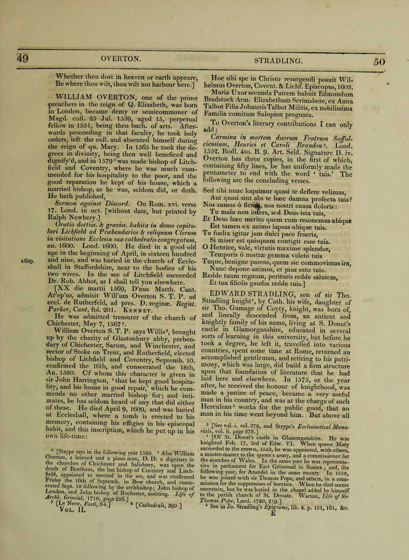 49 OVERTON. STRADLING. 50 i- Whether thou dost in heaven or earth appeare, Be where thou wilt, thou wilt not harbour here.] WILLIAM OVERTON, one of the prime preachers in the reign of Q. Elizabeth, was born in London, became demy or semicommoner of Magd. coll. 25 Jul. 1539, aged 15, perpetual fellow in 1551, being then bach, of arts. After¬ wards proceeding in that faculty, he took holy orders, left the coll, and absented himself during the reign of qu. Mary. In 1565 he took the de- rees in divinity, being then well beneficed and ignify’d, and in 15796 was made bishop of Litch¬ field and Coventry, where he was much com¬ mended for his hospitality to the poor, and the good reparation he kept of his house, which a married bishop, as he was, seldom did, or doth. He hath published, Sermon against Discord. On Rom. xvi. verse 17- Lond. in oct. [without date, but printed by Ralph Newbery.] Oratio doctiss. fy graviss. habita in domo capitu- lari Lichfield ad Preebendarios &; reiiquum Cleram in visitatione Ecclesm surecathedra (is congregatum, an. 1600. Lond. 1600. He died in a good old age in the beginning of April, in sixteen hundred 4609. and nine, and was buried in the church of Eccle- shall in Staffordshire, near to the bodies of his two wives. In the see of Litchfield succeeded Hr. Rob. Abbot, as I shall tell you elsewhere. [XX die martii 1569, D’nus Matth. Cant. Ar’ep’us, admisit Will’um Overton S. T. P. ad eccl. de Rutherfeld, ad pres. H. reginm. Regist. Parker, Cant, fol. 201. Kennet. He was admitted treasurer of the church of Chichester, May 7, 1567 7. William Overton S.T. P. says Willis8, brought up by the charity of Glastonbury abby, preben¬ dary of Chichester, Sarum, and Winchester, and rector of Stoke on Trent, and Rotherfield, elected bishop of Lichfield and Coventry, Septemb. 10. confirmed the 16th, and consecrated the 18th, An. 1580. Of whom this character is given in sir John Harrington, Ghat he kept good hospita¬ lity, and his house in good repair,’ which he com¬ mends no other married bishop for; and inti¬ mates, he has seldom heard of any that did either of these. He died April §, 1609, and was buried at Eccleshall, where a tomb is erected to his memory, containing his effigies in his episcopal habit, and this inscription, which he put up in his own life-time: 6 [Strype says in the following year 1580. ‘ Also William Uverton, a learned and a pious man, D. D. a dignitary in the churches of Chichester and Salisbury, was upon the death of Bentham, the last bishop of Coventry and Litch- ela, appointed to succeed in the see, and was confirmed rriday the 16th of Septemb. in Bow church, and conse¬ crated Sept. 18 following by the archbishop; John bishop of J-iOndon, and John bishop of Rochester, assisting. Life of Archb. Grindal, 1710, page 256.] [Le Neve, Fasti, 64.] 8 [Cathedralsg 393.] VOL. II. Hoc sibi spe in Christo resurgendi posuit Wil- helmus Overton, Covent. & Lichf. Episcopus, 1603. Maria Uxor secunda Patrem habuit Edmundum Bradstock Arm. Elizabetham Scrimshere, ex Anna Talbot Filia J ohannis Talbot Militis, ex nobilissima Familia comitum Salopien prognata. To Overton’s literary contributions I can only add; J Carmina in mortem duorum Fratrum Suffol- ciensium, Henrici et Caroli Brandon9. Lond. 1552. Bodl. 4to. B. 9- Art. Seld. Signature H. iv. Overton has three copies, in the first of which, containing fifty lines, he has uniformly made the pentameter to end with the word ‘ tuis.’ The following are the concluding verses. Sed tibi nunc loquimur quasi te deflere velimus, Aut quasi sint abs te haec damna profecta tuis ? Nos sumus 6 flen^t, nos nostri causa doloris : Tu mala non infers, sed Deus ista tuis, Et Deus haec merito quern cum resonemus ubique Est tamen ex animo lapsus ubique tuis. Tu foelix igitur jam dulci pace frueris, Si miser est quisquam contigit esse tuis. O Henrice, vale, virtutis maxime splendor, Temporis 6 nostrae gemma valeto tuis Tuque, benigne parens, quern sic commovimus ira, Nunc depone ammos, et pius esto tuis. Redde tuum regnum, perituris redde salutem, Et tua filiolis gaudia redde tuis.] EDWARD STRADLING, son of sir Tho. Stradling knight1, by Cath. his wife, daughter of sir Tho. Gamage of Coyty, knight, was bora of] and lineally descended from, an antient and knightly family of his name, living at S. Donat’s castle in Glamorganshire, educated in several sorts of learning in this university, but before he took a degree, he left it, travelled into various countries, spent some time at Rome, returned an accomplished gentleman, and retiring to his patri- mony, which was large, did build a firm structure upon that foundation of literature that he had laid here and elsewhere. In 1575, or the year after, he received the honour of knighthood, was made a justice of peace, became a very useful man in his country, and was at the charge of such Herculean2 works for the public good, that no man in his time went beyond him. But above all 5 [3ee vol. i. col. 378, and Strype’s Fcclesiustical Memo¬ rials, vol. ii. page 278.] [Of St. Donat’s castle in Glamorganshire. He was knighted Feb. 17, 3rd of Edw. VI. When queen Mary succeeded to the crown, 1-553, he was appointed, with others, a muster-master to the queen’s army, and a commissioner for the marches of Wales. In the same year he was representa¬ tive in parliament for East Grinstead in Sussex; and, the following year, for Arundel in the same county. In 1558, he was joined with sir Thomas Pope, and others, in a com¬ mission for the suppression of heretics. When he died seems uncertain, but he was buried in the chapel added by himself to the parish church of St. Donate. Warton, Life of Sir Thomas Pope, Lond. 1780, 219.]