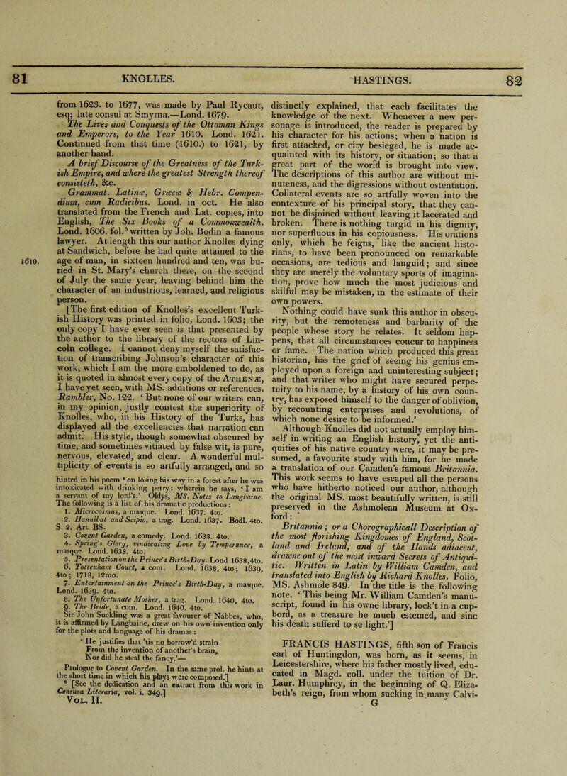 1610. from 1623. to 1677, was made by Paul Rycaut, esq; late consul at Smyrna.— Lond. 1679- The Lives and Conquests of the Ottoman Kings and Emperors, to the Year 1610. Lond. 1621. Continued from that time (1610.) to 1621, by another hand. A brief Discourse of the Greatness of the Turk¬ ish Empire, and where the greatest Strength thereof consisteth, &c. Grammat. Latinre, Grceca &> Hebr. Compen¬ dium, cum Radicibus. Lond. in oct. He also translated from the French and Lat. copies, into English, The Six Books of a Commonwealth. Lond. 1606. fol.6 written by Joh. Bodin a famous lawyer. At length this our author Knolles dying at Sandwich, before he had quite attained to the age of man, in sixteen hundred and ten, was bu¬ ried in St. Mary’s church there, on the second of July the same year, leaving behind him the character of an industrious, learned, and religious person. [The first edition of Knolles’s excellent Turk¬ ish History was printed in folio, Lond. 1603; the only copy I have ever seen is that presented by the author to the library of the rectors of Lin¬ coln college. I cannot deny myself the satisfac¬ tion of transcribing Johnson’s character of this wrork, which I am the more emboldened to do, as it is quoted in almost every copy of the Athenje, I have yet seen, with MS. additions or references. Rambler, No. 122. 1 But none of our writers can, in my opinion, justly contest the superiority of Knolles, who, in his History of the Turks, has displayed all the excellencies that narration can admit. His style, though somewhat obscured by time, and sometimes vitiated by false wit, is pure, nervous, elevated, and clear. A wonderful mul¬ tiplicity of events is so artfully arranged, and so hinted in his poem ‘ on losing his way in a forest after he was intoxicated with drinking perry: wherein he says, ‘ I am a servant of iny lord’s.’ Oldys, MS. Notes to Langbaine. The following is a list of his dramatic productions: 1. Microcosmus, a masque. Lond. 1637. 4to. 2. Hannibal and Scipio, a trae. Lond. 1637. Bodl. 4to. S. 2. Art. BS. 3. Covent Garden, a comedy. Lond. 1638. 4to. 4. Spring's Glory, vindicating Love by Temperance, a masque. Lond. 1638. 4to. 5. Presentation on the Prince's Birth-Day. Lond l638,4to. 6. Tottenham Court, a com. Lond. 1638, 4toj 1639, 4to ; 1718, 12mo. 7. Entertainment on the Prince's Birtli-Day, a masque. Lond. 1639. 4to. 8. The Unfortunate Mother, a trag. Lond. 1640, 4to. 9. The Bride, a com. Lond. 1640. 4to. Sir John Suckling was a great favourer of Nabbes, who, it is affirmed by Langbaine, drew on his own invention only for the plots and language of his dramas: ‘ He justifies that ’tis no borrow’d strain From the invention of another’s brain. Nor did he steal the fancy.’— Prologue to Covent Garden. In the same prol. he hints at the short time in which his plays were composed.] 6 [See the dedication and an extract from this work in Censura Literaria, vol. i. 34a.j Vou II. distinctly explained, that each facilitates the knowledge ot the next. Whenever a new per¬ sonage is introduced, the reader is prepared by his character for his actions; when a nation is first attacked, or city besieged, he is made ac- quainted with its history, or situation; so that a reat part of the world is brought into view, he descriptions of this author are without mi¬ nuteness, and the digressions without ostentation. Collateral events are so artfully woven into the contexture of his principal story, that they can¬ not be disjoined without leaving it lacerated and broken. There is nothing turgid in his dignity, nor superfluous in his copiousness. His orations only, which he feigns, like the ancient histo¬ rians, to have been pronounced on remarkable occasions, are tedious and languid; and since they are merely the voluntary sports of imagina¬ tion, prove how much the most judicious and skilful may be mistaken, in the estimate of their own powers. Nothing could have sunk this author in obscu¬ rity, but the remoteness and barbarity of the people whose story he relates. It seldom hap¬ pens, that all circumstances concur to happiness or fame. The nation which produced this great historian, has the grief of seeing his genius em¬ ployed upon a foreign and uninteresting subject; and that writer who might have secured perpe¬ tuity to his name, by a history of his own coun¬ try, has exposed himself to the danger of oblivion, by recounting enterprises and revolutions, of which none desire to be informed/ Although Knolles did not actually employ him¬ self in writing an English history, yet the anti¬ quities of his native country were, it may be pre¬ sumed, a favourite study with him, for he made a translation of our Camden’s famous Britannia. This work seems to have escaped all the persons who have hitherto noticed our author, although the original MS. most beautifully written, is still preserved in the Ashmolean Museum at Ox¬ ford : Britannia; or a Chorographicall Description of the most florishing Kingdomes of England, Scot¬ land and Ireland, and of the Hands adiacent, drawne out of the most inward Secrets of Antiqui- tie. Written in Latin by William Camden, and translated into English by Richard Knolles. Folio, MS. Ashmole 849* In the title is the following note. ‘ This being Mr. William Camden’s manu¬ script, found in his owne library, lock’t in a cup- bord, as a treasure he much estemed, and sine his death sufferd to se light.’] FRANCIS HASTINGS, fifth son of Francis earl of Huntingdon, was bom, as it seems, in Leicestershire, where his father mostly lived, edu¬ cated in Magd. coll, under the tuition of Dr, Laur. Humphrey, in the beginning of Q. Eliza¬ beth’s reign, from whom sucking in many Calvi-