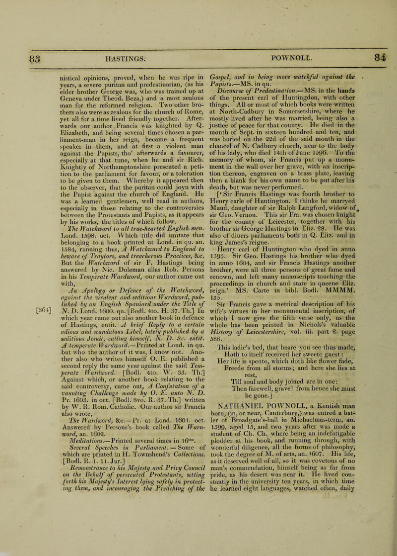 nistical opinions, proved, when he was ripe in years, a severe puritan and predestinarian, (as his elder brother George vras, who was trained up at Geneva under Theod. Beza,) and a most zealous man for the reformed religion. Two other bro¬ thers also were as zealous for the church of Rome, yet all for a time lived friendly together. After¬ wards our author Francis was knighted by Q. Elizabeth, and being several times chosen a par¬ liament-man in her reign, became a frequent speaker in them, and at first a violent man against the Papists, tho’ afterwards a favourer, especially at that time, when he and sir Rich. Knightly of Northamptonshire presented a peti¬ tion to the parliament for favour, or a tolei’ation to be given to them. Whereby it appeared then to the observer, that the puritan could joyn with the Papist against the church of England. He was a learned gentlemen, wrell read in authors, especially in those relating to the controversies between the Protestants and Papists, as it appears by his works, the titles of which follow. The Watchword to all true-hearted English-men. Lond. 1598. oct. Which title did imitate that belonging to a book printed at Lond. in qu. an. 1584, running thus, A Watchward to England to beware of Tray tors, and treacherous Practices, &c. But the Watchword of sir F. Hastings being answ?ered by Nic. Doleman alias Rob. Persons in his Temperate Wardword, our author came out wfith, An Apology or Defence of the Watchword, against the virulent and seditious Wardword, pub¬ lished bp an English Spaniard under the Title of [864] N. D. Lond. 1600. qu. [Bodl. 4to. H. 37- Th.] In w'hich year came out also another book in defence of Hastings, entit. A brief Reply to a certain odious and scandalous Libel, lately published by a seditious Jesuit, calling himself, N. D. Sc. entit. A temperate Wardzoord.—Printed at Lond. in qu. but who the author of it was, I know not. Ano¬ ther also who whites himself O. E. published a second reply the same year against the said Tem¬ perate Wardzoord. [Bodl. 4to. W. 33. Th.'] Against which, or another book relating to the said controversy, came out, A Confutation of a vaunting Challenge made by O. E. unto N. D. Pr. 1603. in oct. [Bodl. 8vo. R. 37- Th.] written by W. R. Rom. Catholic. Our author sir Francis also wrote, The Wardword, &c.—Pr. at Lond. 1601. oct. Answered by Persons’s book called The Warn- word, an. 1602. Meditations.—Printed several times in l6mo. Several Speeches in Parliament. — Some of which are printed in H. Townshend’s Collections. [Bodl. R. 1. 11. Jur.] Remonstrance to his Majesty and Privy Council on the Behalf of persecuted Protestants, setting forth his Majesty’s Interest lying safely in protect¬ ing them, and incouraging the Preaching of the Gospel, and in being more watchful against the . Papists.—MS. in qu. Discourse of Predestination.—MS. in the hands of the present earl of Fluntingdon, wfith other things. All or most of which books were written at North-Cadbury in Somersetshire, where he mostly lived after he wras married, being also a justice of peace for that county. He died in the month of Sept, in sixteen hundred and ten, and was buried on the 22d of the said month in the chancel of N. Cadbury church, near to the body of his lady, who died 14th of Jane 1596. To the memory of whom, sir Francis put up a monu¬ ment in the wall over her grave, with an inscrip¬ tion thereon, engraven on a brass plate, leaving then a blank for his own name to be put after his death, but was never performed. [‘ Sir Francis Hastings was fourth brother to Flenry earle of Huntington. I thinke he marryed Maud, daughter of sir Ralph Langford, widow ofm sir Geo. Vernon. This sir Fra. was chosen knight for the county of Leicester, together with his brother sir George Hastings in Eliz. 28. He was also of diuers parliaments both in Q. Eliz. and in king James’s reigne. Henry earl of Huntington who dyed in anno 1595. Sir Geo. Hastings his brother who dyed in anno 1604, and sir Francis Hastings another brother, wrere all three persons of great fame and renown, and left many manuscripts touching the proceedings in church and state in queene Eliz. reign.’ MS. Carte in bibl. Bodl. MMMM. i55. * Sir Francis gave a metrical description of his wnfe’s virtues in her monumental inscription, of wrhich I now give the fifth verse only, as the whole has been printed in Nichols’s valuable History of Leicestershire, vol. iii. part 2. page 588. This ladie’s bed, that heare you see thus made, Hath to itself received her sw'eete guest: Her life is spente, which doth like flower fade, Freede from all storms; and here she lies at rest, Till soul and body joined are in one: Then farewell, grave! from hence she must be gone.] NATHANIEL POWNOLL, a Kentish man born, (in, or near, Canterbury,) was entred a bat- ler of Broadgate’s-hall in Michaelmas-term, an. 1599, aged 15, and turn years after was made a student of Ch. Ch. where being an indefatigable plodder at his book, and running through, with wonderful diligence, all the forms of philosophy, took the degree of M. of arts, an. i607. His life, as it deserved well of all, so it was covetous of no man’s commendation, himself being as far from pride, as his desert wras near it. He lived con¬ stantly in the university ten years, in which time he learned eight languages, watched often, daily