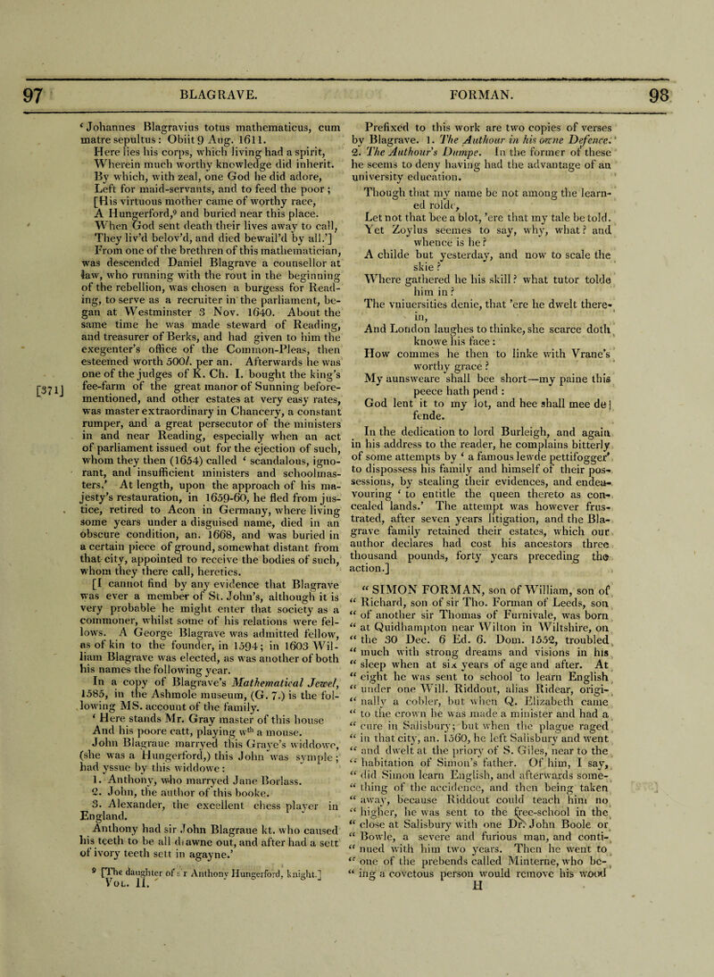 [371J (Johannes Blagravius totus mathematicus, cum matre sepultus : ObiitQAug. 1611. Here 1 ies his corps, which jiving had a spirit, Wherein much worthy knowledge did inherit. By which, with zeal, one God he did adore, Left for maid-servants, and to feed the poor ; [His virtuous mother came of worthy race, A Hungerford,9 and buried near this place. W hen God sent death their lives away to call, They liv’d belov’d, and died bewail’d by all.’] From one of the brethren of this mathematician, was descended Daniel Blagrave a counsellor at law, who running with the rout in the beginning of the rebellion, was chosen a burgess for Read¬ ing, to serve as a recruiter in the parliament, be¬ gan at Westminster 3 Nov. 1640. About the same time he was made steward of Reading, and treasurer of Berks, and had given to him the exegenter’s office of the Common-Pleas, then esteemed worth 500/. per an. Afterwards he was one of the judges of K. Ch. I. bought the king’s fee-farm of the great manor of Sunning before- mentioned, and other estates at very easy rates, was master extraordinary in Chancery, a constant rumper, and a great persecutor of the ministers in and near Reading, especially when an act of parliament issued out for the ejection of such, whom they then (1654) called ‘ scandalous, igno¬ rant, and insufficient ministers and schoolmas¬ ters.’ At length, upon the approach of his ma¬ jesty’s restauration, in 1659-60, he fled from jus¬ tice, retired to Aeon in Germany, where living some years under a disguised name, died in an obscure condition, an. 1668, and was buried in a certain piece of ground, somewhat distant from that city, appointed to receive the bodies of such, whom they there call, heretics. [I cannot find by any evidence that Blagrave was ever a member of St. John’s, although it is very probable he might enter that society as a commoner, whilst some of his relations were fel¬ lows. A George Blagrave was admitted fellow, as of kin to the founder, in 1594; in 1603 Wil¬ liam Blagrave was elected, as was another of both his names the following year. In a copy of Blagrave’s Mathematical Jewel, 1585, in the Ashmole museum, (G. 7.) is the fol¬ lowing MS. account of the family. i Here stands Mr. Gray master of this house And his poore catt, playing wth a mouse. John Blagraue marryed this Grave’s widdowc, (she was a Hungerford,) this John was symple ; had yssue by this widdowe: 1. Anthony, who marryed Jane Borlass. -• John, the author of this booke. 3. Alexander, the excellent chess player in England. Anthony had sir John Blagraue kt. who caused his teeth to be all diawne out, and after had a sett of ivory teeth sett in agayne.’ s [3 be daughter ofs r Anthony Hungerford, knight.1 VOL. II. ' ° J Prefixed to this work are two copies of verses by Blagrave. 1. The Authour in his orme Defence.' 2. The Authour s Dumpe. In the former of these he seems to deny having had the advantage of an university education. Though that my name be not among the learn¬ ed rolde. Let not that bee a blot, ’ere that my tale be told. Yet Zoylus seemes to say, why, what ? and whence is he ? A childe but yesterday, and now to scale the skie ? Where gathered he his skill? what tutor tolde him in ? The vniuersities denie, that ’ere he dwelt there- . ' i m, And London laughes to thinke, she scarce doth, knowe his face: How commes he then to linke with Vrane’s worthy grace ? My aunsweare shall bee short—my paine this peece hath pend : God lent it to my lot, and hee shall mee de] fende. In the dedication to lord Burleigh, and again in his address to the reader, he complains bitterly of some attempts by ‘ a famous levvde pettifogger' to dispossess his family and himself of their pos¬ sessions, by stealing their evidences, and endea¬ vouring ‘ to entitle the queen thereto as con¬ cealed lands.’ The attempt was however frus¬ trated, after seven years litigation, and the Bla¬ grave family retained their estates, which our author declares had cost his ancestors three thousand pounds, forty years preceding the action.] > “ SIMON FORMAN, son of William, son of “ Richard, son of sir Tho. Forman of Leeds, son “ of another sir Thomas of Furnivale, was born “ at Quidbampton near Wilton in Wiltshire, on “ the 30 Dec. 6 Ed. 6. Dom. 1552, troubled “ much with strong dreams and visions in his “ sleep when at six years of age and after. At “ eight he was sent to school to learn English “under one Will. Riddout, alias Ridear, origi- “ nally a colder, but when Q. Elizabeth came “ to the crown he was made a minister and had a “cure in Salisbury; but when the plague raged “ in that city, an. 1560, he left Salisbury and wrent “ and dwelt at the priory of S. Giles, near to the ie habitation of Simon’s father. Of him, I say, “ did Simon learn English, and afterwards some- “ thing of the accidence, and then being taken “ away, because Riddout could teach him no “ higher, he was sent to the tree-school in the “ close at Salisbury with one Did John Boole or “ Bowie, a severe and furious man, and conti- “ nued with him two years. Then he went to te one of the prebends called Minterne, who bc- “ ing a covetous person would remove his wood H