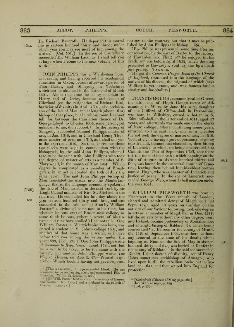 Dr. Richard Bancroft. He departed this mortal 1633. life in sixteen hundred thirty and three; under which year you may see more of him among the writers. [Col. 561.] In the see of Canterbury succeeded Dr. William Laud, as I shall tell you at large when I come to the next volume of this work. JOHN PHILIPPS was a Welsh-man born, as it seems, and having received his academical education in Oxon, became afterwards parson of Thorp-Basset, and Slingesby in Yorkshire; which last he obtained in the latter end of March 1591. About that time he being chaplain to Henry earl of Derby, became archdeacon of Clievland (on the resignation of Richard Bird, bachelor of divinity)-in April 1601, also archdea¬ con of the Isle of Man, and at length (about 1614) bishop of that place, but in whose room I cannot tell, for between the translation thence of Dr. George Lloyd to Chester 1604, some person, yet unknown to me, did succeed.? In the rectory of Slingesby succeeded Samuel Philipps master of arts, in Jan. 1618, and in Clievland Henry Thur- cross master of arts, an. 1619, as I shall tell you in the fasti an. 1.610. So that I presume those two places were kept in commendam with the bishoprick, by the said John Philipps, whom I take to be the same with John Philipps who took the degree of master of arts as a member of S. Mary’s-hall, in the month of May 1584. Which degree he compleated as a member of Broad- gate’s, in an act celebrated the 10th of July the same year. The said John Philipps bishop of Man translated the bible into the Manks lan¬ guage, that is, the language commonly spoken in [736] the Isle of Man, assisted in the said work bj’ sir Hugh Cannal minister of Kirk St. Michael in the said isle. He concluded his last day about the 1633. year sixteen hundred thirty and three, and was succeeded in the said see of Man by William Forster8 a divine of some note in his time, but whether he was ever of Brasen-nose college, a.s some think he was, (wherein several of his sir- name and time have studied,) I cannot tell. One William Forster, a Warwickshire man born, was entred a student in S. John’s college 1601, and another of that house was a writer, as I have before told you among the writers under the year 1633, [Col. 573-] One John Philipps wrote J Summon to Repentance. Lond. 1584. oct. but he is not to be taken to be the same with the former, and another John Philipps wrote The Way to Heaven, on Acts 2. 47-—Printed in qu. 1625. Which book I having not yet seen, can- ' [This is a mistake; Philipps succeeded Lloyd. He was nominated to the see Jan. 29, 1604, and consecrated Feb. 10 following. Willis, Cathedrals, p. 368.] [Dr. Will, lorster held in com. the rectories of Barrow and Northern (co. Cestr.) and a prebend in the church of Chester. Tanner J not say to the contrary but that it may be pub¬ lished by John Philipps the bishop. Qu. [Bp. Philips was presented some time after his consecration, by the earl of Darby to the rectory of Hawarden (co. Flint) wch he enjoyed till his death, wcl1 was before April 1632, when the king presented to Hawardyn, void by the bp’s death jure prerog. Tanner. He got the Common Prayer Booh of the Church of England, translated into the language of the natives of his diocese, the original of which (says Willis?) is yet extant, and was famous for his charity and hospitality.] FRANCIS GOUGH, commonly called Goffe, the fifth son of Hugh Gough rector of All- cannings in Wilts, by Jane his wife, daughter of one Clifford of Clifford-hall in Devonshire, was born in Wiltshire, entred a batler in S. Edmund’s-hall in the latter end of 1.611, aged 17 years, and afterwards was made one of the clerks of New college; where continuing some years, returned to the said hall, and as a member thereof took the degree of master of arts, in ] 618. Soon after, he having a just opportunity of going into Ireland, became first chancellor, then bishop of Limerick ; to which see being consecrated 1 at Cashills the 17th of September 1626, sate there till the time of his death; which hapning on the 29th of August in sixteen hundred thirty and 1634. four, was buried in the cathedral church of Lime¬ rick, leaving then behind him his eldest brother named Hugh, who was chanter of Limerick and justice of peace. In the see of Limerick suc¬ ceeded George Web, whom I shall mention under the year 1641. WILLIAM PILSWORTH was born in Fleetstreet in the West suburb of London, elected and admitted demy of Magd. coll. 29 Sept. 1578, aged 18 years on the day of the nativity of our Saviour following, took one degree in arts as a member of Magd. hall in Dec. 1581, left the university without any other degree, went into Ireland, became prebendary of Monahannoc, and at length bishop of Kildare : To which being consecrated 1 at Balsoon in the county of Meath, the 11th of September 1604, sate there without any removal to the time of his death; which hapning at Naas on the 9th of May in sixteen 163.D hundred thirty and five, was buried at Dunfert in the county of Kildare. In the said see succeeded Robert Usher doctor of divinity, son of Henry Usher sometimes archbishop of Armagh; who lived upon it till the rebellion broke out in Ire¬ land, an. 1641, and then retired into England for protection. 9 [Cathedrals (Diocese of Man) page 368.]; r 1 Jac. War. ut supra, p. 18Q. * Ibid. p. 130.